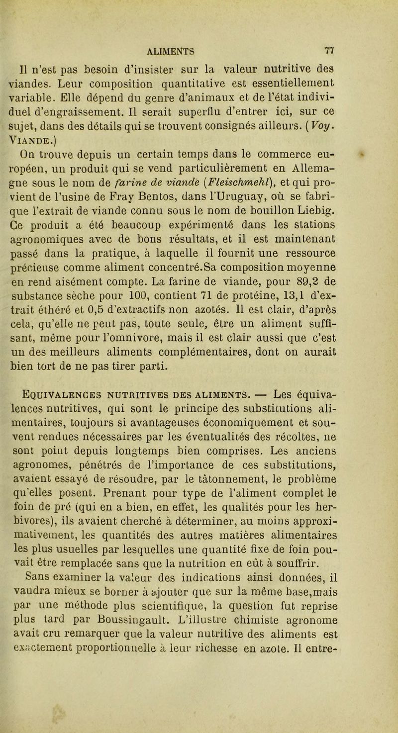 Il n’est pas besoin d’insister sur la valeur nutritive des viandes. Leur composition quantitative est essentiellement variable. Elle dépend du genre d’animaux et de l’état indivi- duel d’engraissement. Il serait superflu d’entrer ici, sur ce sujet, dans des détails qui se trouvent consignés ailleurs. ( Voy. Viande.) On trouve depuis un certain temps dans le commerce eu- ropéen, un produit qui se vend particulièrement en Allema- gne sous le nom de farine de viande (Fleischmehl), et qui pro- vient de l’usiDe de Fray Bentos, dans l’Uruguay, où se fabri- que l’extrait de viande connu sous le nom de bouillon Liebig. Ce produit a été beaucoup expérimenté dans les stations agronomiques avec de bons résultats, et il est maintenant passé dans la pratique, à laquelle il fournit une ressource précieuse comme aliment concentré.Sa composition moyenne en rend aisément compte. La farine de viande, pour 89,2 de substance sèche pour 100, contient 71 de protéine, 13,1 d’ex- trait éthéré et 0,5 d’extractifs non azotés. 11 est clair, d’après cela, qu’elle ne peut pas, toute seule, être un aliment suffi- sant, même pour l’omnivore, mais il est clair aussi que c’est un des meilleurs aliments complémentaires, dont on aurait bien tort de ne pas tirer parti. Equivalences nutritives des aliments. — Les équiva- lences nutritives, qui sont le principe des substitutions ali- mentaires, toujours si avantageuses économiquement et sou- vent rendues nécessaires par les éventualités des récoltes, ne sont point depuis longtemps bien comprises. Les anciens agronomes, pénétrés de l’importance de ces substitutions, avaient essayé de résoudre, par le tâtonnement, le problème qu'elles posent. Prenant pour type de l’aliment complet le foin de pré (qui en a bien, en effet, les qualités pour les her- bivores), ils avaient cherché à déterminer, au moins approxi- mativement, les quantités des autres matières alimentaires les plus usuelles par lesquelles une quantité fixe de foin pou- vait être remplacée sans que la nutrition en eût à souffrir. Sans examiner la valeur des indications ainsi données, il vaudra mieux se borner à ajouter que sur la même base,mais par une méthode plus scientifique, la question fut reprise plus tard par Boussingault. L’illustre chimiste agronome avait cru remarquer que la valeur nutritive des aliments est exactement proportionnelle à leur richesse en azote. Il entre-