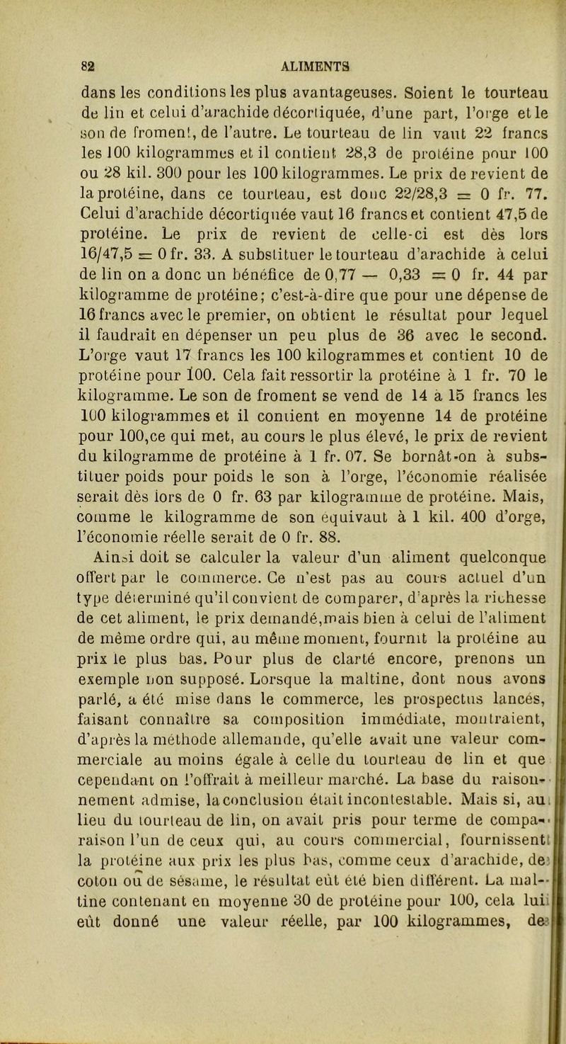 dans les conditions les plus avantageuses. Soient le tourteau de lin et celui d’arachide décortiquée, d’une part, l’orge et le son de froment, de l’autre. Le tourteau de lin vaut 22 francs les 100 kilogrammes et il contient 28,3 de protéine pour 100 ou 28 kil. 300 pour les 100 kilogrammes. Le prix de revient de la protéine, dans ce tourteau, est donc 22/28,3 = 0 fr. 77. Celui d’arachide décortiquée vaut 16 francs et contient 47,5 de protéine. Le prix de revient de celle-ci est dès lors 16/47,5 = Ofr. 33. A substituer le tourteau d’arachide à celui de lin on a donc un bénéfice de 0,77 — 0,33 = 0 fr. 44 par kilogramme de protéine; c’est-à-dire que pour une dépense de 16 francs avec le premier, on obtient le résultat pour lequel il faudrait en dépenser un peu plus de 36 avec le second. L’orge vaut 17 francs les 100 kilogrammes et contient 10 de protéine pour 100. Cela fait ressortir la protéine à 1 fr. 70 le kilogramme. Le son de froment se vend de 14 a 15 francs les 100 kilogrammes et il coniient en moyenne 14 de protéine pour 100,ce qui met, au cours le plus élevé, le prix de revient du kilogramme de protéine à 1 fr. 07. Se bornât-on à subs- tituer poids pour poids le son à l’orge, l’économie réalisée serait dès iors de 0 fr. 63 par kilogramme de protéine. Mais, comme le kilogramme de son équivaut à 1 kil. 400 d’orge, l’économie réelle serait de 0 fr. 88. Ain^i doit se calculer la valeur d’un aliment quelconque offert par le commerce. Ce n’est pas au cours actuel d’un type déierminé qu’il convient de comparer, d’après la richesse de cet aliment, le prix demandé,mais bien à celui de l’aliment de même ordre qui, au même moment, fournit la protéine au prix te plus bas. Pour plus de clarté encore, prenons un exemple non supposé. Lorsque la maltine, dont nous avons parlé, a été mise dans le commerce, les prospectus lances, faisant connaître sa composition immédiate, montraient, d’après la méthode allemande, qu’elle avait une valeur com- merciale au moins égale à celle du tourteau de lin et que cependant on l’offrait à meilleur marché. La base du raison- nement admise, la conclusion était incontestable. Mais si, au. lieu du tourteau de lin, on avait pris pour terme de compa-- raison l’un de ceux qui, au cours commercial, fournissent! la protéine aux prix les plus bas, comme ceux d’arachide, de coton ou de sésame, le résultat eût été bien différent. La mal— line contenant eu moyenne 30 de protéine pour 100, cela lui eût donné une valeur réelle, par 100 kilogrammes, de
