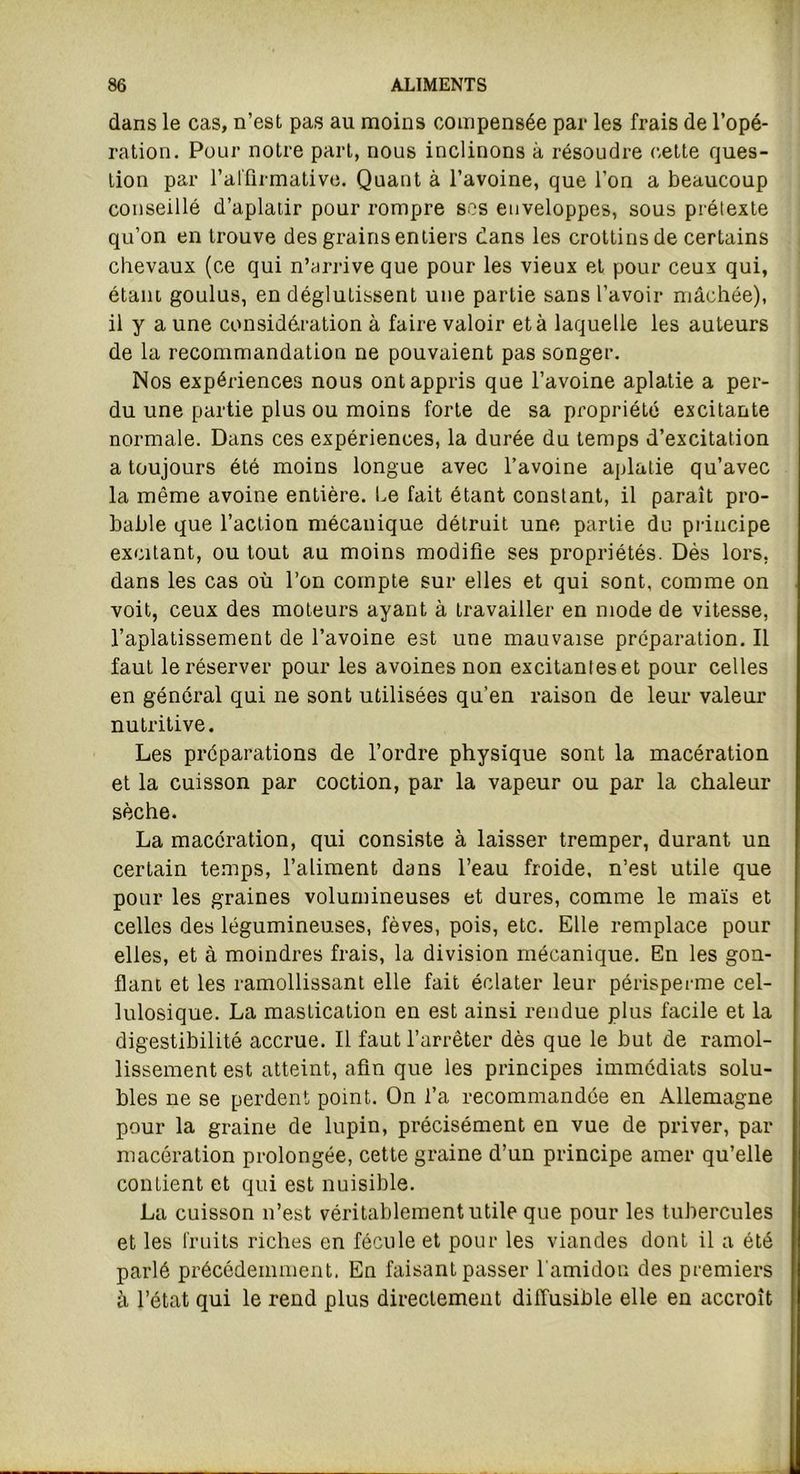 dans le cas, n’est pas au moins compensée par les frais de l’opé- ration. Pour notre part, nous inclinons à résoudre cette ques- tion par l’affirmative. Quant à l’avoine, que l’on a beaucoup conseillé d’aplatir pour rompre ses enveloppes, sous prétexte qu’on en trouve des grains entiers dans les crottins de certains chevaux (ce qui n’arrive que pour les vieux et pour ceux qui, étant, goulus, en déglutissent une partie sans l’avoir mâchée), il y a une considération à faire valoir et à laquelle les auteurs de la recommandation ne pouvaient pas songer. Nos expériences nous ont appris que l’avoine aplatie a per- du une partie plus ou moins forte de sa propriété excitante normale. Dans ces expériences, la durée du temps d’excitation a toujours été moins longue avec l’avoine aplatie qu’avec la même avoine entière. Le fait étant constant, il paraît pro- bable que l’action mécanique détruit une partie du principe excitant, ou tout au moins modifie ses propriétés. Dés lors, dans les cas où l’on compte sur elles et qui sont, comme on voit, ceux des moteurs ayant à travailler en mode de vitesse, l’aplatissement de l’avoine est une mauvaise préparation. Il faut le réserver pour les avoines non excitantes et pour celles en général qui ne sont utilisées qu’en raison de leur valeur nutritive. Les préparations de l’ordre physique sont la macération et la cuisson par coction, par la vapeur ou par la chaleur sèche. La macération, qui consiste à laisser tremper, durant un certain temps, l’aliment dans l’eau froide, n’est utile que pour les graines volumineuses et dures, comme le maïs et celles des légumineuses, fèves, pois, etc. Elle remplace pour elles, et à moindres frais, la division mécanique. En les gon- flant et les ramollissant elle fait éclater leur périsperme cel- lulosique. La mastication en est ainsi rendue plus facile et la digestibilité accnie. Il faut l’arrêter dès que le but de ramol- lissement est atteint, afin que les principes immédiats solu- bles ne se perdent point. On l’a recommandée en Allemagne pour la graine de lupin, précisément en vue de priver, par macération prolongée, cette graine d’un principe amer qu’elle contient et qui est nuisible. La cuisson n’est véritablement utile que pour les tubercules et les fruits riches en fécule et pour les viandes dont il a été parlé précédemment, En faisant passer l'amidon des premiers à l’état qui le rend plus directement diffusible elle en accroît