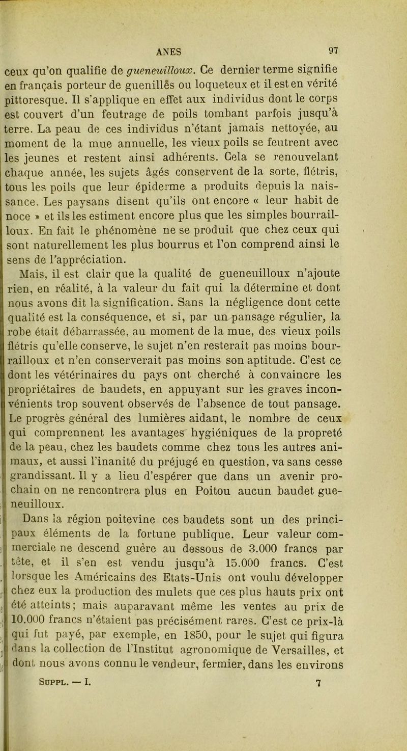 ceux qu’on qualifie de gueneuilloux. Ce dernier terme signifie en français porteur de guenillês ou loqueteux et il est en vérité pittoresque. Il s’applique en effet aux individus dont le corps est couvert d’un feutrage de poils tombant parfois jusqu’à terre. La peau de ces individus n’étant jamais nettoyée, au moment de la mue annuelle, les vieux poils se feuti’ent avec les jeunes et restent ainsi adhérents. Cela se renouvelant chaque année, les sujets âgés conservent de 1a. sorte, flétris, tous les poils que leur épiderme a produits depuis la nais- sance. Les paysans disent qu’ils ont encore « leur habit de noce » et ils les estiment encore plus que les simples bourrail- oux. En fait le phénomène ne se produit que chez ceux qui sont naturellement les plus bourrus et l’on comprend ainsi le sens de l’appréciation. Mais, il est clair que la qualité de gueneuilloux n’ajoute rien, en réalité, à la valeur du fait qui la détermine et dont nous avons dit la signification. Sans la négligence dont cette qualité est la conséquence, et si, par un pansage régulier, la robe était débarrassée, au moment de la mue, des vieux poils flétris qu’elle conserve, le sujet n’en resterait pas moins bour- railloux et n’en conserverait pas moins son aptitude. C’est ce dont les vétérinaires du pays ont cherché à convaincre les propriétaires de baudets, en appuyant sur les graves incon- vénients trop souvent observés de l’absence de tout pansage. Le progrès général des lumières aidant, le nombre de ceux qui comprennent les avantages hygiéniques de la propreté de la peau, chez les baudets comme chez tous les autres ani- maux, et aussi l’inanité du préjugé en question, va sans cesse grandissant. Il y a lieu d’espérer que dans un avenir pro- i chain on ne rencontrera plus en Poitou aucun baudet gue- t neuilloux. Dans la région poitevine ces baudets sont un des princi- paux éléments de la fortune publique. Leur valeur com- merciale ne descend guère au dessous de 3.000 francs par tête, et il s’en est vendu jusqu’à 15.000 francs. C’est lorsque les Américains des Etats-Unis ont voulu développer chez eux la production des mulets que ces plus hauts prix ont été atteints ; mais auparavant môme les ventes au prix de 10.000 francs n’étaient pas précisément rares. C’est ce prix-là qui fut payé, par exemple, en 1850, pour le sujet qui figura dans la collection de l'Institut agronomique de Versailles, et dont nous avons connu le vendeur, fermier, dans les environs SüPPL. — I. 7