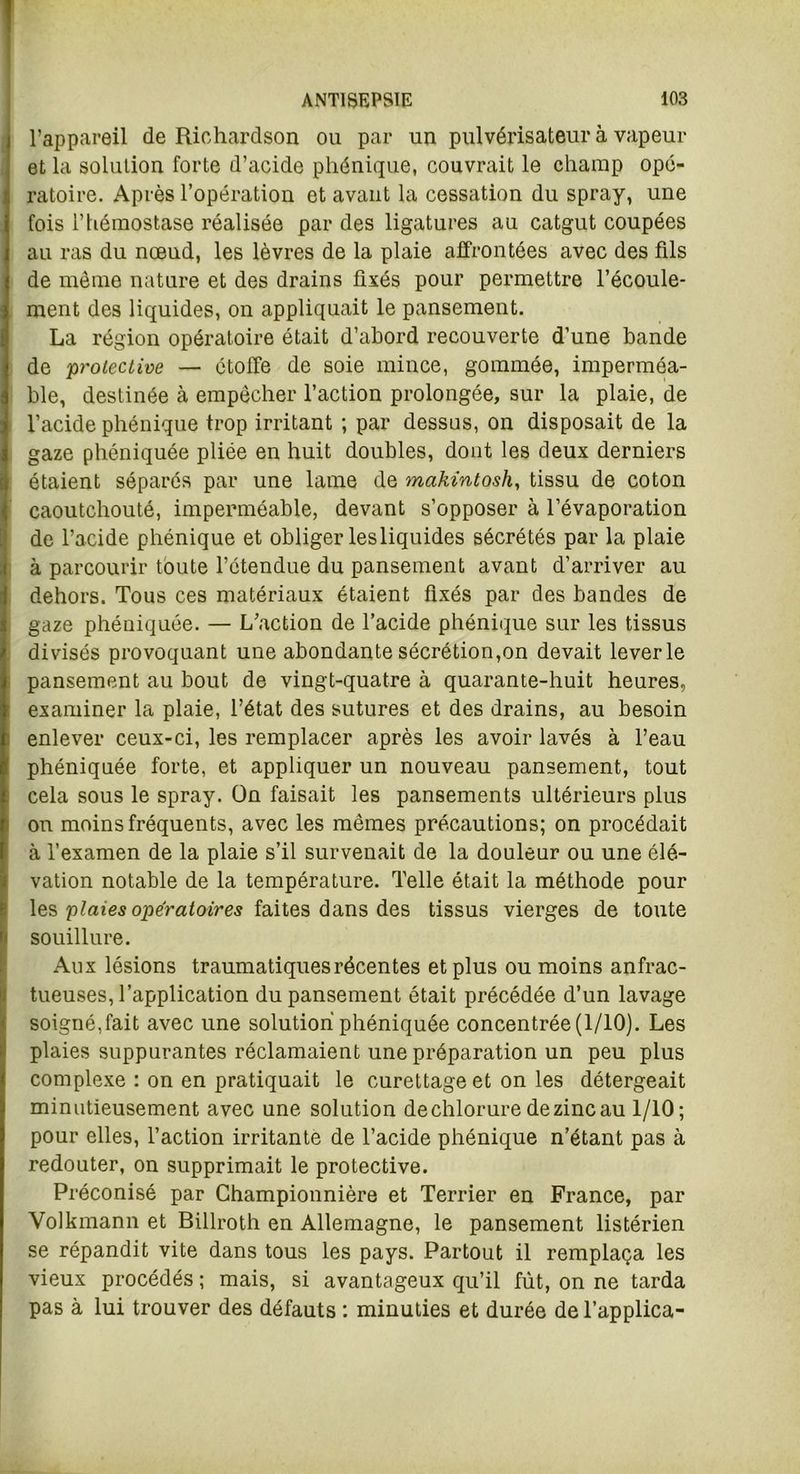 l’appareil de Richardson ou par un pulvérisateur à vapeur et la solution forte d’acide phénique, couvrait le champ opé- ratoire. Après l’opération et avant la cessation du spray, une fois l’hémostase réalisée par des ligatures au catgut coupées au ras du nœud, les lèvres de la plaie affrontées avec des fils de même nature et des drains fixés pour permettre l’écoule- ment des liquides, on appliquait le pansement. La région opératoire était d’abord recouverte d’une bande de proiective — étoffe de soie mince, gommée, imperméa- ble, destinée à empêcher l’action prolongée, sur la plaie, de l’acide phénique trop irritant ; par dessus, on disposait de la gaze phéniquée pliée en huit doubles, dont les deux derniers étaient séparés par une lame de makintosh, tissu de coton caoutchouté, imperméable, devant s’opposer à l’évaporation de l’acide phénique et obliger les liquides sécrétés par la plaie à parcourir toute l’étendue du pansement avant d’arriver au dehors. Tous ces matériaux étaient fixés par des bandes de gaze phéuiquée. — L’action de l’acide phénique sur les tissus divisés provoquant une abondante sécrétion,on devait lever le pansement au bout de vingt-quatre à quarante-huit heures, examiner la plaie, l’état des sutures et des drains, au besoin enlever ceux-ci, les remplacer après les avoir lavés à l’eau phéniquée forte, et appliquer un nouveau pansement, tout cela sous le spray. On faisait les pansements ultérieurs plus on moins fréquents, avec les mêmes précautions; on procédait à l’examen de la plaie s’il survenait de la douleur ou une élé- vation notable de la température. Telle était la méthode pour les 'plaies opératoires faites dans des tissus vierges de toute souillure. Aux lésions traumatiques récentes et plus ou moins anfrac- tueuses, l’application du pansement était précédée d’un lavage soigné,fait avec une solution phéniquée concentrée (1/10). Les plaies suppurantes réclamaient une préparation un peu plus complexe : on en pratiquait le curettage et on les détergeait minutieusement avec une solution de chlorure de zinc au 1/10; pour elles, l’action irritante de l’acide phénique n’étant pas à redouter, on supprimait le protective. Préconisé par Championnière et Terrier en France, par Volkmann et Billroth en Allemagne, le pansement listérien se répandit vite dans tous les pays. Partout il remplaça les vieux procédés ; mais, si avantageux qu’il fût, on ne tarda pas à lui trouver des défauts : minuties et durée de l’applica-