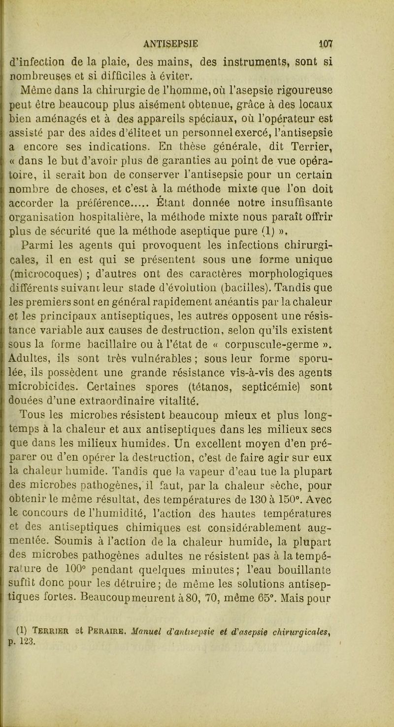 d’infection de la plaie, des mains, des instruments, sont si nombreuses et si difficiles à éviter. Même dans la chirurgie de l’homme, où l’asepsie rigoureuse peut être beaucoup plus aisément obtenue, grâce à des locaux bien aménagés et à des appareils spéciaux, où l’opérateur est assisté par des aides d’élite et un personnel exercé, l’antisepsie a encore ses indications. En thèse générale, dit Terrier, « dans le but d’avoir plus de garanties au point de vue opéra- toire, il serait bon de conserver l’antisepsie pour un certain nombre de choses, et c’est à la méthode mixte que l’on doit accorder la préférence Étant donnée notre insuffisante organisation hospitalière, la méthode mixte nous paraît offrir plus de sécurité que la méthode aseptique pure (1) », Parmi les agents qui provoquent les infections chirurgi- cales, il en est qui se présentent sous une forme unique (microcoques) ; d’autres ont des caractères morphologiques difféi’ents suivam leur stade d’évolution (bacilles). Tandis que les premiers sont en général rapidement anéantis par la chaleur et les principaux antiseptiques, les autres opposent une résis- tance variable aux causes de destruction, selon qu’ils existent sous la forme bacillaire ou à l’état de « corpuscule-germe ». Adultes, ils sont très vulnérables ; sous leur forme sporu- lée, ils possèdent, une grande résistance vis-à-vis des agents microbicides. Certaines spores (tétanos, septicémie) sont douées d’une extraordinaire vitalité. Tous les microbes résistent beaucoup mieux et plus long- temps à la chaleur et aux antiseptiques dans les milieux secs que dans les milieux humides. Un excellent moyen d’en pré- parer ou d’en opérer la destruction, c’est de faire agir sur eux la chaleur humide. Tandis que la vapeur d’eau tue la plupart des microbes pathogènes, il faut, parla chaleur sèche, pour obtenir le même résultat, des températures de 130 à 150°. Avec le concours de l’humidité, l’action des hautes températures et des antiseptiques chimiques est considérablement aug- mentée. Soumis à l’action de la chaleur humide, la plupart des microbes pathogènes adultes ne résistent pas à la tempé- rature de 100° pendant quelques minutes; l’eau bouillante suffit donc pour les détruire; de même les solutions antisep- tiques fortes. Beaucoup meurent à 80, 70, même 65°. Mais pour (1) Terrier 3t Peraire. Manuel d'antisepsie et d'asepsie chirurgicales, p. 123.