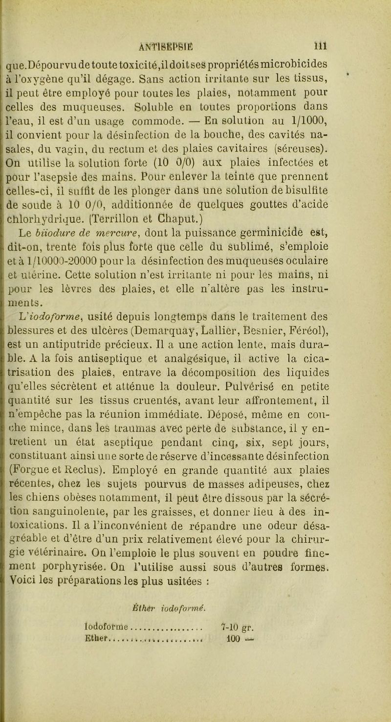 que.Dépourvu de toute toxicité,il doit ses propriétés microbicides à l’oxygène qu’il dégage. Sans action irritante sur les tissus, il peut être employé pour toutes les plaies, notamment pour celles des muqueuses. Soluble en toutes proportions dans l’eau, il est d’un usage commode. — En solution au 1/1000, il convient pour la désinfection de la bouche, des cavités na- sales, du vagin, du rectum et des plaies cavitaires (séreuses). On utilise la solution forte (10 0/0) aux plaies infectées et pour l’asepsie des mains. Pour enlever la teinte que prennent celles-ci, il suffit de les plonger dans une solution de bisulfite de soude à 10 0/0, additionnée de quelques gouttes d’acide chlorhydrique. (Terrillon et Chaput.) Le biiodure de mercure, dont la puissance germinicide est, dit-on, trente fois plus forte que celle du sublimé, s’emploie et à 1/10000-20000 pour la désinfection des muqueuses oculaire et utérine. Cette solution n’est irritante ni pour les mains, ni pour les lèvres des plaies, et elle n'altère pas les instru- ments. 'L'iodoforme, usité depuis longtemps dans le traitement des blessures et des ulcères (Demarquay, Lallier, Besnier, Féréol), est un antiputride précieux. Il a une action lente, mais dura- ble. A la fois antiseptique et analgésique, il active la cica- trisation des plaies, entrave la décomposition des liquides qu’elles sécrètent et atténue la douleur. Pulvérisé en petite quantité sur les tissus cruentés, avant leur affrontement, il n’empêche pas la réunion immédiate. Déposé, même en cou- che mince, dans les traumas avec perte de substance, il y en- tretient un état aseptique pendant cinq, six, sept jours, constituant ainsi une sorte de réserve d’incessante désinfection (Forgue et Reclus). Employé en grande quantité aux plaies récentes, chez les sujets pourvus de masses adipeuses, chez les chiens obèses notamment, il peut être dissous par la sécré- tion sanguinolente, par les graisses, et donner lieu à des in- toxications. Il a l’inconvénient de répandre une odeur désa- gréable et d’être d’un prix relativement élevé pour la chirur- gie vétérinaire. On l’emploie le plus souvent en poudre fine- ment porphyrisée. On l’utilise aussi sous d’autres formes. Voici les préparations les plus usitées : Iodoforme Ether.,... Éther iodoformé. 7-10 gr. 100 —