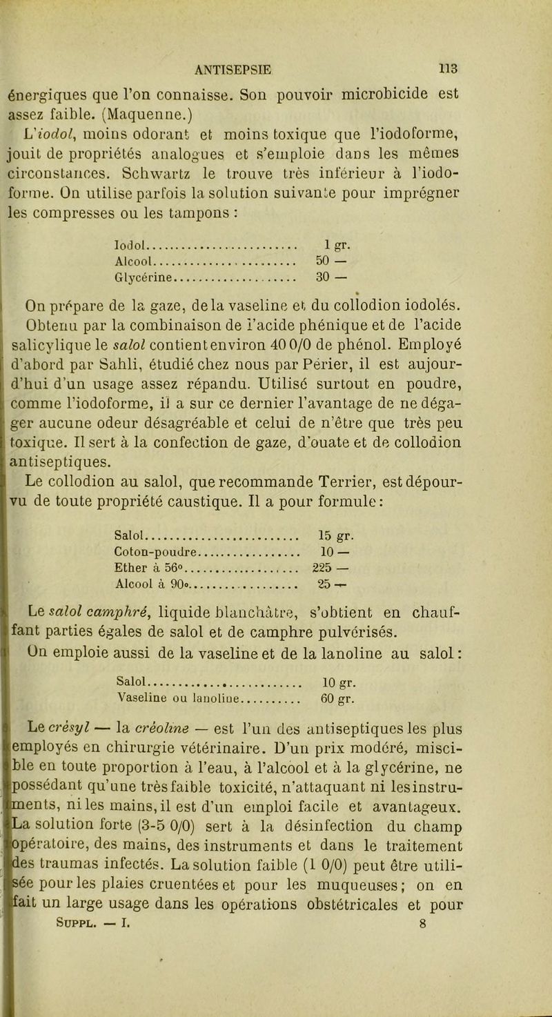énergiques que l’on connaisse. Son pouvoir microbicide est assez faible. (Maquenne.) L'iodol, moins odorant et moins toxique que l’iodoforme, jouit de propriétés analogues et s’emploie dans les mêmes circonstances. Schwartz le trouve très inférieur à l’iodo- forme. On utilise parfois la solution suivante pour imprégner les compresses ou les tampons : Iodol 1 gr. Alcool 50 — Glycérine 30 — On prépare de la gaze, delà vaseline et du collodion iodolés. Obtenu par la combinaison de l’acide phénique et de l’acide salicylique le salol contient environ 40 0/0 de phénol. Employé d’abord par Sahli, étudié chez nous par Périer, il est aujour- d’hui d’un usage assez répandu. Utilisé surtout en poudre, comme l’iodoforme, il a sur ce dernier l’avantage de ne déga- ger aucune odeur désagréable et celui de n’être que très peu toxique. Il sert à la confection de gaze, d’ouate et de collodion antiseptiques. Le collodion au salol, que recommande Terrier, est dépour- vu de toute propriété caustique. Il a pour formule: Salol 15 gr. Coton-poudre 10 — Ether à 56° 225 — Alcool à 90» 25 — Le salol camphré, liquide blanchâtre, s’obtient en chauf- fant parties égales de salol et de camphre pulvérisés. Un emploie aussi de la vaseline et de la lanoline au salol : Salol 10 gr. Vaseline ou lanoliue 60 gr. LQcrèsyl — la crèolim — est l’un des antiseptiques les plus employés en chirurgie vétérinaire. D’un prix modéré, misci- ble en toute proportion à l’eau, à l’alcool et à la glycérine, ne ipossédant qu’une très faible toxicité, n’attaquant ni lesinstru- cments, ni les mains, il est d’un emploi facile et avantageux. La solution forte (3-5 0/0) sert à la désinfection du champ [opératoire, des mains, des instruments et dans le traitement des traumas infectés. La solution faible (1 0/0) peut être utili- sée pour les plaies cruentées et pour les muqueuses ; on en Ifait un large usage dans les opérations obstétricales et pour Suppl. — I. 8