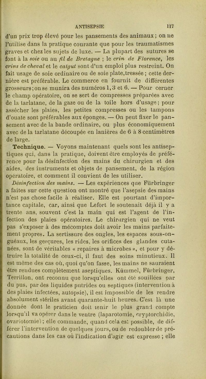 i d’un prix trop élevé pour les pansements des animaux ; on ne l’utilise dans la pratique courante que pour les traumatismes graves et chez les sujets de luxe. — La plupart des sutures se font à la soie ou au fil de Bretagne ; le crin de Florence, les crins de cheval et le catgut sont d’un emploi plus restreint. On fait usage de soie ordinaire ou de soie plate,tressée ; cette der- nière est préférable. Le commerce en fournit de différentes grosseurs; on se munira des numéros 1,3 et 6. — Pour cerner le champ opératoire, on se sert de compresses préparées avec de la tarlatane, de la gaze ou de la toile hors d’usage ; pour assécher les plaies, les petites compresses ou les tampons d’ouate sont préférables aux éponges. — On peut fixer le pan- sement avec de la bande ordinaire, ou plus économiquement avec de la tarlatane découpée en lanières de 6 à 8 centimètres de large. Technique. — Voyons maintenant quels sont les antisep- tiques qui, dans la pratique, doivent être employés de préfé- rence pour la désinfection des mains du chirurgien et des aides, des instruments et objets de pansement, de la région opératoire, et comment il convient de les utiliser. Désinfection des mains. — Les expériences que Fürbringer a faites sur cette question ont montré que l’asepsie des mains n’est pas chose facile à réaliser. Elle est pourtant d’impor- tance capitale, car, ainsi que Lefort le soutenait déjà il y a trente ans, souvent c’est la main qui est l’agent de l’in- fection des plaies opératoires. Le chirurgien qui ne veut pas s’exposer à des mécomptes doit avoir les mains parfaite- ment propres. La sertissure des ongles, les espaces sous-on- guéaux, les gerçures, les rides, les orifices des glandes cuta- nées, sont de véritables « repaires à microbes », et pour y dé- truire la totalité de ceux-ci, il faut des soins minutieux. Il est même des cas où, quoi qu’on fasse, les mains ne sauraient être rendues complètement aseptiques. Kümmel, Fürbringer, Territlon, ont reconnu que lorsqu’elles ont été souillées oar du pus, par des liquides putrides ou septiques (intervention à des plaies infectées, autopsie), il est impossible de les rendre absolument stériles avant quarante-huit heures. C’est là une donnée dont le praticien doit tenir le plus grand compte lorsqu’il va opérer dans le ventre (laparotomie, cryptorchidie, ovariotomie) ; elle commande, quand cela est possible, de dif- férer l'intervention de quelques jours, ou de redoublerde pré- cautions dans les cas où l’indication d’agir est expresse ; elle