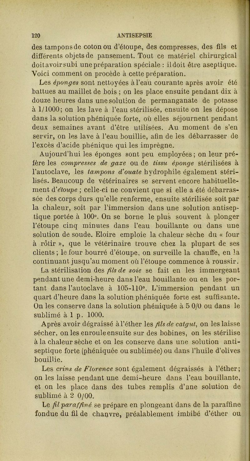 des tampons de cotonou d’étoupe, des compresses, des fils et différents objets de pansement. Tout ce matériel chirurgical doitavoirsubi une préparation spéciale : ildoit être aseptique. Voici comment on procède à cette préparation. Les éponges sont nettoyées à l’eau courante après avoir été battues au maillet de bois ; on les place ensuite pendant dix à douze heures dans une solution de permanganate de potasse à 1/1000; on les lave à l’eau stérilisée, ensuite on les dépose dans la solution phéniquée forte, où elles séjournent pendant deux semaines avant d’être utilisées. Au moment de s’en servir, on les lave à l’eau bouillie, afin de les débarrasser de l’excès d’acide phénique qui les imprègne. Aujourd’hui les éponges sont peu employées ; on leur pré- fère les compresses de gaze ou de tissu éponge stérilisées à l’autoclave, les tampons d'ouate hydrophile également stéri- lisés. Beaucoup de vétérinaires se servent encore habituelle- ment à!étoupe ; celle-ci ne convient que si elle a été débarras- sée des corps durs qu’elle renferme, ensuite stérilisée soit par la chaleur, soit par l’immersion dans une solution antisep- tique portée à 100°. On se borne le plus souvent à plonger l’étoupe cinq minutes dans l’eau bouillante ou dans une solution de soude. Eloire emploie la chaleur sèche du « four à rôtir », que le vétérinaire trouve chez la plupart de ses clients; le four bourré d’étoupe, on surveille la chauffe, en la continuant jusqu’au moment où l’étoupe commence à roussir. La stérilisation des fils de soie se fait en les immergeant pendant une demi-heure dans l’eau bouillante ou en les por- tant dans l’autoclave à 105-110°. L’immersion pendant un quart d’heure dans la solution phéniquée forte est suffisante. On les conserve dans la solution phéniquée à 5 0/0 ou dans le sublimé à 1 p. 1000. Après avoir dégraissé à l’éther les fils de catgut, on les laisse sécher, on les enroule ensuite sur des bobines, on les stérilise à la chaleur sèche et on les conserve dans une solution anti- septique forte (phéniquée ou sublimée) ou dans J’huile d’olives bouillie. Les crins de Florence sont également dégraissés à l’éther; on les laisse pendant une demi-heure dans l’eau bouillante, et on les place dans des tubes remplis d’ane solution de sublimé à 2 0/00. Le fil paraffiné se prépare en plongeant dans de la paraffine fondue du fil de chanvre, préalablement imbibé d’éther ou