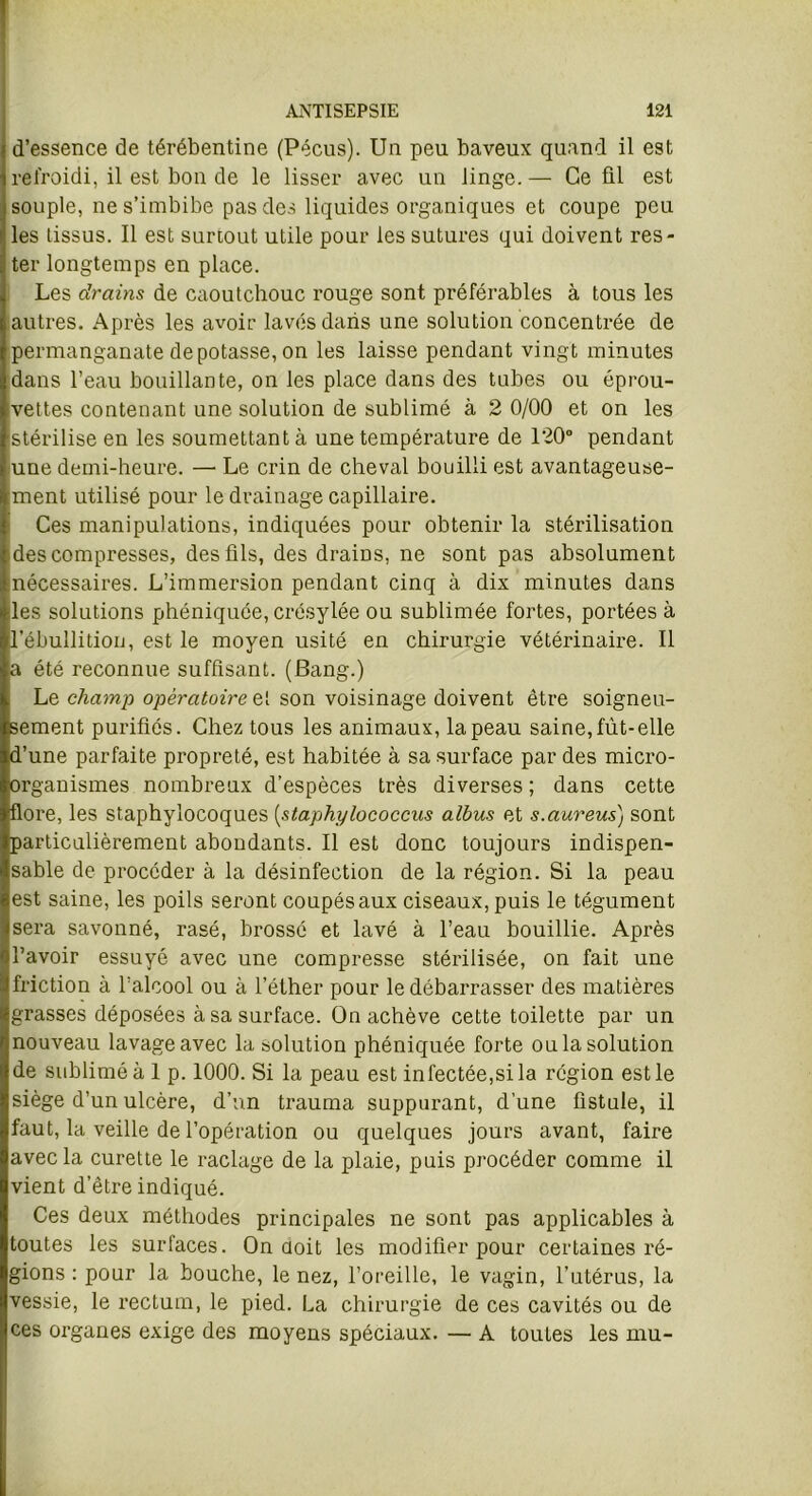 d’essence de térébentine (Pécus). Un peu baveux quand il est refroidi, il est bon de le lisser avec un linge. — Ce fil est souple, ne s’imbibe pas des liquides organiques et coupe peu les tissus. Il est surtout utile pour les sutures qui doivent res- ter longtemps en place. Les drains de caoutchouc rouge sont préférables à tous les autres. Après les avoir lavés dans une solution concentrée de permanganate dépotasse, on les laisse pendant vingt minutes dans l’eau bouillante, on les place dans des tubes ou éprou- vettes contenant une solution de sublimé à 2 0/00 et on les stérilise en les soumettant à une température de 120° pendant une demi-heure. —• Le crin de cheval bouilli est avantageuse- ment utilisé pour le drainage capillaire. Ces manipulations, indiquées pour obtenir la stérilisation ides compresses, des fils, des drains, ne sont pas absolument nécessaires. L’immersion pendant cinq à dix minutes dans les solutions phéniquée, crésylée ou sublimée fortes, portées à l'ébullition, est le moyen usité en chirurgie vétérinaire. Il a été reconnue suffisant. (Bang.) Le champ opératoire et son voisinage doivent être soigneu- sement purifies. Chez tous les animaux, la peau saine,fût-elle d’une parfaite propreté, est habitée à sa surface par des micro- organismes nombreux d’espèces très diverses ; dans cette flore, les staphylocoques (staphylococcus albus et s.aureus) sont particulièrement abondants. Il est donc toujours indispen- sable de procéder à la désinfection de la région. Si la peau est saine, les poils seront coupés aux ciseaux, puis le tégument sera savonné, rasé, brossé et lavé à l’eau bouillie. Après l’avoir essuyé avec une compresse stérilisée, on fait une friction à l’alcool ou à l’éther pour le débarrasser des matières grasses déposées à sa surface. On achève cette toilette par un nouveau lavage avec la solution phéniquée forte ou la solution de sublimé à 1 p. 1000. Si la peau est infectée,si la région est le siège d’un ulcère, d’un trauma suppurant, d’une fistule, il faut, la veille de l’opération ou quelques jours avant, faire avec la curette le raclage de la plaie, puis procéder comme il vient d’être indiqué. Ces deux méthodes principales ne sont pas applicables à toutes les surfaces. On doit les modifier pour certaines ré- gions : pour la bouche, le nez, l’oreille, le vagin, l’utérus, la vessie, le rectum, le pied. La chirurgie de ces cavités ou de ces organes exige des moyens spéciaux. — A toutes les mu-