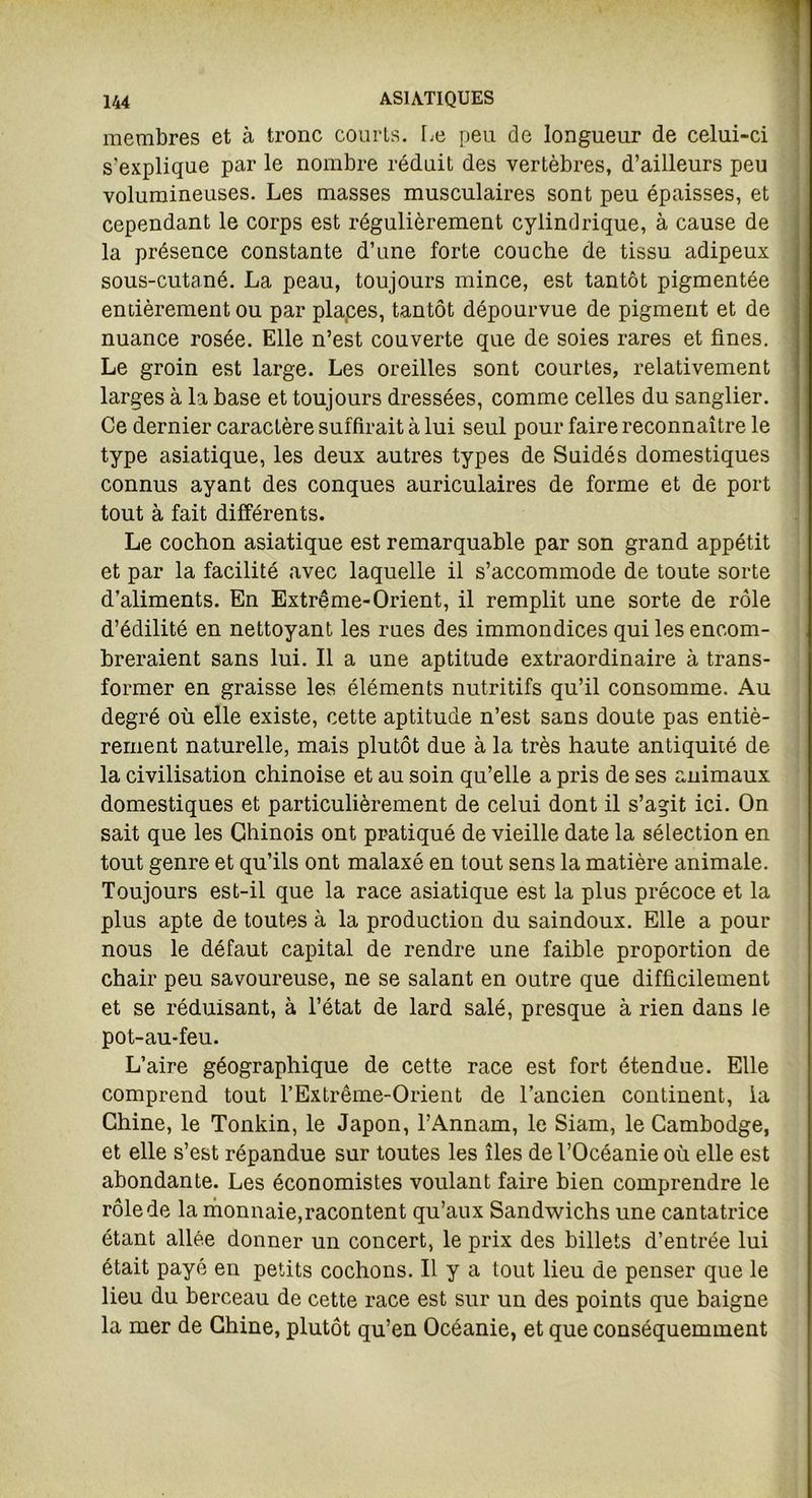membres et à tronc courts. Le peu de longueur de celui-ci s'explique par le nombre réduit des vertèbres, d’ailleurs peu volumineuses. Les masses musculaires sont peu épaisses, et cependant le corps est régulièrement cylindrique, à cause de la présence constante d’une forte couche de tissu adipeux sous-cutané. La peau, toujours mince, est tantôt pigmentée entièrement ou par places, tantôt dépourvue de pigment et de nuance rosée. Elle n’est couverte que de soies rares et fines. Le groin est large. Les oreilles sont courtes, relativement larges à la base et toujours dressées, comme celles du sanglier. Ce dernier caractère suffirait à lui seul pour faire reconnaître le type asiatique, les deux autres types de Suidés domestiques connus ayant des conques auriculaires de forme et de port tout à fait différents. Le cochon asiatique est remarquable par son grand appétit et par la facilité avec laquelle il s’accommode de toute sorte d’aliments. En Extrême-Orient, il remplit une sorte de rôle d’édilité en nettoyant les rues des immondices qui les encom- breraient sans lui. Il a une aptitude extraordinaire à trans- former en graisse les éléments nutritifs qu’il consomme. Au degré où elle existe, cette aptitude n’est sans doute pas entiè- rement naturelle, mais plutôt due à la très haute antiquité de la civilisation chinoise et au soin qu’elle a pris de ses animaux domestiques et particulièrement de celui dont il s’agit ici. On sait que les Chinois ont pratiqué de vieille date la sélection en tout genre et qu’ils ont malaxé en tout sens la matière animale. Toujours est-il que la race asiatique est la plus précoce et la plus apte de toutes à la production du saindoux. Elle a pour nous le défaut capital de rendre une faible proportion de chair peu savoureuse, ne se salant en outre que difficilement et se réduisant, à l’état de lard salé, presque à rien dans le pot-au-feu. L’aire géographique de cette race est fort étendue. Elle comprend tout l’Extrême-Orient de l’ancien continent, la Chine, le Tonkin, le Japon, l’Annam, le Siam, le Cambodge, et elle s’est répandue sur toutes les îles de l’Océanie où elle est abondante. Les économistes voulant faire bien comprendre le rôle de la monnaie,racontent qu’aux Sandwichs une cantatrice étant allée donner un concert, le prix des billets d’entrée lui était payé en petits cochons. Il y a tout lieu de penser que le lieu du berceau de cette race est sur un des points que baigne la mer de Chine, plutôt qu’en Océanie, et que conséquemment