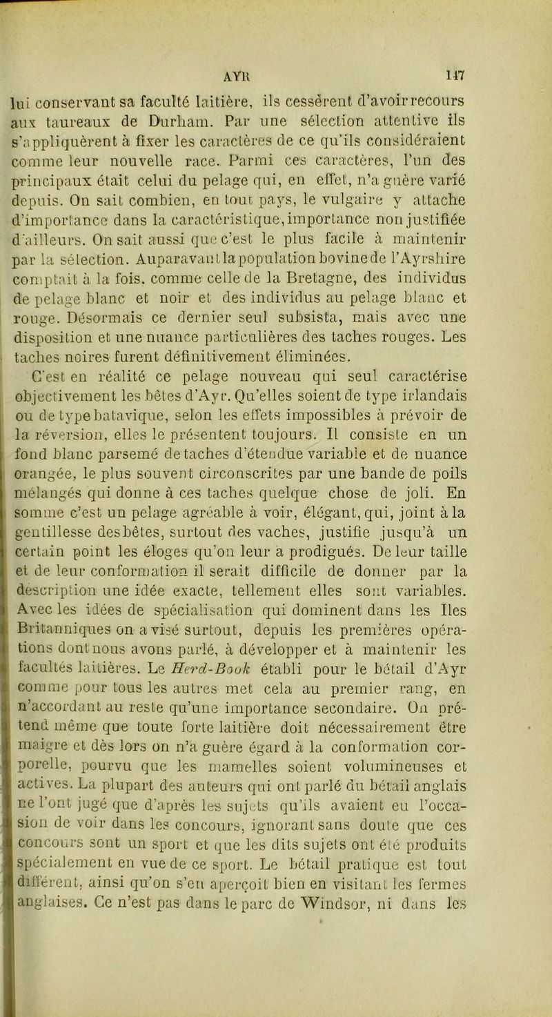 lui conservant sa faculté laitière, ils cessèrent d’avoir recours aux taureaux de Durham. Par une sélection attentive ils s’appliquèrent à fixer les caractères de ce qu’ils considéraient comme leur nouvelle race. Parmi ces caractères, l’un des principaux était celui du pelage qui, en effet, n’a guère varié depuis. On sait combien, en tout pays, le vulgaire y attache d’importance dans la caractéristique, importance non justifiée d'ailleurs. On sait aussi que c’est le plus facile à maintenir par la sélection. Auparavant la population bovine de l’Ayrshire comptait à la fois, comme celle de la Bretagne, des individus de pelage blanc et noir et des individus au pelage blanc et rouge. Désormais ce dernier seul subsista, mais avec une disposition et une nuance particulières des taches rouges. Les taches noires furent définitivement éliminées. C'est en réalité ce pelage nouveau qui seul caractérise objectivement les bêtes d’Ayr. Qu’elles soient de type irlandais ou de typebatavique, selon les effets impossibles à prévoir de la réversion, elles le présentent toujours. Il consiste en un fond blanc parsemé détachés d’étendue variable et de nuance orangée, le plus souvent circonscrites par une bande de poils mélangés qui donne à ces taches quelque chose de joli. En somme c’est un pelage agréable à voir, élégant, qui, joint à la gentillesse desbêtes, surtout des vaches, justifie jusqu’à un certain point les éloges qu’on leur a prodigués. De leur taille et de leur conformation il serait difficile de donner par la description une idée exacte, tellement elles sont variables. Avec les idées de spécialisation qui dominent dans les Iles Britanniques on a visé surtout, depuis les premières opéra- tions dont nous avons parlé, à développer et à maintenir les facultés laitières. Le Herd-Book établi pour le bétail d’Ayr comme pour tous les autres met cela au premier rang, en n’accordant au reste qu’une importance secondaire. On pré- tend même que toute forte laitière doit nécessairement être maigre et dès lors on n’a guère égard à la conformation cor- porelle, pourvu que les mamelles soient volumineuses et actives. La plupart des auteurs qui ont parlé du bétail anglais ne l’ont jugé que d’après les sujets qu’ils avaient eu l’occa- sion de voir dans les concours, ignorant sans doute que ces concours sont un sport et que les dits sujets ont été produits spécialement en vue de ce sport. Le bétail pratique est tout àiliérent, ainsi qu’on s’en aperçoit bien en visitant les fermes anglaises. Ce n’est pas dans le parc de Windsor, ni dans les