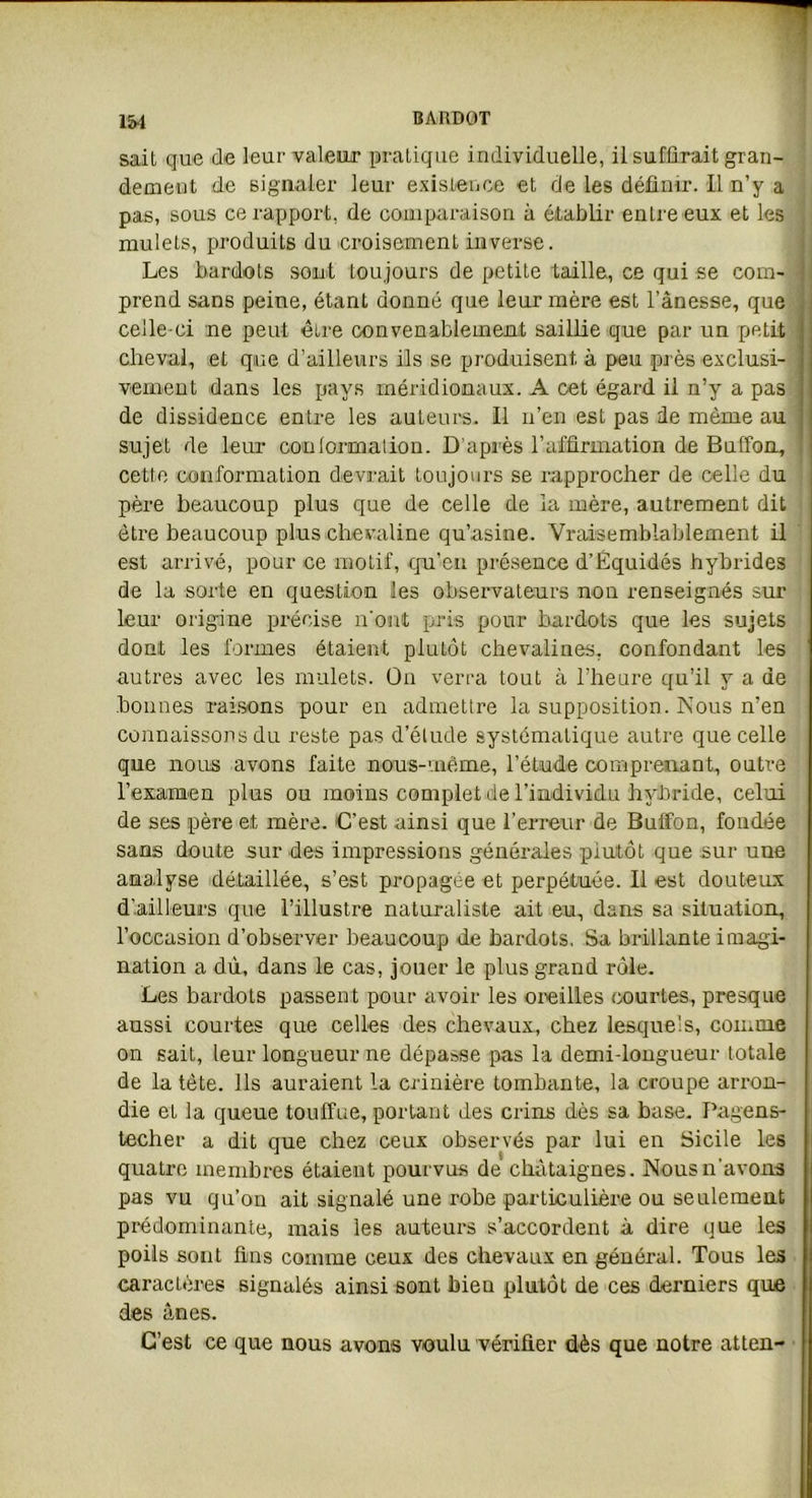 sait que de leur valeur pratique individuelle, il suffirait gran- dement de signaler leur existence et de les définir. 11 n’y a pas, sous ce rapport, de comparaison à établir entre eux et les mulets, produits du croisement inverse. Les bardots sont toujours de petite taille, ce qui se com- prend sans peine, étant donné que leur mère est l’ânesse, que celle-ci ne peut être convenablement saillie que par un petit cheval, et que d’ailleurs ils se produisent, à peu près exclusi- vement dans les pays méridionaux. A cet égard il n’y a pas de dissidence entre les auteurs. Il n’en est pas de même au sujet de leur conlormaiion. D’après l’affirmation de Bufïbn, cette conformation devrait toujours se rapprocher de celle du père beaucoup plus que de celle de la mère, autrement dit être beaucoup plus chevaline qu’asine. Vraisemblablement il est arrivé, pour ce motif, qu’en présence d’Èquidés hybrides de la sorte en question les observateurs non renseignés sur leur origine précise n'ont pris pour bardots que les sujets dont les formes étaient plutôt chevalines, confondant les autres avec les mulets. On verra tout à l’heure qu’il y a de bonnes raisons pour en admettre la supposition. Nous n’en connaissons du reste pas d’étude systématique autre que celle que nous avons faite nous-vnéme, l’étude comprenant, outre l'examen plus ou moins complet de l’individu hybride, celui de ses père et mère. C’est ainsi que l’erreur de Bulfon, fondée sans doute sur des impressions générales piutôt que sur uue analyse détaillée, s’est propagée et perpétuée. Il est douteux d’ailleurs que l’illustre naturaliste ait eu, dans sa situation, l’occasion d’observer beaucoup de bardots. Sa brillante imagi- nation a dù, dans le cas, jouer le plus grand rôle. Les bardots passent pour avoir les oreilles courtes, presque aussi courtes que celles des chevaux, chez lesquels, comme on sait, leur longueur ne dépasse pas la demi-longueur totale de la tète. Ils auraient la crinière tombante, la croupe arron- die et la queue touffue, portant des crins dès sa base. Pagens- techer a dit que chez ceux observés par lui en Sicile les quatre membres étaient pourvus de châtaignes. Nous n’avons pas vu qu’on ait signalé une robe particulière ou seulement prédominante, mais les auteurs s’accordent à dire que les poils sont fins comme ceux des chevaux en général. Tous les caractères signalés ainsi sont bien plutôt de ces derniers que des ânes. C’est ce que nous avons voulu vérifier dès que notre atten-