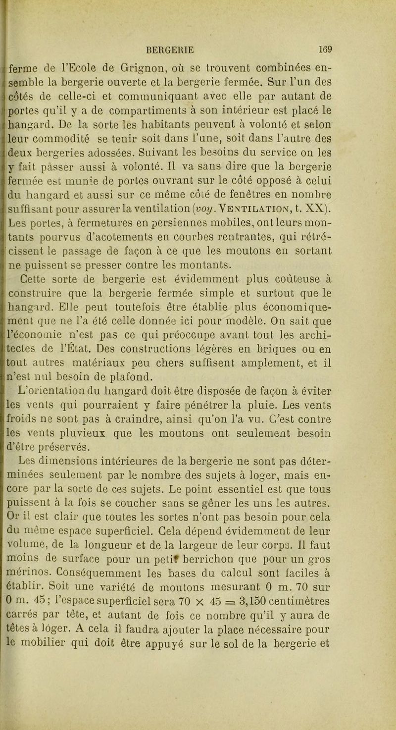 i ferme de l’Ecole de Grignon, où se trouvent combinées en- | semble la bergerie ouverte et la bergerie fermée. Sur l’un des i côtés de celle-ci et communiquant avec elle par autant de portes qu'il y a de compartiments à son intérieur est placé le hangard. De la sorte les habitants peuvent à volonté et selon leur commodité se tenir soit dans l’une, soit dans l’autre des deux bergeries adossées. Suivant les besoins du service on les y fait passer aussi à volonté. Il va sans dire que la bergerie fermée est munie de portes ouvrant sur le côté opposé à celui du hangard et aussi sur ce même côté de fenêtres en nombre suffisant pour assurer la ventilation (uo?/. Ventilation, t. XX). Les portes, à fermetures en persiennes mobiles, ont leurs mon- tants pourvus d’acotements en courbes rentrantes, qui rétré- cissent le passage de façon à ce que les moutons en sortant ne puissent se presser contre les montants. Cette sorte de bergerie est évidemment plus coûteuse à construire que la bergerie fermée simple et surtout que le hangard. Elle peut toutefois être établie plus économique- ment que ne l’a été celle donnée ici pour modèle. On sait que l’économie n’est pas ce qui préoccupe avant tout les archi- tectes de l’État. Des constructions légères en briques ou en tout autres matériaux peu chers suffisent amplement, et il n’est nul besoin de plafond. L’orientation du hangard doit être disposée de façon à éviter les vents qui pourraient y faire pénétrer la pluie. Les vents froids ne sont pas à craindre, ainsi qu’on l’a vu. C’est contre les vents pluvieux que les moutons ont seulement besoin d’être préservés. Les dimensions intérieures de la bergerie ne sont pas déter- minées seulement par le nombre des sujets à loger, mais en- core par la sorte de ces sujets. Le point essentiel est que tous puissent à la fois se coucher sans se gêner les uns les autres. Or il est clair que toutes les sortes n’ont pas besoin pour cela du même espace superficiel. Cela dépend évidemment de leur volume, de la longueur et de la largeur de leur corps. Il faut moins de surface pour un petif berrichon que pour un gros mérinos. Conséquemment les bases du calcul sont faciles à établir. Soit une variété de moutons mesurant 0 m. 70 sur 0 m. 45; l’espace superficiel sera 70 X 45 = 3,150 centimètres carrés par tête, et autant de fois ce nombre qu’il y aura de têtes à loger. A cela il faudra ajouter la place nécessaire pour le mobilier qui doit être appuyé sur le sol de la bergerie et