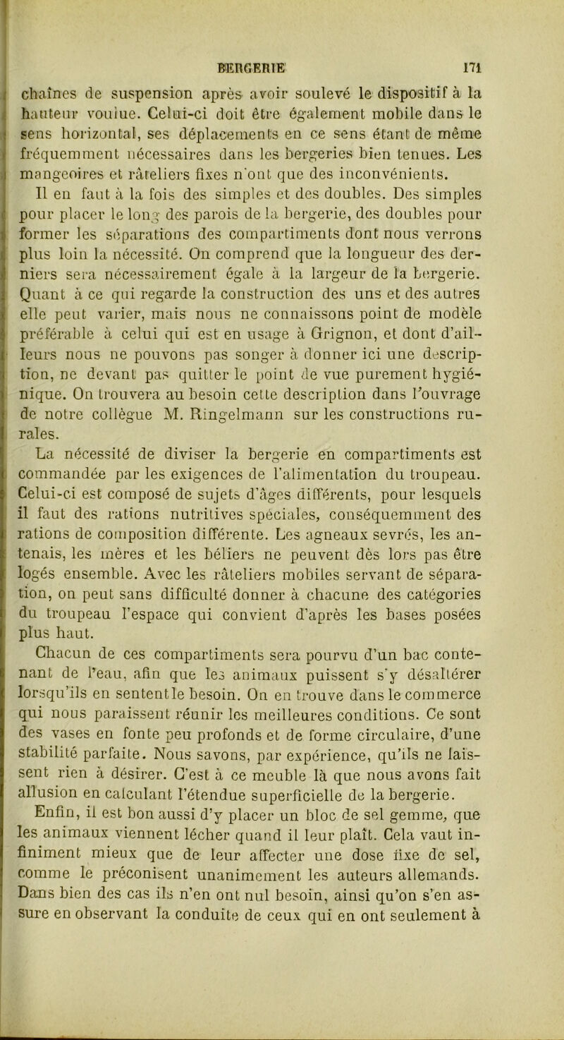 chaînes de suspension après avoir soulevé le dispositif à la hauteur voulue. Celui-ci doit être également mobile dans le sens horizontal, ses déplacements en ce sens étant de même fréquemment nécessaires dans les bergeries bien tenues. Les mangeoires et râteliers fixes n'ont que des inconvénients. Il en faut à la fois des simples et des doubles. Des simples pour placer le long des parois de la bergerie, des doubles pour former les séparations des compartiments dont nous verrons plus loin la nécessité. On comprend que la longueur des der- niers sera nécessairement égale à la largeur de la bergerie. Quant à ce qui regarde la construction des uns et des autres elle peut varier, mais nous ne connaissons point de modèle préférable à celui qui est en usage à Grignon, et dont d’ail- leurs nous ne pouvons pas songer à donner ici une descrip- tion, ne devant pas quitter le point de vue purement hygié- nique. On trouvera au besoin cette description dans l’ouvrage de notre collègue M. Ringelmann sur les constructions ru- rales. La nécessité de diviser la bergerie en compartiments est commandée par les exigences de l’alimentation du troupeau. Celui-ci est composé de sujets d’âges différents, pour lesquels il faut des rations nutritives spéciales, conséquemment des rations de composition différente. Les agneaux sevrés, les an- tenais, les mères et les béliers ne peuvent dès lors pas être logés ensemble. Avec les râteliers mobiles servant de sépara- tion, on peut sans difficulté donner à chacune des catégories du troupeau l’espace qui convient d’après les bases posées plus haut. Chacun de ces compartiments sera pourvu d’un bac conte- nant de l’eau, afin que les animaux puissent s’y désaltérer lorsqu’ils en sententle besoin. On en trouve dans le commerce qui nous paraissent réunir les meilleures conditions. Ce sont des vases en fonte peu profonds et de forme circulaire, d’une stabilité parfaite. Nous savons, par expérience, qu’ils ne lais- sent rien à désirer. C’est à ce meuble là que nous avons fait allusion en calculant l’étendue superficielle de la bergerie. Enfin, il est bon aussi d’y placer un bloc de sel gemme, que les animaux viennent lécher quand il leur plaît. Cela vaut in- finiment mieux que de leur affecter une dose fixe de sel, comme le préconisent unanimement les auteurs allemands. Dans bien des cas ils n’en ont nul besoin, ainsi qu’on s’en as- sure en observant la conduite de ceux qui en ont seulement à