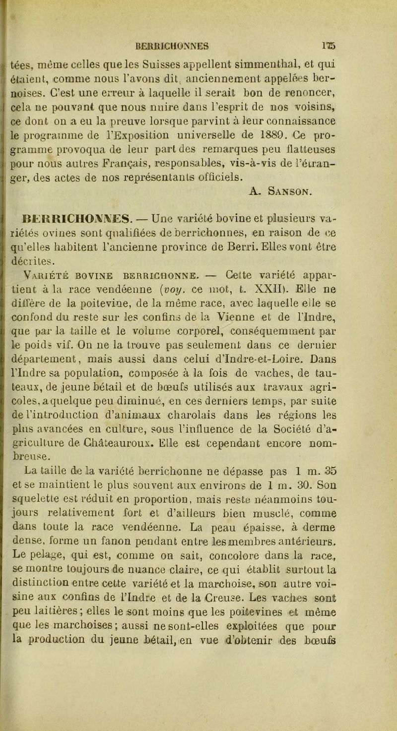 | tées, meme celles que les Suisses appellent simmenthal, et qui étaient, comme nous l’avons dit anciennement appelées ber- noises. C’est une erreur à laquelle il serait bon de renoncer, cela ne pouvant que nous nuire dans l’esprit de nos voisins, ce dont on a eu la preuve lorsque parvint à leur connaissance le programme de l’Exposition universelle de 1889. Ce pro- gramme provoqua de leur part des remarques peu batteuses pour nous autres Français, responsables, vis-à-vis de l’étran- ger, des actes de nos représentants officiels. A. Sanson. BERRICHONNES. — Une variété bovine et plusieurs va- riétés ovines sont qualifiées de berrichonnes, en raison de ce qu’elles habitent l’ancienne province de Berri. Elles vont être décrites. Variété bovine berrichonne. — Cette variété appar- tient à la race vendéenne {voy. ce mot, t.. XXII). Elle ne diffère de la poitevine, de la même race, avec laquelle elle se i confond du reste sur les confins de la Vienne et de l'Indre, j que parla taille et le volume corporel, conséquemment par le poids vif. On ne la trouve pas seulement dans ce dernier département, mais aussi dans celui d’Indre-et-Loire. Dans l’Indre sa population, composée à la fois de vaches, de tau- teaux, de jeune bétail et de bœufs utilisés aux travaux agri- coles. a quelque peu diminué, en ces derniers temps, par suite de l’introduction d’animaux charolais dans les régions les plus avancées en culture, sous l’influence de la Société d’a- griculture de Châteauroux. Elle est cependant encore nom- breuse. La taille de la variété berrichonne ne dépasse pas 1 m. 35 et se maintient le plus souvent aux environs de 1 m. 30. Son squelette est réduit en proportion, mais reste néanmoins tou- jours relativement fort et d’ailleurs bien musclé, comme dans toute la race vendéenne. La peau épaisse, à derme dense, forme un fanon pendant entre les membres antérieurs. Le pelage, qui est, comme on sait, concolore dans la race, se montre toujours de nuance claire, ce qui établit surtout la distinction entre cette variété et la marchoise, .son autre voi- sine aux confins de l’Indre et de la Creuse. Les vaches sont peu laitières; elles le sont moins que les poitevines et même que les marchoises ; aussi ne sont-elles exploitées que pour la production du jeune bétail, en vue d’obtenir des bœufs