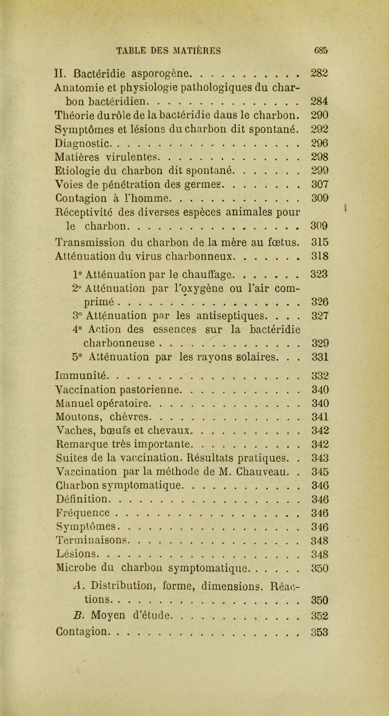II. Bactéridie asporogène 282 Anatomie et physiologie pathologiques du char- bon bactéridien 284 Théorie du rôle de la bactéridie dans le charbon. 290 Symptômes et lésions du charbon dit spontané. 292 Diagnostic 296 Matières virulentes 298 Etiologie du charbon dit spontané 299 Voies de pénétration des germes 307 Contagion à l'homme 309 Réceptivité des diverses espèces animales pour le charbon 309 Transmission du charbon de la mère au fœtus. 315 Atténuation du virus charbonneux 318 1° Atténuation par le chauffage 323 2° Atténuation par l’oxygène ou l’air com- primé 326 3° Atténuation par les antiseptiques. . . . 327 4° Action des essences sur la bactéridie charbonneuse 329 5° Atténuation par les rayons solaires. . . 331 Immunité 332 Vaccination pastorienne 340 Manuel opératoire 340 Moutons, chèvres 341 Vaches, bœufs et chevaux 342 Remarque très importante 342 Suites de la vaccination. Résultats pratiques. . 343 Vaccination par la méthode de M. Chauveau. . 345 Charbon symptomatique 346 Définition 346 Fréquence 346 Symptômes 346 Terminaisons 348 Lésions 348 Microbe du charbon symptomatique 350 A. Distribution, forme, dimensions. Réac- tions 350 B. Moyen d’étude 352 Contagion 353