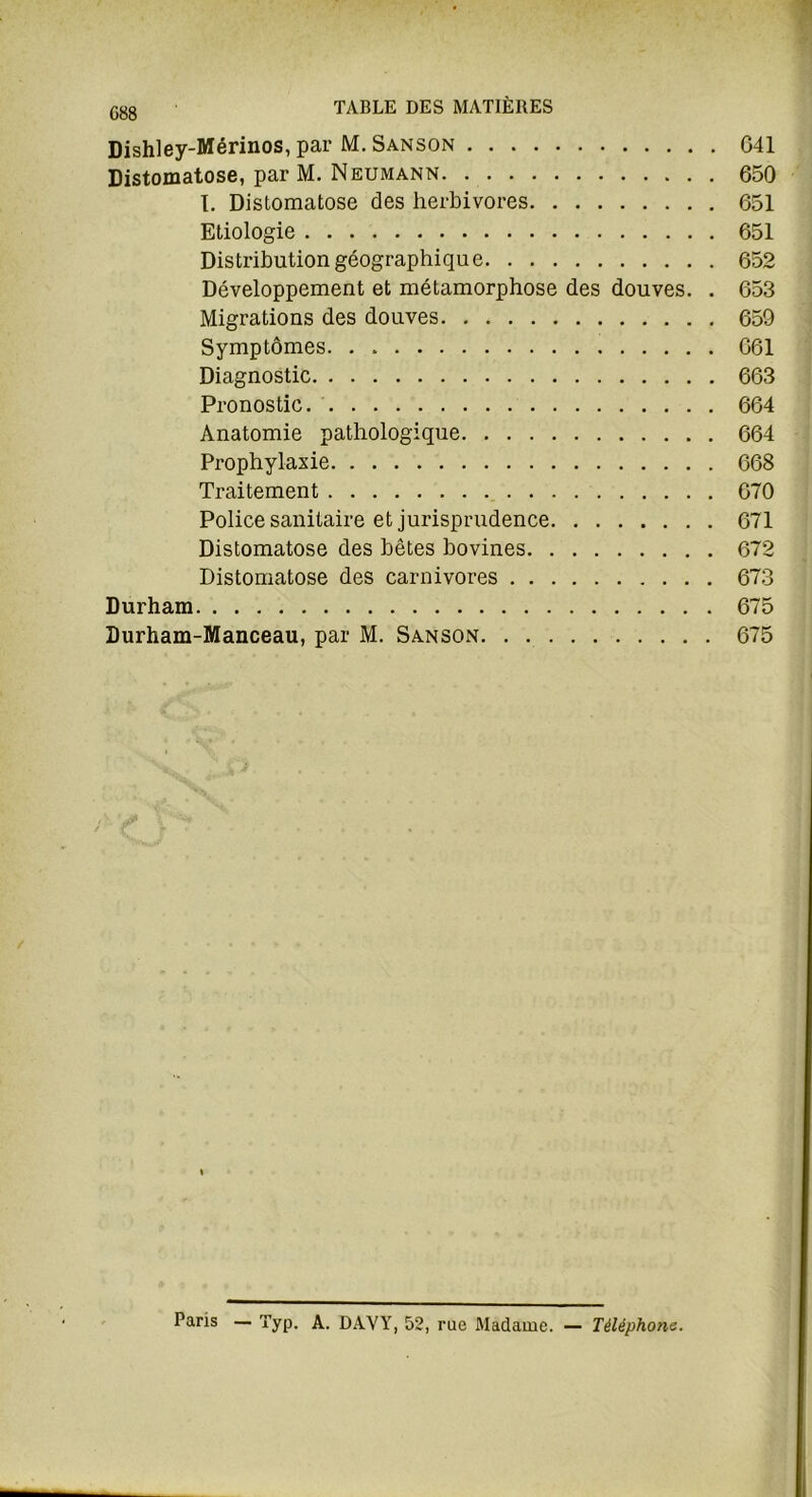 G88 Dishley-Mérinos, par M. Sanson 641 Distomatose, par M. Neumann 650 I. Distomatose des herbivores 651 Etiologie 651 Distribution géographique 652 Développement et métamorphose des douves. . 653 Migrations des douves 659 Symptômes 661 Diagnostic 663 Pronostic 664 Anatomie pathologique 664 Prophylaxie 668 Traitement 670 Police sanitaire et jurisprudence 671 Distomatose des bêtes bovines 672 Distomatose des carnivores 673 Durham 675 Durham-Manceau, par M. Sanson 675 Paris — Typ. A. DAYY, 52, rue Madame. — Téléphone.
