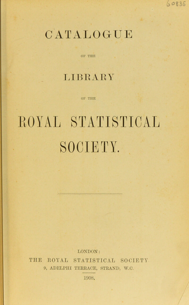 CATALOGUE 3 OF THE LIBRARY OF TIIE ROYAL STATISTICAL SOCIETY. LONDON: THE ROYAL STATISTICAL SOCIETY. 9, ADELPIII TERRACE, STRAND, W.C. 1908.