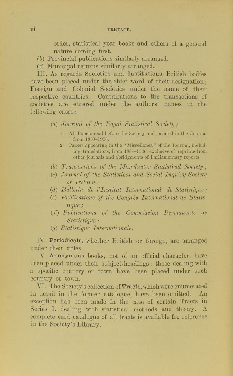 order, statistical year books and others of a general nature coming first. (b) Provincial publications similarly arranged. (c) Municipal returns similarly arranged. III. As regards Societies and Institutions, British bodies have been placed under the chief word of their designation; Foreign and Colonial Societies under the name of their respective countries. Contributions to the transactions of societies are entered under the authors’ names in the following cases :— (a) Journal of the Royal Statistical Society; 1. —All Papers read before the Society and printed in the Journal from 1838-1906. 2. -—Papers appearing in the “ Miscellanea” of the Journal, includ- ing translations, from 1884-1906, exclusive of reprints from other journals and abridgments of Parliamentary reports. (b) Transactions of the Manchester Statistical Society ; (c) Journal of the Statistical and Social Inquiry Society of Ireland ; (d) Bulletin de VInstitut International de Statistique ; (e) Publications of the Congres International de Statis- tique ; (/) Publications of the Commission Permanente de Statistique ; (g) Statistique Internationale. IV. Periodicals, whether British or foreign, are arranged under their titles. Y. Anonymous books, not of an official character, have been placed under their subject-headings; those dealing with a specific country or town have been placed under such country or town. YI. The Society’s collection of Tracts, which were enumerated in detail in the former catalogue, have been omitted. An exception has been made in the case of certain Tracts in Series I. dealing with statistical methods and theory. A complete card catalogue of all tracts is available for reference in the Society’s Library.