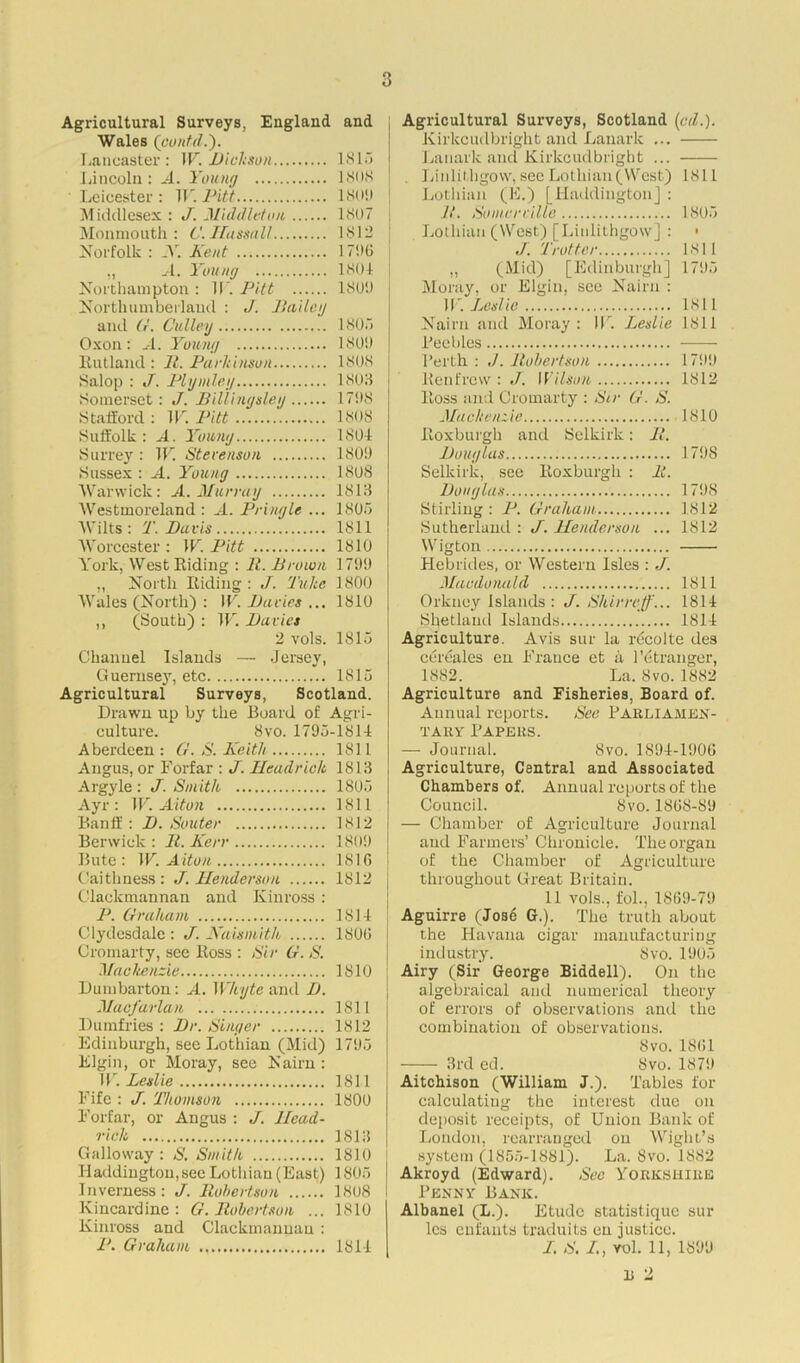 3 Agricultural Surveys, England and Wales (pontd.). Lancaster: W. Dickson 1815 Lincoln: A. Young 1808 Leicester: W. Pitt 180!) Middlesex : J. Middleton 1807 Monmouth: C.Hassall 1812 Norfolk : _V. Kent 1796 „ A. Young 1801 Northampton : 11' Pitt 1801) Northumberland : J. Bailey and G. Culley 1805 Oxon: A. Young 180!) Rutland : II. Parkinson 1808 Salop : J. Plymleg 1803 Somerset: J. Billingsley 1798 Stafford : IF. Pitt 1808 Suffolk: A. Young 1801 Surrey : IF. Stevenson 180!) Sussex : M. Young 1808 Warwick: A. Murray 1813 Westmoreland : A. Pringle ... 1805 Wilts: T. Davis 1811 Worcester : IF. Pitt 1810 York, West Riding : II. Brown 17!)!) ,, North Riding: J. Tukc 1800 Wales (North) : IF. Davies ... 1810 ,, (South) : IF. Davies 2 vols. 1815 Channel Islands — Jersey, Quernse}', etc 1815 Agricultural Surveys, Scotland. Drawn up by the Board of Agri- culture. 8vo. 1795-1814 Aberdeen : G. S. Keith 1S11 Angus, or Forfar : J. Headrick 1813 Argyle: J. Smith 1805 Ayr: IF. Alton 1811 Banff : D. Souter 1812 Berwick : II. Kerr 180!) Bute: IF. Alton 181G Caithness: J. Henderson 1812 Clackmannan and Kinross : P. Graham IS 14 Clydesdale: J. Kaismith 180G Cromarty, see Ross : Sir G. S. Mackenzie 1810 Dumbarton: A. Whyte and D. Macfarlan 1811 Dumfries : Dr. Singer 1812 Edinburgh, see Lothian (Mid) 1795 Elgin, or Moray, see Nairn: IF. Leslie 1811 Fife : J. Thomson 1800 Forfar, or Angus : J. Head- rich 1813 Galloway : S. Smith 1810 J Haddington,see Lothian (East) 1805 J Inverness: J. Robertson ...... 1808 Kincardine : G. Robertson ... 1810 Kinross and Clackmannan : P. Graham 1814 Agricultural Surveys, Scotland {oil.). Kirkcudbright and Lanark ... Lanark and Kirkcudbright ... Linlithgow, see Lothian (West) 1811 Lothian (E.) [Haddington] : R. Somerville 1805 Lothian (West) [Linlithgow] : • J. Trotter 1811 „ (Mid) [Edinburgh] 1795 Moray, or Elgin, see Nairn : 1V. Lcsl ie 1811 Nairn and Moray: IF. Leslie 1811 Peebles l’crth : Robertson 1799 Renfrew : J. Wilson 1812 Ross and Cromarty : Sir G. S. Mackenzie 1810 Roxburgh and Selkirk: R. Douglas 1798 Selkirk, see Roxburgh : It. Douglas 1798 Stirling : P. Graham 1812 Sutherland : J. Henderson ... 1812 Wigton Hebrides, or Western Isles : ./. Macdonald 1811 Orkney Islands : J. Shirr off... 1814 Shetland Islands 1814 Agriculture. Avis sur la rdcolte des cereales en France et a l’etranger, 1882. La.Svo.1882 Agriculture and Fisheries, Board of. Annual reports. See Parliamen- tary Papers. — Journal. Svo. 1894-1906 Agriculture, Central and Associated Chambers of. Annual reports of the Council. 8vo. 1808-89 — Chamber of Agriculture Journal and Farmers’ Chronicle. The organ of the Chamber of Agriculture throughout Great Britain. 11 vols., fol., 18G9-79 Aguirre (Josd G.). The truth about the Havana cigar manufacturing industry. Svo. 1905 Airy (Sir George Biddell). On the algebraical and numerical theory of errors of observations anti the combination of observations. Svo. 18G1 3rd ed. Svo. 1879 Aitchison (William J.). Tables for calculating the interest due on deposit receipts, of Union Bank of London, rearranged on Wight’s system (1855-1881). La. Svo. 1882 Akroyd (Edward). See YORKSHIRE Penny Bank. Albanel (L.). Etude statistique sur les cufants traduits en justice. I. S. /., yoI. 11, 1899