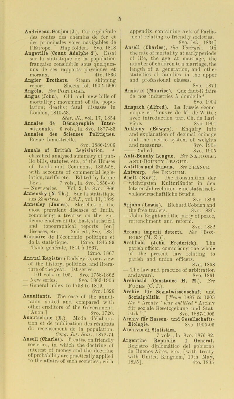 Andriveau-Goujon (J.). Carte generate des routes des chemins de fer et des principals voies navigables de 1’Europe. Map folded. 8vo. 1848 Angeville (Count Adolphe d’). Essai sur la statistique de la population f ran raise considert'e sous quelques- uns de ses rapports physiques et moraux. 4to. 183(3 Angier Brothers. Steam shipping report. Sheets, fol. 1902-1906 Angola. See Poktugal. Angus (John). Old and new bills of mortality ; movement of the popu- lation; deaths; fatal diseases in London,1840-53. St at. Jl., vol. 17. 1854 Annales de Demographie Inter- nationale. G vols., la. 8vo. 1877-83 Annales des Sciences Politiques. llevue bimestrielle. 8 vo. 1886-1906 Annals of British Legislation. A classified analysed summary of pub- lic bills, statutes, etc., of the Houses of Lords and Commons, 1852-58, with accounts of commercial legis- lation, tariffs, etc. Edited by Leone Levi. 7 vols., la. 8vo. 1856-60 — New series. Vol. 2, la. Svo. 1866 Annensky (N. Th.). Sur la statistique des Zemstvos. I.S.T., vol. 11, 189!) Annesley (James). Sketches of the most prevalent diseases of India, comprising a treatise on the epi- demic cholera of the East, statistical and topographical reports [on] diseases, etc. 2nd ed., Svc. 1831 Annuaire de l’dconomie politique et de la statistique. 12mo. 1845-99 — Table gdntrale, 1844 a 1867. 12mo. 1867 Annual Register (Dodsley’s), or a view of the history, politicks, and litera- ture of the year. 1st series. 104 vols. in 105. Svo. 1758-1862 — New series. Svo. 1863-1906 — General index to 1758 to 1819. Svo. 1826 Annuitants. The case of the annui- tants stated and compared with other creditors of the Government. [Anon.l Svo. 1720. Anoutschine (E.). Mode d’dlabora- tion et de publication des rdsultats du recensement de la population. Cong. Ld. Stat., 1872-74 Ansell (Charles). Treatise on friendly societies, in which the doctrine of interest of money and the doctrine of probability are practically applied *o the affairs of such societies ; with appendix, containing Acts of Parlia- ment relating to friendly societies. Svo. [cir. 1834] Ansell (Charles;, the Younger. On the rate of mortality at eariy periods of life, the age at marriage, the number of children to a marriage, the length of a generation, and other statistics of families in the upper and professional classes. Svo. 1874 Ansiaux (Maurice). Que faut-il faire de nos industries a domicile ? 8vo. 1904 Anspach (Alfred). La Russie dcono- mique et l’ceuvre de M. de Witte ; avec introduction par. Ch. de Lari- viere. Svo. 1904 Anthony (Edwyn). Enquiry into and explanation of decimal coinage and the metric system of weights and measures. Svo. 1904 2nd ed. Svo. 1905 Anti-Bounty League. See National Anti-Bounty League. Antilles and Guiana. See France. Antwerp. See Belgium. Apelt (Kurt). Die Kousumtion der wichtigsten Kulturlander in den letzten Jalirzehnten: eine statistisch- volkswirtschaftliche Studio. Svo. 1899 Apjohn (Lewis). Richard Cobden and the free traders. Svo. 1880. — John Bright and the party of peace, retrenchment and reform. Svo. 1882 Arcana imperii detecta. See [Box- horn (M. Z.)]. Archhold (John Frederick). The parish officer, comprising the whole of the present law relating to parish and union officers. Svo. 1858 — The law and practice of arbitration and award. Svo. 1861 Archibald (Constance H. M.). See Fuchs (C. J.). Archiv fur Sozialwissenschaft und Sozialpolitik. [From 1887 to 1903 the “ Archiv  was entitled “ Archiv fiir soziale Gesetzgebung und Stat- ists ”.] 8vo. 1887-1905 Archiv fiir Rassen- und Gesellschafts- Biologie. 8vo. 1905-06 Archivio di Statistica. 7 vols., la. 8vo. 1876-82. Argentine Republic. I. General, liegistro diplomdtico del gobierno de Buenos Aires, etc., [with treaty with United Kingdom, 10th May, 1825]. 4to. 1835