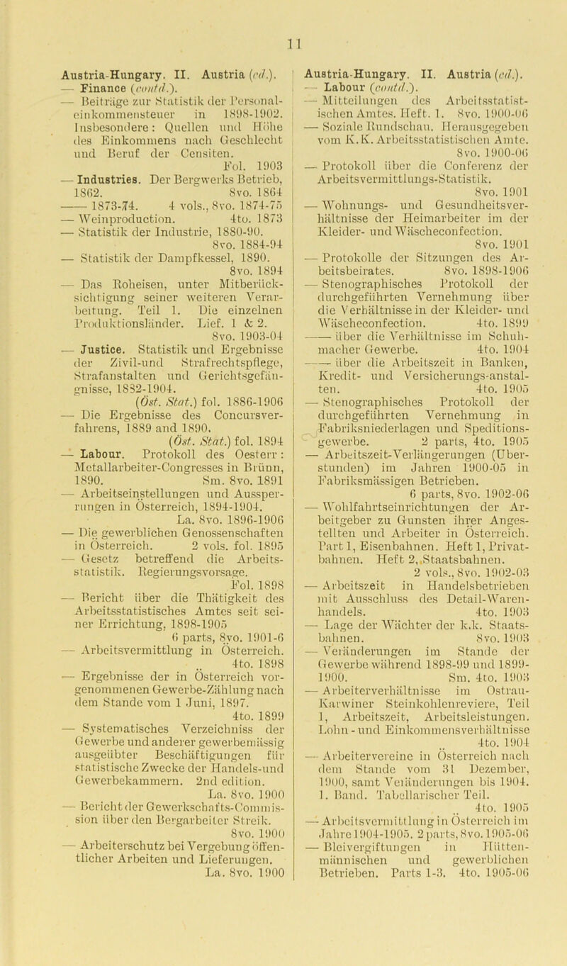 — Finance (cnutd.'). — Beitriige zur Statistik der l’ersonal- einkommensteuer in 1898-1902. Insbesontlere: Quellen und Hohe lies Einkomniens nacli Gesclilecht und Beruf der Censiten. Fol. 1903 — Industries. Der Bergwerks Betrieb, 1802.  8 vo. 1804 1873-/14. 4 vols.j 8vo. 1874-75 — Weinproduction. 4to. 1873 — Statistik der Industrie, 1880-90. 8vo. 1884-94 — Statistik der Dampfkessel, 1890. 8vo. 1894 — Das Roheisen, unter Mitberiick- sichtigung seiner weiteren Verar- beitung. Teil 1. Die einzelnen Produktionsliinder. Lief. 1 it 2. Svo. 1903-04 — Justice. Statistik und Ergebnisse der Zivil-und Strafrechtspflege, Strafanstalten und Gerichtsgefiin- gnisse, 1852-1904. (Ost. Stat.) fol. 1880-1900 — Die Ergebnisse des Concursver- fahrens, 1889 and 1890. [6st. Stat.) fol. 1894 — Labour. Protokoll des Oesterr : Metallarbeiter-Congresses in Briinn, 1890. Sm. Svo. 1891 — Arbeitseinstellungen und Aussper- rungen in Osterreich, 1894-1904. La. Svo. 1890-1900 — Die gewerblichen Genossenschaften in Osterreich. 2 vols. fol. 1895 — Gesctz betreffend die Arbeits- statistik. Regierungsvorsage. Fol. 1898 — Bericht liber die Thiitigkeit des Arbeitsstatistisches Amtes seit sei- ner Errichtung, 1898-1905 0 parts, 8vo. 1901-0 — Arbeitsvermittlung in Osterreich. 4 to. 1898 — Ergebnisse der in Osterreich vor- genommenen Gewerbe-Zahlung nach dem Stande vom 1 Juni, 1897. 4 to. 1899 — Svstematisches Yerzeichniss der Gewerbe und anderer gevverbemiissig ausgeiibter Beschiiftigungen fur statistische Zwecke der Handels-und Gewerbekammern. 2nd edition. La. Svo. 1900 - Bericht der Gewcrkschafts-Commis- sion iiberden Bergarbeiter Streik. Svo. 1900 — Arbeiterschutz bei Yergebuug bffen- tlicher Arbeiten und Lieferungen. La. Svo. 1900 — Labour (contcl.). — Mitteilungen des Arbeitsstatist- ischen Amtes. Heft. 1. Svo. 1900-00 — Soziale Rundschau. Herausgegeben vom K. K. Arbeitsstatistischen Amte. Svo. 1900-00 — Protokoll iiber die Conferenz der Arbeitsvermittlungs-Statistik. 8vo. 1901 — Wohnungs- und Gesundheitsver- haltnisse der Heimarbeiter im der Kleider- und Wiischeconfection. Svo. 1901 — Protokolle der Sitzungen des Ar- beitsbeirates. Svo. 1898-1906 — Stenographisches Protokoll der durchgefiihrten Vernehmung iiber die Verbaltnissein der Kleider- und Wiischeconfection. 4to. 1899 iiber die Verhaltnisse im Selluh- macher Gewerbe. 4to. 1904 iiber die Arbeitszeit in Banken, Kredit- und Versicherungs-anstal- ten. 4to. 1905 — Stenographisches Protokoll der durchgefiihrten Vernehmung in Fabriksniederlagen und Speditions- gewerbe. 2 parts, 4to. 1905 — Arbeitszeit-Verliingerungen (Uber- stunden) im Jahren 1900-05 in Fabriksmassigen Betricben. 0 parts, Svo. 1902-00 — Wolilfahrtseinrichtungen der Ar- beitgeber zu Gunsten ihrer Anges- tellten und Arbeiter in Osterreich. Part 1, Eisenbahnen. Heft 1, Privat- bahnen. Heft 2,,Staatsbahnen. 2 vols., Svo. 1902-03 — Arbeitszeit in Handelsbetrieben mit Ausschluss des Detail-Waren- handels. 4to. 1903 — Lage der Wiichter der lc.lc. Staats- bahnen. 8vo. 1903 — Yeriinderungen im Stande der Gewerbe wahrend 1898-99 und 1899- 1900. Sm. 4to. 1903 — Arbeiterverhiiltnisse im Ostrau- Karwiner Steinkohlenreviere, Teil 1, Arbeitszeit, Arbeitsleistungen. Lohn - und Einkommensverhaltnisse 4 to. 1904 — Arbeitervereine in Osterreich nach dem Stande vom 31 Dezember, 1900, sarnt Veiiinderungen bis 1904. 1. Band. Tabellarischer Teil. 4 to. 1905 — Arbeitsvermittlung in Osterreich im Jahrc 1904-1905. 2 parts, Svo. 1905-00 — Bleivergiftungen in Hiitten- miinnischen und gewerblichen Betrieben. Parts 1-3. 4to. 1905-06