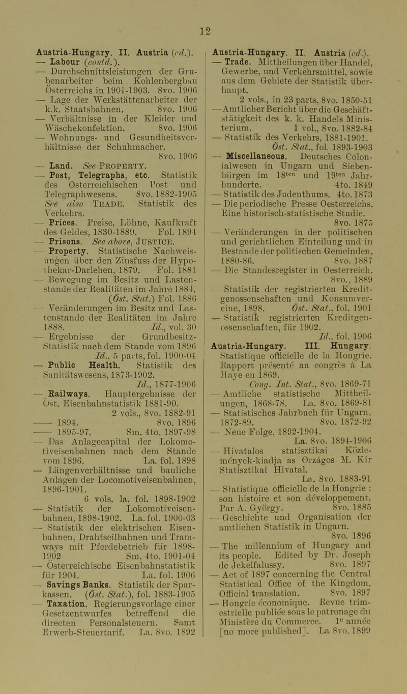 Austria-Hungary. II. Austria (rd.). — Labour (contd — Durchschnittsleistungen der Gru- benarbeiter beirn Kohlenbergbau Osterreichs in 1901-1903. 8vo. 1900 — Lage der Werkstattenarbeiter der k.lc. Staatsbalmen. 8vo. 1900 — Verhaltnisse in der Kleider und Wiischekonfektion. 8vo. 1900 — Wohnungs- und Gesundheitsver- hiiltnisse der Schuhmacher. 8vo. 1906 — Land. See Property. — Post, Telegraphs, etc. Statistik des Osterreichischen Post und Telegraphwesens. 8vo. 1882-1905 See also Trade. Statistik des Verkehrs. Prices Preise, Lohne, Kaufkraft des Geldes, 1830-1889. Fol. 1894 — Prisons. See above, Justice. Property. Statistische Nachweis- ungen iiber den Zinsfuss der Hypo- t hekar-Darlehen, 1879. Fol. 1881 - Bewegnng im Besitz und Lasten- stande der Realitaten im Jahre 1884. (Ost. Slat.) Fol. 1880 Veranderungen im Besitz und Las- tenstande der Realitaten im Jahre 1888. Id., vol. 30 — Ergebnisse der Grundbesitz- Statistik nachdem Stande vom 1890 Id., 5 parts, fol. 1900-04 — Public Health. Statistik des Sanitatswesens, 1873-1902. Id., 1877-1906 -— Railways. ITauptergebnisse der Ost. Eisenbalinstatistik 1881-90. 2 vols., 8vo. 1S82-91 1894. 8vo.1890 1895-97. Sm. 4 to. 1897-98 — Das Anlagecapital der Lokomo- tiveisenbahnen nach dem Stande vom 1896. La. fol. 1898 — Langenverbiiltnisse und bauliche Anlagen der Locomotiveisenbahnen, 1896-1901. 6 vols. la. fol. 1898-1902 — Statistik der Lokomotiveisen- bahnen, 1898-1902. La. fol. 1900-03 — Statistik der elektrischen Eisen- bahnen, Drahtseilbahnen und Tram- wavs mit Pferdebetrieb fiir 1898- 1902 Sm. 4to. 1901-04 — Osterreichische Eisenbalinstatistik fiir 1904. La. fol. 1906 Savings Banks. Statistik der Spar- kassen. (Ost. Stat.), fol. 1883-1905 Taxation. Regierungsvorlage einer Gesetzentwurfes betreffcnd die directen Personalsteuern. Samt Erwerb-Steuertarif. La. Svo. 1892 Austria-Hungary. II. Austria (cd). — Trade. Mittheilungen iiber Handel, Gewerbe, und Vcrkehrsmittel, sowie aus dem Gebiete der Statistik iiber- haupt. 2 vols., in 23 parts, 8vo. 1850-51 —AmtlicherBericht iiber die Geschiift- stiitigkeit des k. k. Handels Minis- terium. 1 vol., 8vo. 1882-84 — Statistik des Verkehrs, 1881-1901. Ost. Slat., fol. 1893-1903 — Miscellaneous. Deutsches Colon- iahvesen in Ungarn und Sieben- biirgen im 18tcn und 19ten Jahr- hunderte. 4to. 1849 — Statistik des Judenthums. 4to. 1873 — Die periodische Presse Oesterreichs. Eine historisch-statistisehe Studie. Svo. 1875 — Veranderungen in der politischen und gerichtlichen Einteilung und in Bestnnde der politischen Gemeinden, 1880-86. Svo. 1887 - Die Standesregister in Oesterreieh. Svo., 1889 — Statistik der registrierten Kredit- genossenschaften und Konsumver- einc, 1898. Ost. Slat., fol. 1901 — Statistik registrierten Kreditgen- ossenschaften. fiir 1902. Id., fol. 1906 Austria-Hungary. III. Hungary. Statistique oflicielle de la Hongrie. Rapport presente an congres a La Haye en 1869. Cong. Inf. Stat., Svo. 1869-71 — Amtliche statistische Mittheil- ungen, 1868-78. La. Svo. 1869-81 — Statistisches Jahrbuch fiir Ungarn, 1872-89. Svo. 1872-92 — Xeuc Folge. 1892-1904. La. Svo. 1894-1906 Hivatalos statisztikai Kdzle- menyek-kiadja as Orzagos M. Kir Statisztikai Hivatal. La. Svo. 1883-91 — Statistique officiellede la Hongrie : son histoire et son ddveloppement. Par A. Gy orgy. Svo. 1885 — Geschiclite und Organisation der amtliehen Statistik in Ungarn. Svo. 1896 — The millennium of Hungary and its people. Edited by Dr. Joseph de Jekelfalussy. Svo. 1897 — Act of 1897 concerning the Central Statistical Oflicc of the Kingdom. Official translation. Svo. 1897 — Hongrie dconomique. Revue trim- estrielle publide sous le patronage du Ministfere du Commerce. le amide [no more published]. La Svo. 1899