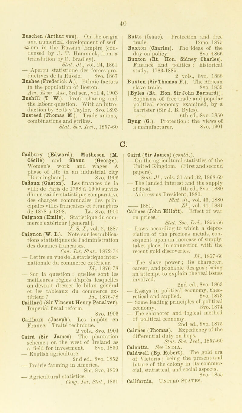 Buschen (Arthurvon). On the origin and numerical development of serf- dom in the Russian Empire (con- densed by J. T. Hammick, from a translation byC. Bradley). Stat. II., voi. 24. 18(11 — Apei’911 statistique des forces pro- ductives de la Russie. 8vo. 1867 Bushee (Frederick A.). Ethnic factors in the population of Boston. Am. lie on. Ass., Hid ser., vol. 4,1903 Bushill (T. W.). Profit sharing and the labour question. With an intro- duction by Seiiley Taylor. 8vo. 1893 Busteed (Thomas M.). Trade unions, combinations and strikes. Stat. Son. Irel., 1857-60 Butts (Isaac). Protection and free trade. 12mo. 1875 Buxton (Charles). The ideas of the day on policy. Svo. 4866 Buxton (Rt. Hon. Sidney Charles). Finance and politics : historical study, 1783-1885. 2 vols., Svo. 1888 Buxton (Sir Thomas F.). The African slave trade. Svo. 1839 [Byles (Rt. Hon. Sir John Barnard)]. Sophisms of free trade and popular political economy examined, by a barrister (Sir J. B. Byles). 6th ed., 8vo. 1850 Byng (G.). Protection : the views of a manufacturer. Svo. 1901 c. Cadbury (Edward), Matheson (M. Cecile) and Shann (George). Women’s work and wages. A phase of life in an industrial city [Birmingham]. Svo. 1906 Cadoux (Gaston). Les finances de la vill 3 de faris de 1798 a 1900 suivies d’un essai de statistique comparative des charges communales des prin- cipales villes franchises et etrangeres de 1878 a 181)8. La. Svo. 1900 Caignon (Emile). Statistique du com- merce extdrieur [general]. I. S. I, vol. 2. 1887 Caignon (W. L.). Note sur les publica- tions statistiques de l’administration des douanes franc;aises. Con. Int. Stat., 1872-74 — Lettre en vue de la statistique inter- nationale du commerce exterieur. Id., 1876-78 — Sur la question : quelles sont les meilleures regies d’apres lesquelles on devrait dresser le bilan gdneral et les tableaux du commerce ex- terieur ? Id., 1876-78 Caillard (Sir Vincent Henry Penalver). Imperial fiscal reform. Svo.1903 Caillaux (Joseph). Les impots en France. Traite technique. 2 vols., Svo. 1904 Caird (Sir James). The plantation scheme ; or, the west of Ireland as a field for investment. Svo. 1850 — English agriculture. 2nd ed., Svo. 1852 — Prairie farming in America. Sm. 8vo. 1859 — Agricultural statistics. Cong. hit. Stat., 1861 Caird (Sir James) (contd.). — On the agricultural statistics of the United Kingdom. (First and second papers). Stat. II., vols. 31 and 32, 1868-69 -— The landed interest and the supply of food. 4th ed., Svo. 1880 — Address as President, 1880. Stat. II., vol. 43, 1880 1881. Id., vol. 44, 1881 Cairnes (John Elliott). Effect of war on prices. Stat. Sou. I ml., 1855-56 — Laws according to which a depre- ciation of the precious metals, con- sequent upon an increase of supply, takes place, in connection with the recent gold discoveries. Id., 1857-60 — The slave power ; its character, career, and probable designs : being an attempt to explain the real issues involved. 2nd ed., Svo. 1863 — Essays in political economy, theo- retical and applied. Svo.1873 — Some leading principles of political economy. Svo. 1874 — The character and logical method of political economy. 2nd ed., Svo. 1875 Cairnes (Thomas). Expediency of the differential duty on hops. Stat. Soc. Irel., 1857-60 Calcutta. Sm India. Caldwell (Bp. Robert). The gold era of Victoria ; being the present and future of the colony in its commer- cial. statistical, and social aspects. 8vo. 1855 California. United States,