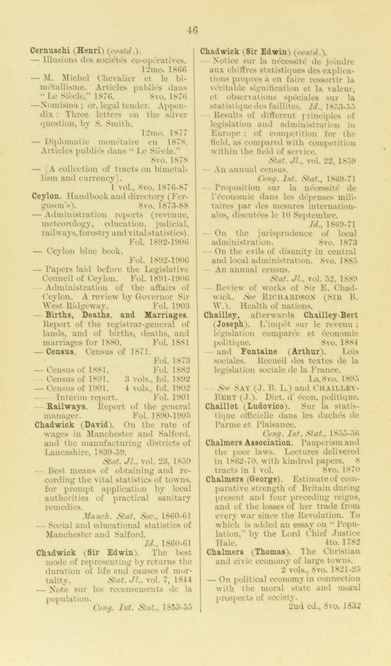 Cernuschi (Henri) {could.). — Illusions lies societes co-operatives. 12mo. 18 tit) — M. Michel Chevalier et le bi- mctallisme. Articles publics dans '• Le Siecle,” 1876. 8vo. 1876 —Nomisma ; or, logoi tender. Appen- dix : Three letters on the silver question, by 8. Smith. 12 mo. 1877 — Diplomatic monetaire en 1878. Articles publics dans “ l.e Siecle.” 8vo. 1878 — A collection of tracts on bimetal- lism and currency]. 1 vol., 8vo. 1876-87 Ceylon. Handbook and directory (Fer- guson’s'). Svo. 1878-88 — Administration reports (revenue, meteorology, education, judicial, railways, forestry and vital statistics). Fol. 1S82-1806 — Ceylon blue book. Fol. 1892-1606 — Papers laid before the Legislative Council of Ceylon. Fol. 1881-1606 Administration of the affairs of Ceylon. A review by Governor Sir West Ridgeway. Fol. 1808 Births, Deaths, and Marriages. Report of the registrar-general of lands, and of births, deaths, and marriages for 1880. Fol. 1881 — Census. Census of 1871. Fol. 1878 — Census of 1881. Fol. 1882 Census of 1881. 8 vols., fol. 1882 — Census of 1801. 4 vols., fol. 1802 Interim report. Fol. 1801 Railways. Report of the general manager. Fol. 1880-1805 Chadwick (David). On the rate of wages in Manchester and Salford, and the manufacturing districts of Lancashire, 1838-58. 3tat. Jl.. vol. 23, 1858 — Best means of obtaining and re- cording the vital statistics of towns, for prompt application by local authorities of practical sanitary remedies. Munch. Stut. Soe., 1860-61 — Social and educational statistics of Manchester and Salford. Jil.. 1860-61 Chadwick ySir Edwin). The best mode of representing by returns the duration of life and causes of mor- tality. Stut. Jl., vol. 7, 1844 — Note sur les recenscmeuts de la population. thug. hit. Stut., 1853-55 Chadwick (Sir Edwin) {could.). Notice sur la noce-site de joiudre mix eh iff res statistiques des explica- tions propres d en faire ressortir la veritable signification et la valeur, et observations speoiales sur la statistiquedes faillites. Id., 1853-55 Results of different principles of legislation and administration in Europe ; of competition for the field, as compared with competition within the field of service. Stut. Jl., vol. 22, 1858 An annual census. (hmj. Jut. Stut., 1868-71 - Proposition sur la neeessitc de 1'economic dans les depenses uiili- taires par des mesures internatiou- ales, diseutees le 10 Septembre. Jd., 1868-71 On the jurisprudence of local administration. 8vo. 1873 - - On the evils of disunity in central and local administration. Svo. 1885 An annual census. Stut. JL, vol. 52, 1888 Review of works of Sir E. Chad- wick. See UlCHAUDSOX pSiu 11. W.). Health of nations. Chailley, afterwards Chailley-Bert ^Joseph). L'impbt sur le revenu ; legislation eomparee et economic politique. 8vo. 1884 iind Fontaine (Arthur). Lois sociales. Recueil des textes de la legislation sociale de la France. La, Svo. 1885 See SAY (0. B. L.) and CtlAlLLKY- Bekt (,).). Diet, d’ econ. politique. Chaillot (Ludovico). Sur la statis- tique officiellc dans les duches vie Panne et Plaisance. Couij. Jut. Stut., 1855-56 Chalmers Association. Pauperism and the poor laws. Lectures delivered in 1862-70, with kindred papers. 8 tracts in 1 vol. Svo. 1870 Chalmers (George). Estimate of com- parative strength of Britain during present and four preceding reigns, and of the losses of her trade from every war since the Revolution. To which is added an essay on “ Popu- lation,” by the Lord Chief Justice Hale. ‘ 4to. 1782 Chalmers (Thomas). The Christian and civic economy of large towns. 2 vols., Svo. 1821-25 — On political economy in connection with the moral state and moral prospects of society. 2nd ed., Svo. 1S32