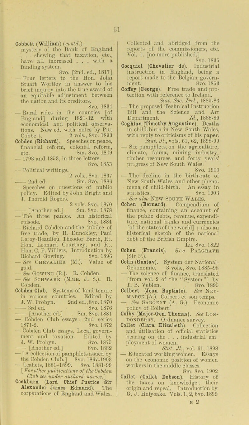 Cobbett (William) (contd.). mystery of the Bank of England . . . shewing that taxation, etc., have all increased . . . with a funding system. Svo. [2nd.ed., 1817] — Four letters to the Hon. John Stuart Wortlev in answer to his brief inquiry into the true award of an equitable adjustment between the nation and its creditors. 8vo. 1834 — Rural rides in the counties [of Eng and] during 1821-32. with economical and political observa- tions. New ed. with notes by Pitt Cobbett. 2 vols., Svo. 1893 Cobden (Richard). Speeches on peace, financial reform, colonial reform, etc. Sm. Svo. 1849 — 1793 and 1853, in three letters. Svo. 1853 — Political writings. 2 vols., Svo. 1867 2nd ed. Sm. Svo. 1886 - Speeches on questions of public policy. Edited by John Bright and J. Thorold Rogers. 2 vols. Svo. 1870 [Another ed.] Sm. Svo. 1878 — The three panics. An historical episode. Svo. 1884 — Richard Cobden and the jubilee of free trade, by H. Dunckley, Paul Leroy-Beaulieu, Theodor Barth, Rt. Hon. Leonard Courtney, and Rt. Hon. C. P. Villiers. Introduction by Richard Gowing. Svo. 1896 — See Chevalier (M.). Value of gold. — See Gowing (R.). R. Cobden. — See Schwabe (Mme. J. S.). R. Cobden. Cobden Club. Systems of land tenure in various countries. Edited by J. W. Probyn. 2nd ed.,8vo. 1870 3rd ed. Svo. 1876 [Another ed.] Sm. Svo. 1881 — Cobden Club essays ; 2nd series 1871-2. Svo. 1872 — Cobden Club essays. Local govern- ment and taxation. Edited by J. W. Probyn. Svo. 1875 [Another ed.] Svo. 1882 — [A collection of pamphlets issued by the Cobden Club.] Svo. 1867-1903 — Leaflets, 1881-1899. Svo. 1881-99 [Fur other publications of the Cobden Club see under authors' names.] Cockburn (Lord Chief Justice Sir Alexander James Edmund). The corporations of England and Wales. Collected and abridged from the reports of the commissioners, etc. Vol. 1. [no more published.] Svo. 1835 Cocquiel (Chevalier de). Industrial instruction in England, being a report made to the Belgian govern- ment. Svo.1853 Coffey (George). Free trade and pro- tection with reference to Ireland. St at. Sue. Ir el., 1885-86 — The proposed Technical Instruction Bill and the Science and Art Department. Id., 1888-89 Coghlan (Timothy Augustine). Deaths in child-birth in New South Wales, with reply to criticisms of his paper. St at. Jl., vols. 61, 62, 1898-99 — Six pamphlets, on the agriculture, climate, fauna, mining industry, timber resources, and forty years’ progress of New South Wales. 8 vo. 1900 — The decline in the birth-rate of New South Wales and other pheno- mena of child-birth. An essay in statistics. Svo. 1903 — See also New South Wales. Cohen (Bernard). Compendium of finance, containing an account of the public debts, revenue, expendi- ture, national banks and currencies [of the states of the world] ; also an historical sketch of the national debt of the British Empire. La. Svo. 1822 Cohen (Francis). See Palgrave (Sir F.). Cohn (Gustav). System der National- Oekonomie. 3 vols., Svo. 1885-98 — The science of finance, translated [from vol. 2 of the “System”] by T. B. Veblen. Svo. 1895 Colbert (Jean Baptiste). See Ney- marcr (A.). Colbert et son temps. — See Sargent (A. G.). Economic poliev of Colbert. Colby (Major-Gen. Thomas). See Lon- donderry. Ordnance survey. Collet (Clara Elizabeth). Collection and utilisation of official statistics bearing on the . . . industrial em ployment of women. Stat. Jl., vol. 61, 1898 — Educated working women. Essays on the economic position of women workers in the middle classes. Sm. Svo. 1902 Collet (Collet Dobson). History of the taxes on knowledge; their origin and repeal. Introduction by G. J. Holyoake. Yols. 1,2, Svo. 1899 E 2