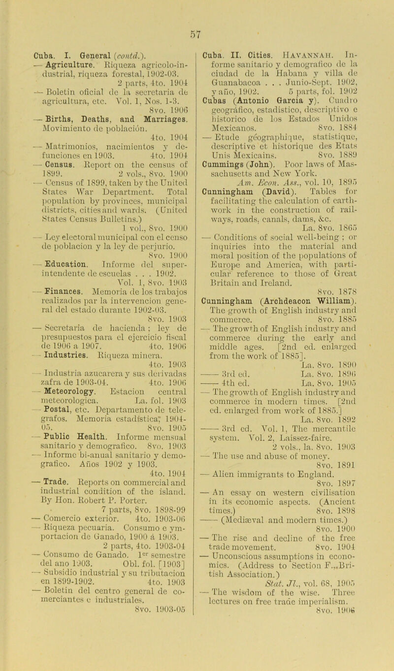 Cuba. I. General (contd.). — Agriculture. Riqueza agricolo-in- dustrial, riqueza forestal, 1902-03. 2 parts, 4to. 1904 Boletin oficial de la secretaria de agrioultura, etc. Vol. 1, Nos. 1-3. 8vo. 1900 — Births, Deaths, and Marriages. Movimiento de poblacion. 4 to. 1904 — Matrimonios, nacimientos y de- funciones en 1903. 4to. 1904 — Census. Report on the census of 1899. 2 vols., 8vo. 1900 — Census of 1S99, taken by the United States War Department. Total population by provinces, municipal districts, cities and wards. (United States Census Bulletins.) 1 vol., Svo. 1900 - Ley electoral municipal con el censo de poblacion y la ley de perjurio. Svo. 1900 Education. Informe del super- intendente de escuclas . . . 1902. Vol. 1, Svo. 1903 Finances. Memoria de los trabajos realizados par la intervencion gene- ral del estado durante 1902-03. Svo. 1903 — Secretaria de hacienda; lejr de presupuestos para el ejercicio liscal de 1906 a 1907. 4to. 1906 Industries. Riqueza miner a. 4to. 1903 - Industria azucareray sus derivadas zafra de 1903-04. 4to. 1906 Meteorology. Estacion central meteorologica. La. fob 1903 Postal, etc. Departamento de tele- grafos. Memoria estadisticaT 1904- Oo. _ Svo. 1905 Public Health. Informe mensual sanitario y demogralico. Svo. 1903 — Informc bi-anual sanitario y demo- grafico. Ahos 1902 y 1903. 4to. 1904 — Trade. Reports on commercial and industrial condition of the island. By Hon. Robert P. Porter. 7 parts, Svo. 1898-99 — Comercio exterior. 4to. 1903-06 — Riqueza pecuaria. Consumo e ym- portacion de (Janado, 1900 a 1903. 2 parts, 4 to. 1903-04 — Consumo de Ganado. ler semestre del ano 1903. Obi. fol. [1903] — Subsidio industrial ysu tributacion en 1899-1902. 4to. 1903 — Boletin del centro general de co- merciantes e industriales. Svo. 1903-05 Cuba. II. Cities. Havannah. In- forme sanitario y demogralico de la ciudad de la Habana y villa de Guanabacoa . . . Junio-Sept. 1902, y ano, 1902. 5 parts, fob 1902 Cubas (Antonio Garcia y). Cuadro geogrdfico, estadistico, descriptivo c historico de los Estados Unidos Mexicanos. Svo. 1884 — Etude geographique, statistique, descriptive et historique des Etats Unis Mexicains. Svo. 1889 Cummings (John). Poor laws of Mas- sachusetts and New York. Am. Econ. Ass., vol. 10, 1895 Cunningham (David). Tables for facilitating the calculation of earth- work in the construction of rail- ways, roads, canals, dams, Ac. La. Svo. 1865 — Conditions of social well-being ; or inquiries into the material and moral position of the populations of Europe and America, with parti- cular reference to those of Great Britain and Ireland. Svo. 1878 Cunningham (Archdeacon William). The growth of English industry and commerce. Svo. 1885 — The growth of English industry and commerce during the early and middle ages. [2nd ed. enlarged from the work of 1885], La. Svo. 1890 3rd ed. La. Svo. 1896 4th ed. La. Svo. 1905 — The growth of English industry and commerce in modern times. [2nd ed. enlarged from work of 1885.] La. Svo. 1892 3rd ed. Vol. 1, The mercantile system. Vol. 2, Laissez-faire. 2 vols., la. Svo. 1903 — The use and abuse of money. 8vo. 1891 — Alien immigrants to England. Svo. 1897 — An essay on western civilisation in its economic aspects. (Ancient times.) Svo. 189S (Medimval and modern times.) Svo. 1900 — The rise and decline of the free trade movement. Svo. 1904 — Unconscious assumptions in econo- mics. (Address to Section F.,-Bri- tish Association.) Stat. Jl., vol. 6S, 1905 — The wisdom of the wise. Three lectures on free trade imperialism. Svo. 1906