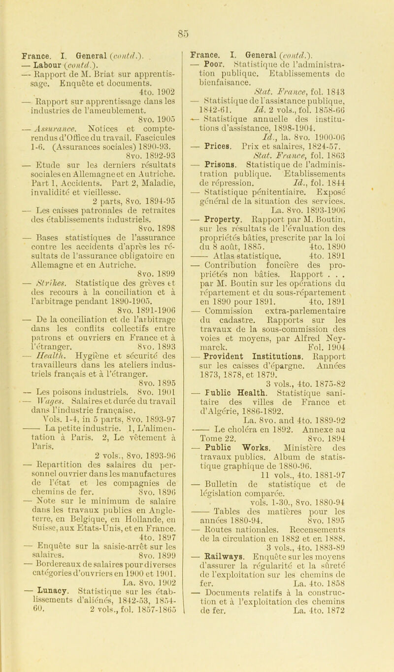 France. I. General (contd.). — Labour (contd.'). — Rapport de M. Briat sur apprentis- sage. EnquSte et documents. 4to. 1902 — Rapport sur apprentissage dans les industries tie l’ameublement. 8 vo. 1905 — Assurance. Notices et compte- rendus d’Office du travail. Fascicules 1-6. (Assurances sociales) 1890-93. 8vo. 1892-93 — Etude sur les derniers resultats sociales en Allemagne et en Autriche. Part 1, Accidents. Part 2, Maladie, invalidity et vieillesse. 2 parts, 8 vo. 1894-95 — Les caisses patronales de retraites des etablissements industriels. 8vo.1898 — Bases statistiques de l’assurance contre les accidents d’apres les re- sultats de l’assurance obligatoirc en Allemagne et en Autriche. 8vo. 1899 — Strikes. Statistique des greves et des recours a la conciliation et a l’arbitrage pendant 1890-1905. 8vo. 1891-1906 — De la conciliation et de l’arbitrage dans les conflits collectifs entre patrons et ouvriers en France et a l’etranger. 8vo. 1893 — Health. Hygiene et securite des travailleurs dans les ateliers indus- triels frangais et a l’etranger. 8vo. 1895 — Les poisons industriels. 8vo. 1901 — Wages. Salaires et duree du travail dans l’industrie frangaise. Vols. 1-4, in 5 parts, 8vo. 1893-97 La petite Industrie. 1, L’alimen- tation a Paris. 2, Le vetement a Paris. 2 vols., 8vo. 1893-96 — Repartition des salaires du per- sonnel ouvrier dans les manufactures de l’etat et les compagnies de chemins de fer. 8vo. 1896 — Note sur le minimum de salaire dans les travaux publics en Angle- terre, en Belgique, en Hollande, en Suisse, aux Etats-Unis, et en France. 4to. 1897 — Enqucte sur la saisie-arret sur les salaires. 8vo. 1899 — Bordereaux de salaires pour diverses categories d’ouvricrsen 1900 et 1901. La. 8vo. 1902 — Lunacy. Statistique sur les etab- lissements d’alicnds, 1842-53, 1854- 00. 2 vols., fol. 1857-1865 France. I. General {contd.). — Poor. Statistique de l’administra- tion publique. Etablissements dc bienfaisance. St at. France, fol. 1843 — Statistique de T assistance publique, 1842-61. Id. 2 vols., fol. 1858-66 Statistique annuelle des institu- tions d’assistance, 1898-1904. Id., la. 8vo. 1900-06 — Prices. Prix et salaires, 1824-57. St at. France, fol. 1863 — Prisons. Statistique de i’adminis- t rat ion publique. Etablissements de repression. Id., fol. 1844 — Statistique pdnitentiaire. Expose general de la situation des services. La. 8vo. 1893-1906 — Property. Rapport par M. Boutin, sur les resultats de revaluation des proprietes baties, prescrite par la loi du 8 aofit, 1885. 4to. 1890 Atlas statistique. 4to. 1891 — Contribution fonciere des pro- prietes non baties. Rapport . . . par M. Boutin sur les operations du repartement et du sous-repartement en 1890 pour 1891. 4to. 1891 — Commission extra-parlementaire du cadastre. Rapports sur les travaux de la sous-commission des voies et moyens, par Alfred Ney- marck. Fol. 1904 — Provident Institutions. Rapport sur les caisses d’epargne. Annees 1873, 1878, et 1879. 3 vols., 4to. 1875-82 — Fublic Health. Statistique sani- taire des villes de France et d’Algerie, 1886-1892. La. 8vo. and 4to. 1889-!)2 Le cholera en 1892. Annexe au Tome 22. 8vo. 1894 — Public Works. Ministcre des travaux publics. Album de statis- tique graphique de 1880-96. 11 vols., 4to. 1881-97 — Bulletin de statistique et de legislation comparee. vols. 1-30., 8vo. 1880-94 Tables des matieres pour les annees 1880-94. 8vo. 1895 — Routes nationales. Recensements de la circulation en 1882 et en 1888. 3 vols., 4to. 1883-89 — Railways. Enqucte sur les moyens d’assurer la regularity et la sftrete de l'exploitation sur les chemins de fer. La. 4to. 1858 — Documents relatifs a la construc- tion et a l’exploitation des chemins de fer. La. 4to. 1872