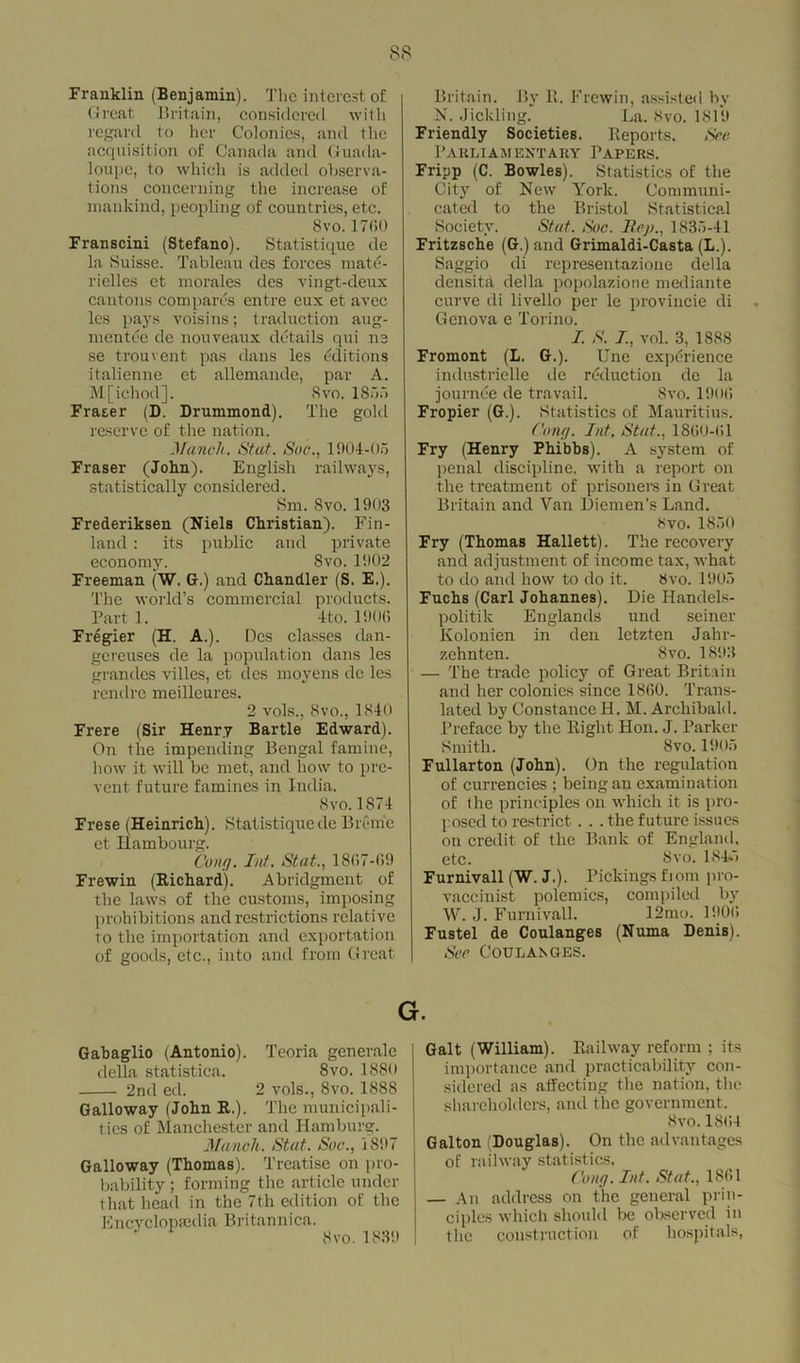 Franklin (Benjamin). The interest of Great Britain, considered with regard to her Colonics, and the acquisition of Canada and Guada- loupe, to which is added observa- tions concerning the increase of mankind, peopling of countries, etc. 8vo.1700 Franscini (Stefano). Statistique de la Suisse. Tableau des forces matd- rielles et morales des vingt-deux cantons compares entre eux et avec lcs pays voisins; traduction aug- mentee de nouveaux details qui ne se trouvent pas dans les Editions italicnne et allemande, par A. M[ichod], Svo. 1855 Fraser (D. Drummond). The gold reserve of the nation. Munch. Stut. Soc., 1904-05 Fraser (John). English railways, statistically considered. Sm. Svo. 1903 Frederiksen (Niels Christian). Fin- land : its public and private economy. Svo. 1902 Freeman (W. Or.) and Chandler (S. E.). The world’s commercial products. Part 1. 4to. 1900 Fregier (H. A.). Des classes dan- gereuses de la population dans les grandes villes, et des moyens de les rendrc meilleures. 2 vols., 8vo., 1840 Frere (Sir Henry Bartle Edward). On the impending Bengal famine, how it will be met, and how to pre- vent future famines in India. 8 vo. 1874 Frese (Heinrich). Statistique de Breme et Hambourg. Cong. Int. Stat., 1807-09 Frewin (Richard). Abridgment of the laws of the customs, imposing prohibitions and restrictions relative to the importation and exportation of goods, etc., into and from Great Britain. By E. Frewin, assisted by N. Jickling. La. Svo. 1819 Friendly Societies. Reports. See Parliamentary Papers. Fripp (C. Bowles). Statistics of the City of New York. Communi- cated to the Bristol Statistical Society. Stat. Soc. Rep., 1835-41 Fritzsche (G.) and Grimaldi-Casta (L.). Saggio di representazione della dens ltd della popolazione mediante curve di livello per le provincie di Genova e Torino. I. S. I, vol. 3, 1888 Fromont (L. G.). Une experience industrielle de reduction de la journee de travail. Svo. 190(1 Fropier (G.). Statistics of Mauritius. Cong. Int. Stat., 18(50-01 Fry (Henry Phibbs). A system of penal discipline, with a report on the treatment of prisoners in Great Britain and Van Diemen’s Land. Svo. 1850 Fry (Thomas Hallett). The recovery and adjustment of income tax, what to do and how to do it. Svo. 1905 Fuchs (Carl Johannes). Die Handels- politik Englands und seiner Kolonien in den letzten Jalir- zehnten. Svo. 1893 — The trade policy of Great Britain and her colonies since 1860. Trans- lated by ConstanceH. M. Archibald. Preface by the Right Hon. J. Parker Smith. Svo. 1905 Fullarton (John). On the regulation of currencies ; being an examination of the principles on which it is pro- posed to restrict. . . the future issues on credit of the Bank of England, etc. Svo. 1845 Furnivall (W. J.). Pickings fiom pro- vaccinist polemics, compiled by W. J. Furnivall. 12mo. 1900 Fustel de Coulanges (Numa Denis). Sec Coulanges. g. Gabaglio (Antonio). Teoria generate della statistica. 8vo. 1880 2nd ed. 2 vols., Svo. 188S Galloway (John R.). The municipali- ties of Manchester and Hamburg. Mancli. Stat. Soc., 1897 Galloway (Thomas). Treatise on pro- bability ; forming the article under that head in the 7th edition of the Encyclopaedia Britannica. * Svo.1839 Galt (William). Railway reform ; its importance and practicability con- sidered as affecting the nation, the shareholders, and the government. Svo.1804 Galton (Douglas). On the advantages of railway statistics. Cong. Int. Stat., 1801 — An address on the general prin- ciples which should be observed in the construction of hospitals,