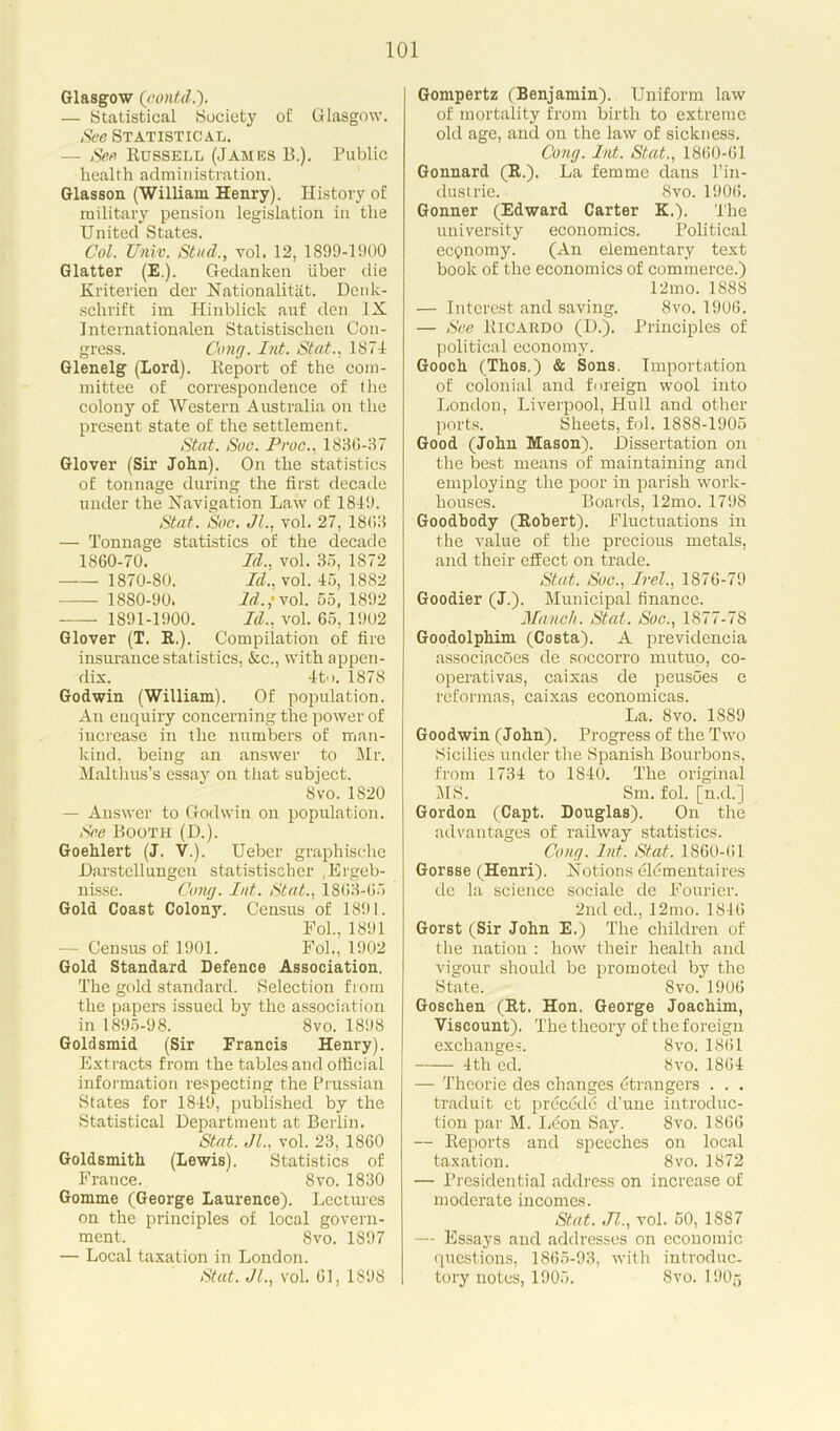 Glasgow (contd.). — Statistical Society of Glasgow. See Statistical. — See Russell (James B.). Public health administration. Glasson (William Henry). History of military pension legislation in the United States. Col. Univ. Stud., vol. 12, 1899-1900 Glatter (E.). Gedanken iiber die Kriterien der Nationalitat. Denk- schrift im Hinblick auf den IX Internationalen Statistischen Con- gress. Cong. Int. Stat., 1871 Glenelg (Lord). Report of the com- mittee of correspondence of the colony of Western Australia on the present state of the settlement. Stat. Soc. Proc., 1836-37 Glover (Sir John). On the statistics of tonnage during the first decade under the Navigation Law of 1849. Stat. Soc. Jl., vol. 27, 1863 Tonnage statistics of the decade 1860-70. — 1870-80. — 1880-90. — 1891-1900. Id., vol. 35, 1872 Id., vol. 45, 1882 Id.,’ vol. 55, 1892 Id., vol. 65, 1902 Glover (T. R.). Compilation of fire insurance statistics, &c., with appen- dix. 4to. 1878 Godwin (William). Of population. An enquiry concerning the power of increase in the numbers of man- kind. being an answer to Mr. Malthus’s essay on that subject. 8vo.1820 — Answer to Godwin on population. See Booth (D.). Goehlert (J. V.). Ueber graphische .Darstellungen statistischer .Ergeb- nisse. Cong. Int. Stat., 1863-65 Gold Coast Colony. Census of 1891. Fol., 1891 — Census of 1901. Fol., 1902 Gold Standard Defence Association. The gold standard. Selection from the papers issued by the association in 1895-98. 8vo. 1898 Goldsmid (Sir Francis Henry). Extracts from the tables and official information respecting the Prussian States for 1849, published by the Statistical Department at Berlin. Stat. Jl., vol. 23, 1860 Goldsmith (Lewis). Statistics of France. Svo. 1830 Gomme (George Laurence). Lectures on the principles of local govern- ment. Svo. 1S97 — Local taxation in London. Stat. JL, vol. 61, 1898 Gompertz (Benjamin). Uniform law of mortality from birth to extreme old age, and on the law of sickness. Cong. Int. Stat., 1860-61 Gonnard (R.). La femme dans l’in- dustrie. Svo. 1906. Gonner (Edward Carter K.). The university economics. Political eepnomy. (An elementary text book of the economics of commerce.) 12mo. 1888 — Interest and saving. Svo. 1906. — See Ricardo (D.). Principles of political economy. Gooch (Thos.) & Sons. Importation of colonial and foreign wool into London, Liverpool, Hull and other ports. Sheets, fol. 1888-1905 Good (John Mason). Dissertation on the best means of maintaining and employing the poor in parish work- houses. Boards, 12mo. 1798 Goodbody (Robert). Fluctuations in the value of the precious metals, and their effect on trade. Stat. Soc., Irel., 1876-79 Goodier (J.). Municipal finance. Munch. Stat. Soc., 1877-78 Goodolphim (Costa). A previdencia assoeiacoes de soccorro mutuo, co- operativas, caixas de peusoes e reformas, caixas economicas. La. 8vo. 1889 Goodwin (John). Progress of the Two Sicilies under the Spanish Bourbons, from 1734 to 1840. The original MS. Sm. fol. [n.d.] Gordon (Capt. Douglas). On the advantages of railway statistics. Cong. Int. Stat. 1860-61 Gorsse (Henri). Notions eldmentaires de la science sociale de Fourier. 2nd ed., 12mo. 1846 Gorst (Sir John E.) The children of the nation : how their health and vigour should be promoted by the State. Svo. 1906 Goschen (Rt. Hon. George Joachim, Viscount). The theory of the foreign exchanges. 8vo. 1861 4th ed. Svo.1864 — Theorie des changes Strangers . . . traduit et precede d’une introduc- tion par M. Leon Say. Svo. 1866 — Reports and speeches on local taxation. 8vo. 1872 — Presidential address on increase of moderate incomes. Stat. Jl., vol. 50, 1887 — Essays and addresses on economic questions, 1865-93, with introduc- tory notes, 1905. Svo. UJO5