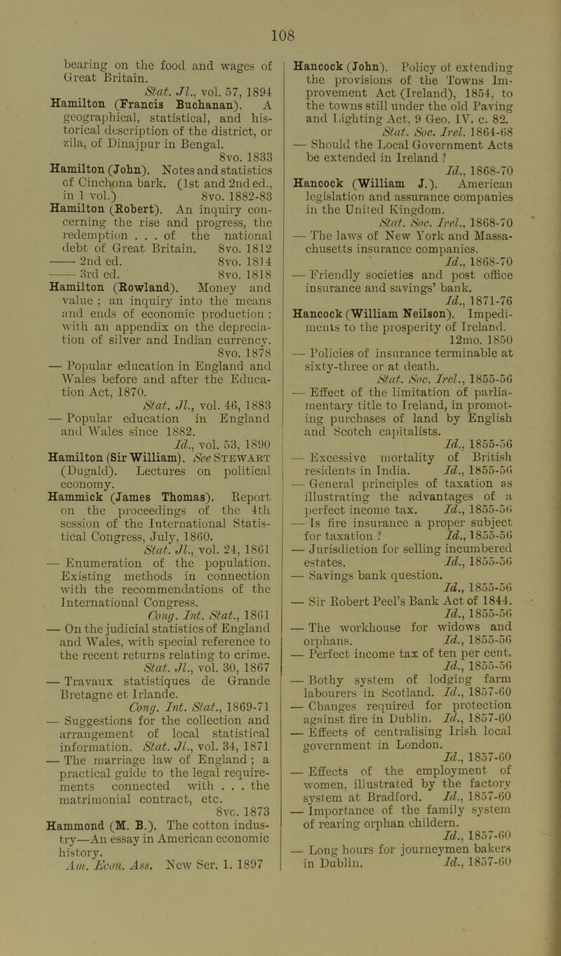 bearing on the food and wages of Great Britain. Stat. Jl., vol. 57, 1894 Hamilton (Francis Buchanan). A geographical, statistical, and his- torical description of the district, or zila, of Dinajpur in Bengal. 8vo. 1833 Hamilton (John). Notes and statistics of Cinchona bark. (1st and 2nd ed., in 1 vol.) 8vo. 1882-83 Hamilton (Eobert). An inquiry con- cerning the rise and progress, the redemption ... of the national debt of Great Britain. Svo. 1812 2nd ed. Svo. 1814 3rd ed. Svo.1818 Hamilton (Rowland). Money and value ; an inquiry into the means and ends of economic production ; with an appendix on the deprecia- tion of silver and Indian currency. Svo. 1878 — Popular education in England and Wales before and after the Educa- tion Act, 1870. Stat. Jl., vol. 46, 1883 — Popular education in England anil Wales since 1882. Id., vol. 53, 1890 Hamilton (Sir William). See Stewart (Dugald). Lectures on political economy. Hammick (James Thomas). Report on the proceedings of the 4th session of the International Statis- tical Congress, July, 1860. Stat. Jl., vol. 24, 1861 — Enumeration of the population. Existing methods in connection with the recommendations of the I nternational Congress. Cong. Int. Stat., 1861 — On the judicial statistics of England and Wales, with special reference to the recent returns relating to crime. Stat. Jl., vol. 30, 1867 — Travaux statistiques de Grande Bretagne et Irlande. Cong. Int. Stat., 1869-71 — Suggestions for the collection and arrangement of local statistical information. Stat. Jl., vol. 34, 1871 — The marriage law of England; a practical guide to the legal require- ments connected with . . . the matrimonial contract, etc. Svc. 1873 Hammond (M. B.). The cotton indus- try—An essay in American economic history. Am. Jdcon. Ass. New Ser. 1. 1897 Hancock (John). Policy of extending the provisions of the Towns Im- provement Act (Ireland), 1854, to the towns still under the old Paving and lighting Act, 9 Geo. IV. c. 82. Stat '. Sue. Irel. 1864-68 — Should the Local Government Acts be extended in Ireland ? Id., 1868-70 Hancock (William J.). American legislation and assurance companies in the United Kingdom. Stat. Soc. Irel.. 1868-70 — The laws of New York and Massa- chusetts insurance companies. Id., 1868-70 — Friendly societies and post office insurance and savings’ bank. Id., 1871-76 Hancock (William Neilson). Impedi- ments to the prosperity of Ireland. 12mo. 1850 — Policies of insurance terminable at sixty-three or at death. Stat. Soc. Irel., 1855-56 — Effect of the limitation of parlia- mentary title to Ireland, in promot- ing purchases of land by English and Scotch capitalists. Id., 1855-56 — Excessive mortality of British residents in India. Id., 1855-5G — General principles of taxation as illustrating the advantages of a perfect income tax. Id., 1855-56 — Is fire insurance a proper subject for taxation ? Id., 1855-56 — Jurisdiction for selling incumbered estates. Id., 1855-56 — Savings bank question. Id., 1855-56 — Sir Robert Peel’s Bank Act of 1844. Id., 1855-56 — The workhouse for widows and orphans. Id., 1855-56 — Perfect income tax of ten per cent. Id., 1855-56 — Bothy system of lodging farm labourers in Scotland. Id., 1857-60 — Changes required for protection against fire in Dublin. Id., 1857-60 — Effects of centralising Irish local government in London. Id., 1857-60 — Effects of the employment of women, illustrated by the factory system at Bradford. Id., 1857-60 — Importance of the family system of rearing orphan childern. Id., 1857-60 — Long hours for journeymen bakers in Dublin. Id., 1857-60