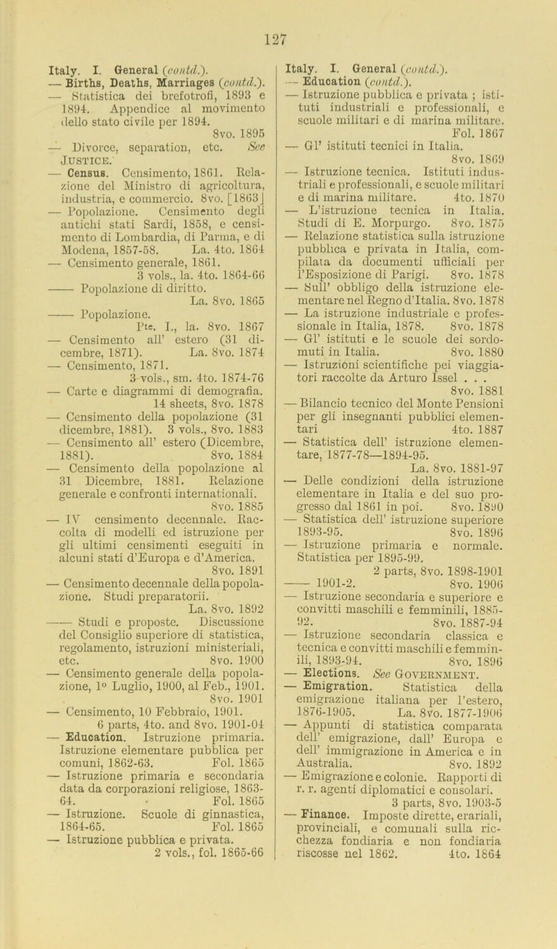 Italy. I. General (contd.). — Births, Deaths, Marriages (contd.'). — Statistica dei brefotrofi, 1893 e 1894. Appendice al movimento dello stato civile per 1894. 8 vo. 1895 — Divorce, separation, etc. See Justice. — Census. Censimento, 1861. Rela- zione del Ministro di agricoltura, industria, e commercio. 8vo. [ 1863J — Popolazione. Censimento degli antichi stati Sardi, 1858, e censi- mcnto di Lombardia, di Parma, e di Modena, 1857-58. La. 4 to. 1864 — Censimento generale, 1861. 3 vols., la. 4to. 1864-66 Popolazione di diritto. La. 8vo. 1865 Popolazione. Pte. I., la. 8vo. 1867 — Censimento all’ estcro (31 di- cembre, 1871). La. 8vo. 1874 — Censimento, 1871. 3 vols., sm. 4to. 1874-76 — Carte e diagrammi di demografia. 14 sheets, 8vo. 1878 — Censimento della popolazione (31 dicembre, 1881). 3 vols., 8vo. 1883 — Censimento all’ estero (Dicembre, 1881). 8vo. 1884 — Censimento della popolazione al 31 Dicembre, 1881. Relazione generale e confront! internationali. 8 vo. 1885 — IV censimento decennale. Rac- colta di modelli ed istruzione per gli ultimi censimenti eseguiti in alcuni stati d’Europa e d’America. 8vo. 1891 — Censimento decennale della popola- zione. Studi preparatorii. La. Svo. 1892 —— Studi e proposte. Discussione del Consiglio supcriore di statistica, regolamento, istruzioni ministeriali, etc. 8vo. 1900 — Censimento generale della popola- zione, 1° Luglio, 1900, al Feb., 1901. Svo. 1901 — Censimento, 10 Febbraio, 1901. 6 parts, 4to. and 8vo. 1901-04 — Education. Istruzione primaria. Istruzione elementare pubblica per comuni, 1862-63. Fol. 1865 — Istruzione primaria e secondaria data da corporazioni religiose, 1863- 64. • Fol. 1865 — Istruzione. Scuole di ginnastica, 1864-65. Fol. 1865 — Istruzione pubblica e privata. 2 vols., fol. 1865-66 Italy. I. General (contd.). — Education (contd.). — Istruzione pubblica e privata ; isti- tuti industriali e professionali, e scuole militari e di marina militare. Fol. 1867 — Gl’ istituti tecnici in Italia. 8vo. 1869 — Istruzione tecnica. Istituti indus- triali e professionali, e scuole militari e di marina militare. 4to. 1870 — L’istruzione tecniea in Italia. Studi di E. Morpurgo. 8vo. 1875 — Relazione statistica sulla istruzione pubblica e privata in Italia, com- pilaia da documenti ufficiali per l’Esposizione di Parigi. 8vo. 1878 — Sull’ obbligo della istruzione ele- mentare nel Regno d’ltalia. Svo. 1878 — La istruzione industrial e profes- sional in Italia, 1878. Svo. 1878 — Gl’ istituti e le scuole dei sordo- muti in Italia. Svo. 1880 — Istruzioni scientifiche pei viaggia- tori raccolte da Arturo Issel . . . 8vo. 1881 — Bilancio tecnico del Monte Pensioni per gli insegnanti pubblici elemen- tari 4 to. 1887 — Statistica dell’ istruzione elemen- tare, 1877-78—1894-95. La. Svo. 1881-97 — Delle condizioni della istruzione elementare in Italia e del suo pro- gresso dal 1861 in poi. Svo. 1890 — Statistica dell’ istruzione superiore 1893-95. 8vo. 1896 — Istruzione primaria e normale. Statistica per 1895-99. 2 parts, 8vo. 1898-1901 1901-2. 8vo. 1906 — Istruzione secondaria e superiore e convitti maschili e femminili, 1885- 92. Svo. 1887-94 — Istruzione secondaria classica e tecnica e convitti maschili e femmin- ili, 1893-94. Svo. 1896 — Elections. See Government. — Emigration. Statistica della emigrazione italiaua per l’estero, 1876-1905. La. Svo. 1877-1906 — Appunti di statistica comparata dell’ emigrazione, dall’ Europa e dell’ immigrazione in America e in Australia. Svo. 1892 — Emigrazione e colonic. Bapporti di r. r. agenti diplomatici e consolari. 3 parts, Svo. 1903-5 — Einanoe. Imposte dirette, erariali, provinciali, e comunali sulla ric- chezza fondiaria e non fondiaria riscosse nel 1862. 4to. 1864