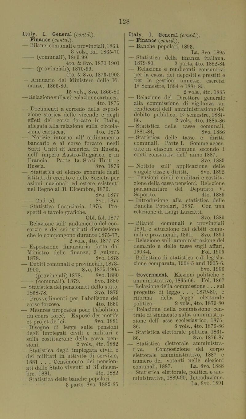 Italy. I. General (contd.). — Finance {contd.'). — Bilanci comunali e provinciali, 1863. 3 vols., fol. 1865-70 (comunali), 1809-99. 4to. & 8vo. 1870-1901 (provinciali), 1870-99. 4to. & Svo. 1873-1903 — Annuario del Ministero delle Fi- nanze, 1866-80. 15 vols., Svo. 1866-80 — Relazione sulla circolazione cartacea. 4to. 1875 — Documenti a corredo della esposi- zione storica delle vicende e degli elleti del corso forzato in Italia, allegata alia relazione sulla circola- zione cartacea. 4to. 1875 — Notizie intorno all’ ordinamento bancario e al corso forzato negli Stati Uniti di America, in Russia, nell’ impero Austro-Ungarico, e in Francia. Parte la. Stati Uniti e Russia. Svo. 1876 — Statistica ed elenco generate degli istituti di credito e delle Societa per azioni nazionali ed estere esistenti nel Regno al 31 Dicembre, 1876. Svo 1877 —— 2nd ed. Svo.1S77 — Statistica linanziaria, 1876. Pro- spetti e tavole grafiche. Obi. fol. 1877 — Relazione sull’ andamento del con- sorzio e dei sei istituti d’emissione che lo compongono durante 1875-77. 2 vols., 4to. 1877 78 — Esposizione linanziaria fatta dal Ministro delle finalize, 3 guigno. 1878. Svo. 1878 — Debiti comunali e provinciali, 1873- 1900. 8vo. 1875-1905 (provinciali) 1878. Svo. 1880 (comunali), 1879. Svo. 1880 — Statistica dei pensionati dello stato, 1868-78. Svo. 1879 • Provvedimenti per l’abolizone del corso forzoso. 4to. 1880 — Mesures proposes pour l’abolition du cours force. Exposd des motifs et projet de loi. Svo. 1881 — Disegno di legge sulle pensioni degli impiegati civili e militari e sulla costituz/one della cassa pen- sioni. 2 vols., 4to. 1882 — Statistica degli impiegata civili e dei militari in attivita di servizio, 1881 . . . Censimento dei pension- ati dallo Stato viventi al 31 dicem- bre, 1881. 4to. 1882 — Statistica delle banche popolari. 3 parts, Svo. 1882-85 Italy. I. General (contd.). — Finance {contd.). — Banche popolari, 1893. La. Svo. 1895 — Statistica della finanza italiana. 1879-80. 2 parts, 4to. 1882-84 — Relazione e rendiconti consuntivi per la cassa dei depositi e prestiti e per le gestioni annesse, esercizi 1° Semestre, 1884 e 1884-85. 2 vols., 4to. 1885 — Relazione del Direttore generale alia commissione di vigilanza sui rendiconti dell’ amministrazionedel debito pubblico, 1° semestre, 1884- S6. 2 vols., 4to. 1885-86 — Statistica delle tasse comunali, 1881-84. Svo. 1886 — Statistica delle tasse e diritti comunali. Parte I. Somme accer- tate in ciascun comune secondo i conti consuntivi dell’ anno 1887. Svo. 1889 — Notizie sull’ applicazione delle singole tasse e diritti. 8vo. 1892 — Pensioni civili e militari e costitu- zione della cassa pensioni. Rebizione parlamentare del Deputato Y. Saporito. 4to. 1889 — Introduzione alia statistica delle Banche Popolari, 1887. Con una relazione di Luigi Luzzatti. Svo. 1889 — Bilanci comunali e provinciali 1891, e situazione dei debiti comu- nali e provinciali, 1891. Svo. 1894 — Relazione sull’ amministrazione del demanio e delle tasse sugli affari, 1903-4. Fol. 1905 — Bollettino di statistica e di legisla- zione comparata, 1904-5 and 1905-6. Svo. 1906 — Government. Elezioni politiche e amministrative, 1865-66. Fol. 1867 — Relazione della commissione . . . sul progetto di leggo . . . 1879-80, e riforma della legge elettorale politica. 2 vols., 4to. 1879-80 — Relazione della commissione cen- trale di sindacato sulla amministra- zione dell’ asse ecclesiastico, 1875- 86. 8 vols., 4to. 1876-86 — Statistica elettorale politica, 1861 - 86. Svo. 1876-87 — Statistica elettorale amministra- tiva. Composizione del corpo elettorale amministrativo, 1887 e numero dei votanti nelle elezioni comunali, 1887. La. Svo. 1888 — Statistica elettorale, politica e am- ministrativa, 1889-90. Introduzione. La. Svo. 1891