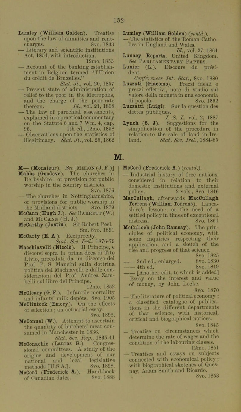 Lumley (William Golden). Treatise upon the law of annuities and rent- charges. 8vo.1833 — Literary and scientific institutions Act, 1851, with introduction. 12mo. 1855 — Account of the banking establish- ment in Belgium termed “ l’Union du credit de Bruxelles.” Stat. Jl., vol. 20, 1857 — Present state of administration of relief to the poor in the Metropolis, and the charge of the poor-rate thereon. Id., vol. 21, 1858 — The law of parochial assessments, explained in a practical commentary on the Statute 6 and 7 Wm. 4, cap. 06. 4th ed., 12mo. 1858 — Observations upon the statistics of illegitimacy. Stat. Jl.,vol. 25, 1862 Lumley (William Golden) (contd.). — The statistics of the Homan Catho- lics in England and Wales. Id., vol. 27, 1864 Lunacy Reports, United Kingdom. See Pa k l i a .m entary Papers. Lunier (L.). Discours du presi- dent. Conferences Int. Stat., 8vo. 1880 Luzzati (Giacomo). Prezzi ideali e prezzi effettivi, note di studio sul valore della moneta in una economia di popolo. 8vo. 1892 Luzzatti (Luigi). Sur la question des dettes publiques. I. S. I, vol. 2, 1887 Lynch (S. J). Suggestions for the simplification of the procedure in relation-to the sale of land in Ire- land. Stat. Soc. Irel., 1884-85 M. M— (Monsieur). See [Melon (J. F.)] Mabbs (Goodeve). The churches in Derbyshire : or provision for public worship iu the country districts. 8vo. 1876 — The churches in Nottinghamshire, or provisions for public worship in the Midland districts. Svo. 1879 McCann (Hugh J.). See BAltRETT (W.) and McCann (H. J.) McCarthy (Justin). Sir Robert Peel. Sm. Svo. 1891 McCarty (E. A.). Reciprocity. Stat. Soc. Irel., 1876-79 Macchiavelli (Nicolo). 11 Principe, e discorsi sopra la prima deca di Tito Livio, preceduti da un discorso del Prof. P. S. Mancini sulla dottrina politica del Machiavelli e dalle con- siderazioni del Prof. Andrea Zam- belli sul libro del Principe. 12mo. 1852 McCleary (G. F.). Infantile mortality and infants’ milk depots. Svo. 1905 McClintock (Emory). On the effects of selection ; an actuarial essay. 8vo. 1892. McConnel (W.). Attempt to ascertain the quantity of butchers’ meat con- sumed in Manchester in 1836. Stat. Soc. Rep., 1835-41 McConachie (Lauros G.). Congres- sional committees. A study of the origins and development of our national and local legislative methods [U.S.A.]. Svo. 1898. McCord (Frederick A.). Hand-book of Canadian dates. Svo. 1888 McCord (Frederick A.) (contd.'). — Industrial history of free nations, considered in relation to their domestic institutions and external policy. 2 vols., Svo. 1846 MacCullagh, afterwards MacCullagh Torrens (William Torrens). Lanca- shire’s lesson ; or the need of a settled policy in times of exceptional distress. Svo. 1864 McCulloch (John Ramsay). The prin- ciples of political economy, with some inquiries respecting their application, and a sketch of the rise and progress of that science. Svo. 1825 2nd ed., enlarged. Svo. 1830 4th ed. Svo.1849 [Another edit, to which is added] Essay on the interest and value of money, by John Locke. Svo. 1870 — The literature of political economy : a classified catalogue of publica- tions in the different departments of that science, with historical, critical and biographical notices. Svo. 1845 — Treatise on circumstances which determine the rate of wages and the condition of the labouring classes. 12mo. 1851 — Treatises and essays on subjects connected with economical policy ; with biographical sketches of Ques- nay, Adam Smith and Ricardo. Svo.1853