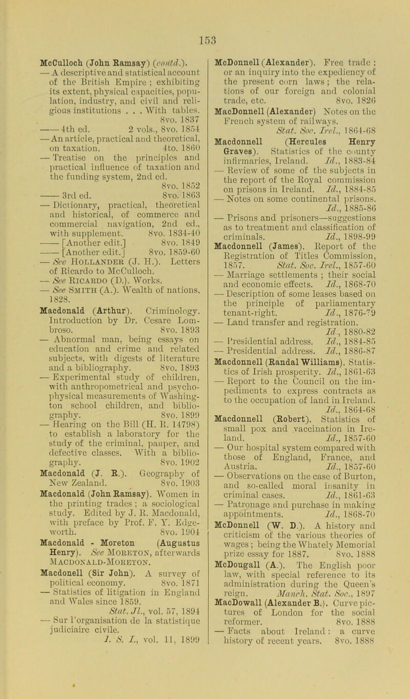 McCulloch (John Ramsay) (cmttd.). — A descriptive and statistical account of the British Empire ; exhibiting its extent, physical capacities, popu- lation, industry, and civil and reli- gious institutions . . . With tables. 8vo. 1837 4th ed. 2 vols., 8vo. 1854 —An article, practical and theoretical, on taxation. 4to. I860 — Treatise on the principles and practical influence of taxation and the funding system, 2nd ed. 8vo.1852 3rd ed. Svo. 18(13 — Dictionary, practical, theoretical and historical, of commerce and commercial navigation, 2nd ed., with supplement. 8vo. 1834-40 ■—— [Another edit.] Svo. 1849 [Another edit.] Svo. 1859-60 — See Hollander (J. H.). Letters of Ricardo to McCulloch. — See Ricardo (D.). Works. — See Smith (A.). Wealth of nations, 1828. Macdonald (Arthur). Criminology. Introduction by Dr. Cesare Lom- broso. Svo. 1893 — Abnormal man, being essays on education and crime and related subjects, with digests of literature and a bibliography. Svo. 1893 — Experimental study of children, with anthropometrical and psycho- physical measurements of Washing- ton school children, and biblio- graphy. Svo.1899 — Hearing on the Bill (II. R. 14798) to establish a laboratory for the study of the criminal, pauper, and defective classes. With a biblio- graphy. Svo. 1902 Macdonald (J. R.). Geography of New Zealand. Svo. 1903 Macdonald (John Ramsay). Women in the printing trades : a sociological study. Edited by J. R. Macdonald, with preface by Prof. E. Y. Edge- worth. Svo.1904 Macdonald - Moreton (Augustus Henry). See Moreton, afterwards Macdonald-Moreton. Macdonell (Sir John). A survey of political economy. Svo. 1871 — Statistics of litigation in England and Wales since 1859. Stat.Jl., vol. 57, 1894 — Sur l'organisation de la statistique judiciaire civile. J. S. I, vol. 11, 1899 McDonnell (Alexander). Free trade ; or an inquiry into the expediency of the present corn laws; the rela- tions of our foreign and colonial trade, etc. Svo. 1826 MacDonnell (Alexander) Notes on the French system of railways. Stat. Soe. Irel., 1864-68 Macdonnell (Hercules Henry Graves). Statistics of the county infirmaries, Ireland. Id., 1883-84 — Review of some of the subjects in the report of the Royal commission on prisons in Ireland. Id., 1884-85 — Notes on some continental prisons. Id., 1885-86 — Prisons and prisoners—suggestions as to treatment and classification of criminals. Id., 1898-99 Macdonnell (James). Report of the Registration of Titles Commission, 1857. Stat. Sue. Irel., 1857-60 — Marriage settlements ; their social and economic effects. Id., 1868-70 — Description of some leases based on the principle of parliamentary tenant-right. Id., 1876-79 — Land transfer and registration. Id, 1880-S2 — Presidential address. Id., 1884-85 — Presidential address. Id., 1886-87 Macdonnell (Randal Williams). Statis- tics of Irish prosperity. Id., 1861-63 — Report to the Council on the im- pediments to express contracts as to the occupation of land in Ireland. Id., 1864-68 Macdonnell (Robert). Statistics of small pox and vaccination in Ire- land. Id., 1857-60 — Our hospital system compared with those of England, France, and Austria. Id., 1857-60 — Observations on the case of Burton, and so-called moral insanity in criminal cases. Id., 1861-63 — Patronage and purchase in making appointments. Id., 186S-70 McDonnell (W. D.). A history and criticism of the various theories of wages; being the Whately Memorial prize essay for 1887. Svo. 1888 McDougall (A.). The English poor law, with special reference to its administration during the Queen's reign. Manch. Stat. Sue., 1897 MacDowall (Alexander B.), Curve pic- tures of London for the social reformer. 8vo. 1888 — Facts about Ireland: a curve history of recent years. Svo. 1888