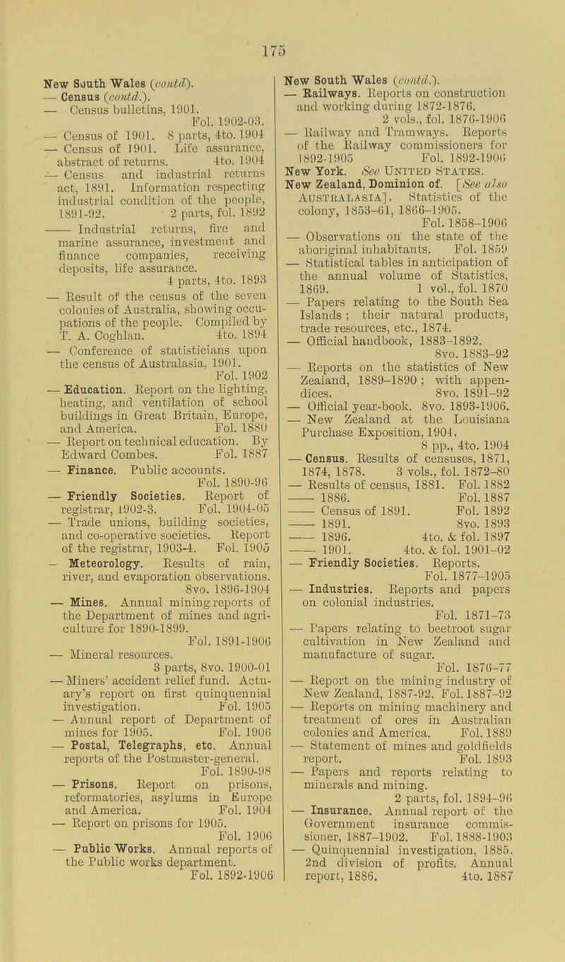 New South Wales (contd). — Census (contd.). — Census bulletins, 1901. Fol. 1902-03. — Census of 1901. 8 parts, 4to. 1904 — Census of 1901. Life assurance, abstract of returns. -Ito. 1904 — Census and industrial returns act, 1891. Information respecting industrial condition of the people, 1891-92. 2 parts, fol. 1892 Industrial returns, fire and marine assurance, investment and finance companies, receiving deposits, life assurance. 4 parts, 4to. 1893 — Result of the. census of the seven colonies of Australia, showing occu- pations of the people. Compiled by T. A. Coghlan. 4to. 1894 — Conference of statisticians upon the census of Australasia, 1901. Fol. 1902 — Education. Report on the lighting, heating, and ventilation of school buildings in Great Britain, Europe, and America. Fol. 1880 — Report on technical education. By Edward Combes. Fol. 1S87 — Finance. Public accounts. Fol. 1890-9(5 — Friendly Societies. Report of registrar, L902-3. Fol. 1904-05 — Trade unions, building societies, and co-operative societies. Report of the registrar, 1903-4. Fol. 1905 — Meteorology. Results of rain, river, and evaporation observations. Svo. 189(5-1904 — Mines. Annual mining reports of the Department of mines and agri- culture for 1890-1899. Fol. 1891-190(5 — Mineral resources. 3 parts, Svo. 1900-01 — Miners’ accident relief fund. Actu- ary’s report on first quinquennial investigation. Fol. 1905 — Annual report of Department of mines for 1905. Fol. 1906 — Postal, Telegraphs, etc. Annual reports of the Postmaster-general. Fol. 1890-98 — Prisons. Report on prisons, reformatories, asylums in Europe and America. Fol. 1904 — Report on prisons for 1905. Fol. 190(5 — Public Works. Annual reports of the Public works department. Fol. 1892-1906 New South Wales (contd.'). — Railways. Reports on construction and working during 1872-1876. 2 vols., fol. 1876-1906 — Railway and Tramways. Reports of the Railway commissioners for 1892-1905 Fol. 1892-1906 New York. See United States. New Zealand, Dominion of. [See also Australasia]. Statistics of the colony, 1853-61, 1S66-1905. Fol. 1858-1906 — Observations on the state of the aboriginal inhabitants. Fol. 1859 — Statistical tables in anticipation of the annual volume of Statistics, 1869. 1 vol., fol. 1870 — Papers relating to the South Sea Islands ; their natural products, trade resources, etc., 1874. — Official handbook, 1883-1892. Svo. 1883-92 — Reports on the statistics of New Zealand, 1889-1890; with appen- dices. Svo. 1891-92 — Official year-book. Svo. 1893-1906. — New Zealand at the Louisiana Purchase Exposition, 1904. 8 pp., 4to. 1904 — Census. Results of censuses, 1871, 1874, 1878. 3 vols., fol. 1872-80 — Results of census, 1881. Fol. 1882 1886. Fol. 1887 Census of 1891. Fol. 1892 1891. 8vo. 1893 1896. 4to. & fol. 1897 1901. 4to. & fol. 1901-02 — Friendly Societies. Reports. Fol. 1877-1905 — Industries. Reports and papers on colonial industries. Fol. 1871-73 — Papers relating to beetroot sugar cultivation in New Zealand and manufacture of sugar. Fol. 1876-77 — Report on the mining industry of New Zealand, 1887-92. Fol. 1887-92 — Reports on mining machinery and treatment of ores in Australian colonies and America. Fol. 1889 — Statement of mines and goldfields report. Fol. 1893 — Papers and reports relating to minerals and mining. 2 parts, fol. IS94-9(5 — Insurance. Annual report of the Government insurance commis- sioner, 1887-1902. Fol. 1888-1903 — Quinquennial investigation, 1885. 2nd division of profits. Annual report, 18S6. 4to. 1S87