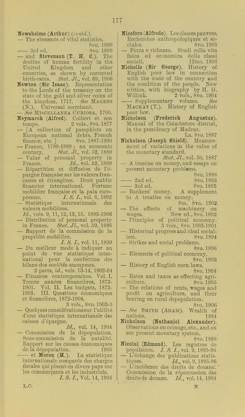 Newsholme (Arthur) Qtontd.'). — The elements of vital statistics. Svo. 1889 3rd ed. 8vo. 1899 — and Stevenson (T. H. C.). The decline of human fertility in the United Kingdom and other •countries, as shown by corrected birth-rates. Stcit. Jl., vol. 69, 1906 Newton (Sir Isaac). Representation to the Lords of the treasury on the state of the gold and silver coins of the kingdom, 1717. See Magens (N.). Universal merchant. — See Miscellanea Cukiosa, 1705. Neymarck (Alfred.). Colbert et son temps. 2 vols., Svo. 1877 — [A collection of pamphlets on European national debts, French finance, etc. ] Svo. 1887-1900 — France, 1789-1889 ; an economic century. Stat. Jl., vol. 52, 1889 — Value of personal property in France. Id., vol. 52, 1889 — Repartition et diffusion de l’e- pargne frangaise sur les valeurs fran- chises et etrangeres. Droit public financier international. Fortune mobiliere frangaise et la paix euro- peenne. I. S. I, vol. 6, 1892 — Statistique internationale des valeurs mobilieres. Id., vols. 9, 11, 12,13,15. 1895-1906 — Distribution of personal property in France. Stat. Jl., vol. 59, 1896 — Rapport de la commission de la propriete mobiliere. I. S. I., vol. 11, 1899 — Du meilleur mode a indiquer au point de vue statistique inter- national pour la confection des bilans des societes anonymes. 2 parts, id., vols. 13-14, 1902-04 — Finances contemporaines. Vol. I. Trente annees financieres, 1872- 1901. Vol. II. Les budgets, 1872- 1903. III. Questions economiques et financieres, 1872-1904. 3 vols., 8vo. 1903-5 — Quelques considerations sur l’utilite d’une statistique internationale des caisses d’epargne. Id., vol. 14, 1904 — Commission de la depopulation. Sous-commission de la natality. Rapport sur les causes economiques de la depopulation. 1905 et Moron (H.). La statistique internationale comparee des charges fiscales qui pesenten divers pays sur les commergants et les industriels. I. S. I, Vol. 14, 1904 Niceforo (Alfredo). Les classes pauvres. Recherchcs anthropologiques et so- ciales. Svo. 1905 — Forza e richezza. Studi sulla vita fisica ed economica delle classi sociali. 12mo. 1906 Nicholls (Sir George). History of English poor law in connection with the state of the country and the condition of the people. New edition, with biography by H. G. Willink. 2 vols., Svo. 1904 Supplementary volume. See Macicay (T.). History of English poor law. Nicholson (Frederick Augustus). Manual of the Coimbatore district, in the presidency of Madras. La. Svo. 1887 Nicholson (Joseph Shield). Measure- ment of variations in the value of the monetary standard. Stat. Jl., vol. 50, 1887 — A treatise on money, and essays on present monetary problems. Svo. 1888 2nd ed. Svo.1893 3rd ed. Svo. 1895 — Bankers’ money. A supplement to A treatise on money. Sm. Svo. 1902 — The effects of machinery on wages. New ed., Svo. 1892 — Principles of political economy. 3 vols., Svo. 1893-1901 — Historical progress and ideal social- ism. Svo.1894 — Strikes and social problems. 8vo. 1896 — Elements of political economy. 8vo. 1903 — History of English corn laws. Svo.1904 — Rates and taxes as effecting agri- culture. Svo.1905 — The relations of rents, wages and profit on agriculture, and their bearing on rural depopulation. Svo. 1906 — See Smith (Adam). Wealth of nations. 1884 Nicholson (Nathaniel Alexander). Observations on coinage, etc., and on our present monetary system. Svo. 186S Nicolai (Edmond). Les registres de population. I. S. I, vol. 9,1895-96 — L’echange des publications statis- tiques. Id., vol. 9,1895-06 — L’incidence des droits de douane. Commission de la repercussion des droits de douane. Id., vol. 14, 1904 L.C. N