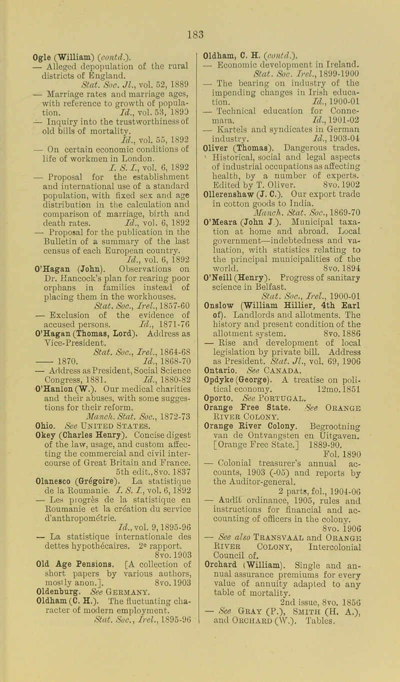 Ogle (William) (contd.). — Alleged depopulation of the rural districts of England. Stat. Soc. Jl., vol. 52, 1889 — Marriage rates and marriage ages, with reference to growth of popula- tion. Id., vol. 53, 1899 — Inquiry into the trustworthiness of old bills of mortality. Id., vol. 55, 1S92 — On certain economic conditions of life of workmen in London. I. S. I, vol. 6, 1892 — Proposal for the establishment and international use of a standard population, with fixed sex and age distribution in the calculation and comparison of marriage, birth and death rates. Id., vol. 6, 1892 — Proposal for the publication in the Bulletin of a summary of the last census of each European country. Id., vol. 6, 1892 O’Hagan (John). Observations on Dr. Hancock’s plan for rearing poor orphans in families instead of placing them in the workhouses. Stat. Soc., Irel., 1857-60 — Exclusion of the evidence of accused persons. Id., 1871-76 O’Hagan (Thomas, Lord). Address as Vice-President. Stat. Soc., Irel., 1864-68 1870. Id., 1868-70 — Address as President, Social Science Congress, 1881. Id., 1880-82 O'Hanlon (W.). Our medical charities and their abuses, with some sugges- tions for their reform. Manch. Stat. Soc., 1872-73 Ohio. See United States. Okey (Charles Henry). Concise digest of the law, usage, and custom affec- ting the commercial and civil inter- course of Great Britain and France. 5th edit.,8vo. 1837 Olanesco (Gregoire). La statistique de la Koumanie. I. S. I., vol. 6, 1892 — Les pi ogres de la statistique en ltoumanie et la creation du service d’anthropometrie. Id., vol. 9,1895-96 — La statistique internationale des dettes hypothdcaires. 2e rapport. 8vo.1903 Old Age Pensions. [A collection of short papers by various authors, mosily anon.]. 8vo. 1903 Oldenburg. See Germany. Oldham (C. H.). The fluctuating cha- racter of modern employment. Stat. Sue., Irel., 1895-96 Oldham, C. H. (contd.'). — Economic development in Ireland. Stat. Soc. Irel., 1899-1900 — The bearing on industry of the impending changes in Irish educa- tion. Id., 1900-01 — Technical education for Conne- mara. Id., 1901-02 — Kartels and syndicates in German industry. Id., 1903-04 Oliver (Thomas). Dangerous trades. 1 Historical, social and legal aspects of industrial occupations as affecting health, by a number of experts. Edited by T. Oliver. 8vo. 1902 Ollerenshaw (J. C.). Our export trade in cotton goods to India. Munch. Stat. Soc., 1869-70 O’Meara (John J ). Municipal taxa- tion at home and abroad. Local government—indebtedness and va- luation, with statistics relating to the principal municipalities of the world. 8vo. 1894 O’Neill (Henry). Progress of sanitary science in Belfast. Stat. Soc., Irel., 1900-01 Onslow (William Hillier, 4th Earl of). Landlords and allotments. The history and present condition of the allotment system. Svo. 1886 — Rise and development of local legislation by private bill. Address as President. Stat. Jl., vol. 69, 1906 Ontario. See Canada. Opdyke (George). A treatise on poli- tical economy. 12mo. 1851 Oporto. See PORTUGAL, Orange Free State. See Orange River Colony. Orange River Colony. Begrootning van de Ontvangsten en Uitgaven. [Orange Free State.] 1889-90. Fol. 1890 — Colonial treasurer’s annual ac- counts, 1903 (-05) and reports by the Auditor-general. 2 parts, fol., 1904-06 — Audit ordinance, 1905, rules and instructions for financial and ac- counting of officers in the colony. Svo. 1906 — See also Transvaal and Orange River Colony, Intercolonial Council of. Orchard (William). Single and an- nual assurance premiums for every value of annuity adapted to any table of mortality. 2nd issue, Svo. 1856 — See Gray (P.), Smith (H. A.), and Orchard (\V.). Tables.