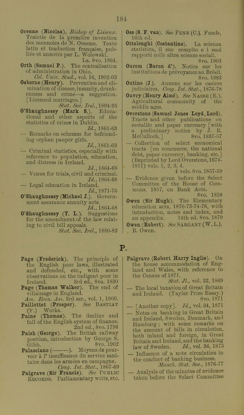 Oresrne (Nicolas), Bishop of Lmeux. Traictie de la premiere invention des monnoies de N. Oresme. Texte latin et traduction frangaise, pub- lics et annotds par L. Wolowski. La. 8vo. 1864. Orth (Samuel P.). The centralisation of administration in Ohio. Col. Univ. Stud., vol. 16, 1902-03 Osborne (Henry). Prevention and eli- mination of disease, insanity, drunk- enness and crime—a suggestion. [Licensed marriages.] Stat. Soc. Irel., 1894-95 O’Shaughnessy (Mark S.). Educa- tional and other aspects of the statistics of crime in Dublin. Id., 1861-63 — Remarks on schemes for befriend- ing orphan pauper girls. Id., 1861-63 — Criminal statistics, especially with reference to population, education, and distress in Ireland. Id., 1864-6S — Venue for trials, civil and criminal. Id., 1864-68 — Legal education in Ireland. Id., 1871-76 O’Shaughnessy (Michael J.). Govern- ment assurance annuity acts. Id., 1864-68 O’Shaughnessy (T. L.). Suggestions for the amendment of the law relat- ing to civil bill appeals. Stat. Soc. Irel., 1880-82 Oss (S. F. van). See Fenn (C.). Funds, 16th ed. Ottolenghi (Costantino). La scienza statistics, il suo compito e i suoi rapporti colle altre scienzesociali. 8vo. 1903 Ourem (Baron d’). Notice sur les institutions de prevoyance au Brdsil. 8vo. 1883 Outine (J.). Annexe sur les casiers judiciaires. Gong. Int. Stat., 1876-78 Ouvry (Henry Aime). See NASSE (E.). Agricultural community of the middle ages. Overstone (Samuel Jones Loyd, Lord). Tracts and other publications on metallic and paper currency [with a preliminary notice by J. R. McCulloch.] 8vo. 1837-57 — Collection of select economical tracts [on commerce, the national debt, paper currency, banking, etc.] (Reprinted by Lord Overstone, 1674- . 1811) vols. 1, 2, 3, 4. 4 vols. Svo. 1857-59 — Evidence given before the Select Committee of the House of Com- mons, 1857, on Bank Acts. Svo. 185S Owen (Sir Hugh). The Elementary education acts, 1870-73-74-76, with introduction, notes and index, and an appendix. 14th ed. Svo. 1879 Owen (Robert). See Sargant (W. L.). , R. Owen. P. Page (Frederick). The principle of the English poor laws, illustrated and defended, etc., with some observations on the indigent poor in Ireland. 3rd ed., Svo. 1830 Page (Thomas Walker). The end of villainage in England. Am. Boon. Ass. 3rd ser., vol. 1, 1900. Paillottet (Prosper). See Bastiat (F.) Works. Paine (Thomas). The decline and fall of the English system of finance. 2nd ed., Svo. 1796 Paish (George). The British railway position, introduction by George S. Gibb. 8vo. 1902 Palasciano ( ). Moyensde pour- voir a 1’ insuffisance du service sani- taire dans les armees en campagne. Cong. Int. Stat., 1867-69 Palgrave (Sir Francis). Sec Public Records. Parliamentary writs, etc. Palgrave (Robert Harry Inglis). On the house accommodation of Eng- land and Wales, with reference to the Census of 1871. Stat. Jl., vol. 32, 1869 — The local taxation of Great Britain and Ireland. (Tayler Prize Essay.) Svo. 1871 — [Another copy]. Id., vol. 34, 1871 — Notes on banking in Great Britain and Ireland, Sweden, Denmark, and Plamburg ; with some remarks on the amount of bills in circulation, both inland and foreign, in Great Britain and Ireland, and the banking law of Sweden. Id., vol. 36, 1873 Influence of a note circulation in the conduct of banking business. _ Manch. Stat. Soc., 1876-77 — Analysis of the minutes of evidence taken before the Select Committee