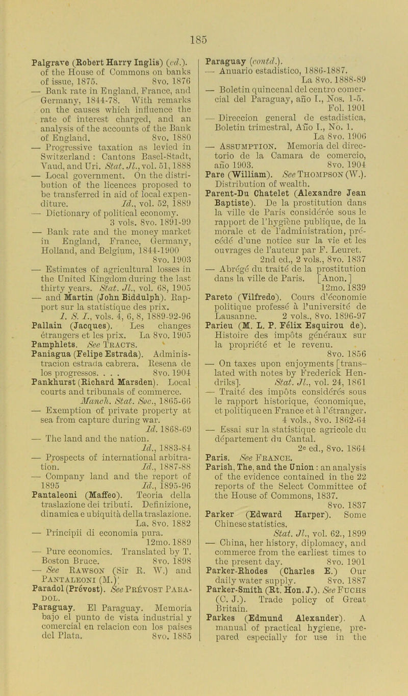 Palgrave (Robert Harry Inglis) («/.). of the House of Commons on banks of issue, 1875. 8vo. 1876 — Bank rate in England, France, and Germany, 1844-78. With remarks on the causes which influence the rate of interest charged, and an analysis of the accounts of the Bank of England. 8vo. 1S80 — Progressive taxation as levied in Switzerland : Cantons Basel-Stndt, Yaud, and Uri. Stat. Jl.,vol. 51,1888 — Local government. On the distri- bution of the licences proposed to be transferred in aid of local expen- diture. Id., vol. 52, 188!) — Dictionary of political economy. 3 vols. Svo. 1891-9!) — Bank rate and the money market in England, France, Germany, Holland, and Belgium, 1844-1900 Svo. 1903 — Estimates of agricultural losses in the United Kingdom during the last thirty years. Stat. Jl., vol. 68, 1905 — and Martin (John Biddulph). Bap- port sur la statistique des prix. 1. S. I., vols. 4, 6, 8, 1889-92-96 Pallain (Jacques). Les changes etrangers et les prix. La Svo. 1905 Pamphlets. Sec Tracts. Paniagua (Felipe Estrada). Adminis- tracion estrada cabrera. Besena de los progressos. . . . Svo. 1904 Pankhurst (Richard Marsden). Local courts and tribunals of commerce. Mancli. Stat. Sue., 1865-66 — Exemption of private property at sea from capture during war. Id, 1868-69 — The land and the nation. Id., 1883-84 — Prospects of international arbitra- tion. Id., 1887-88 — Company land and the report of 1895 Id., 1895-96 Pantaleoni (Maffeo). Teoria della traslazione dei tributi. Definizione, dinamica e ubiquita della traslazione. La. Svo. 1882 — Principii di economia pura. 12mo. 1889 - Pure economics. Translated by T. Boston Bruce. Svo. 1898 — See Bawson (Sir B. W.) and Pantaleoni (M.V Paradol(Prevost). See Provost Para- dol. Paraguay. El Paraguay. Memoria bajo el punto de vista industrial y comercial en relacion con los paises del Plata. Svo. 1885 Paraguay (cuntd.). — Anuario estadistico, 1886-1887. La Svo. 1888-89 — Boletin quincenal del centro comer- cial del Paraguay, ano I., Nos. 1-5. Fol. 1901 — Direccion general de estadistica, Boletin trimestral, Alio I., No. 1. La Svo. 1906 — Assumption. Memoria del direc- torio de la Camara de comercio, aho 1903. 8vo. 1904 Pare (William). See Thompson (W.). Distribution of wealth. Parent-Du Chatelet (Alexandre Jean Baptiste). De la prostitution dans la ville de Paris considdree sous le rapport de 1’hygiene publique, de la morale et de Padministration, pre- c<$d6 d'une notice sur la vie et les ouvrages de l’auteur par F. Leuret. 2nd ed., 2 vols., Svo. 1837 — Abregc du traits de la prostitution dans la ville de Paris. [Anon.] 12mo. 1839 Pareto (Vilfredo). Cours d’economie politique prof esse a P university de Lausanne. 2 vols., Svo. 1896-97 Parieu (M. L. P. Felix Esquirou de). Histoire des impots generaux sur la propriety et le revenu. Svo. 1856 — On taxes upon enjoyments [trans- lated with notes by Frederick Hen- driks]. Stat. Jl., vol. 24, 1861 — Traite des impots considyres sous le rapport historique, economique, et politique en France et a l’etranger. 4 vols., Svo. 1862-64 — Essai sur la statistique agricole du departement du Cantal. 2e ed., Svo. 1864 Paris. See France. Parish, The, and the Union : an analysis of the evidence contained in the 22 reports of the Select Committee of the House of Commons, 1837. Svo. 1837 Parker (Edward Harper). Some Chinese statistics. Stat. Jl., vol. 62., 1899 — China, her history, diplomacy, and commerce from the earliest times to the present day. Svo. 1901 Parker-Rhodes (Charles E.) Our daily water supply. Svo. 1SS7 Parker-Smith (Rt. Hon. J.). Nee Fuchs (C. J.). Trade policy of Great Britain. Parkes (Edmund Alexander). A manual of practical hygiene, pre- pared especially for use in the