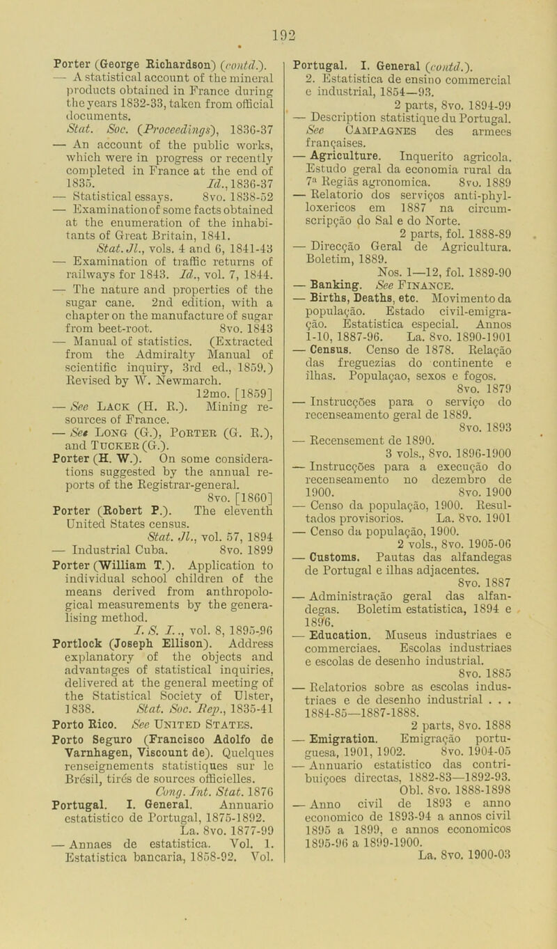 Porter (George Richardson) (contd.). — A statistical account of the mineral products obtained in France during the years 1S32-33, taken from official documents. St at. Soc. (Proceedings), 183C-37 — An account of the public works, which were in progress or recently completed in France at the end of 1835. Id., 1S36-37 — Statistical essays. Svo. 1838-52 — Examinationof some factsobtained at the enumeration of the inhabi- tants of Great Britain, 1841. Stat.Jl., vols. 4 and G, 1841-43 — Examination of traffic returns of railways for 1843. Id., vol. 7, 1844. — The nature and properties of the sugar cane. 2nd edition, with a chapter on the manufacture of sugar from beet-root. Svo. 1843 — Manual of statistics. (Extracted from the Admiralty Manual of scientific inquiry, 3rd ed., 1859.) Revised by W. Newmarch. 12mo. [1859] — See Lack (H. R.). Mining re- sources of France. — Set Long (G.), Porter (G. R.), and Tucker (G.). Porter (H. W.). On some considera- tions suggested by the annual re- ports of the Registrar-general. 8vo. [1860] Porter (Robert P.). The eleventh United States census. Stat. >11., vol. 57, 1894 — Industrial Cuba. 8vo. 1899 Porter (William T.). Application to individual school children of the means derived from anthropolo- gical measurements by the genera- lising method. I. S. I.., vol. 8, 1895-96 Portlock (Joseph Ellison). Address explanatory of the objects and advantages of statistical inquiries, delivered at the general meeting of the Statistical Society of Ulster, 1838. Stat. Soc. Rep., 1835-41 Porto Rico. See United States. Porto Seguro (Francisco Adolfo de Yarnhagen, Viscount de). Quelques renseignements statistiques sur le Bresil, tires de sources officielles. Cong. Int. Stat. 187G Portugal. I. General. Annuario estatistico de Portugal, 1875-1892. La. Svo. 1877-99 — Annaes de estatistica. Vol. 1. Estatistica bancaria, 1858-92. Vol. Portugal. I, General (contd.'). 2. Estatistica de ensino commercial e industrial, 1854—93. 2 parts, Svo. 1894-99 — Description statistique du Portugal. See Campagnes des armees f ran Raises. — Agriculture. Inquerito agricola. Estudo geral da economia rural da 7a Regias agronomica. Svo. 1889 — Relatorio dos servigos anti-phyl- loxericos em 1887 na circum- scrip9ao do Sal e do Norte. 2 parts, fol. 1888-89 — Direccjao Geral de Agricultura. Boletim, 1889. Nos. 1—12, fol. 1889-90 — Banking. See Finance. — Births, Deaths, etc. Movimentoda populacao. Estado civil-emigra- ?ao. Estatistica especial. Annos 1-10, 1887-96. La. Svo. 1890-1901 — Census. Censo de 1878. Relagao das freguezias do continente e ilhas. PopulaQao, sexos e fogos. Svo. 1879 — InstrucQoes para o servi^o do recenseamento geral de 1889. Svo. 1893 — Recensement de 1890. 3 vols., Svo. 1S9G-1900 — Instruc$5es para a execugao do recenseamento no dezembro de 1900. Svo. 1900 — Censo da populagao, 1900. Resul- tados provisorios. La. Svo. 1901 — Censo da populagao, 1900. 2 vols., Svo. 1905-0G — Customs. Pautas das alfandegas de Portugal e ilhas adjacentes. Svo. 1887 — Administragao geral das alfan- degas. Boletim estatistica, 1894 e 18ff6. — Education. Museus industriaes e commerciaes. Escolas industriaes e escolas de desenho industrial. Svo. 1885 — Relatorios sobre as escolas indus- triaes e de desenho industrial . . . 1884-85—1887-1888. 2 parts, Svo. 1888 — Emigration. Emigragao portu- guesa, 1901, 1902. Svo. 1904-05 — Annuario estatistico das contri- buigoes directas, 1882-83—1892-93. Obi. Svo. 1S8S-189S — Anno civil de 1893 e anno economico de 1S93-94 a annos civil 1895 a 1899, e annos economicos 1895-96 a 1899-1900. La. Svo. 1900-03