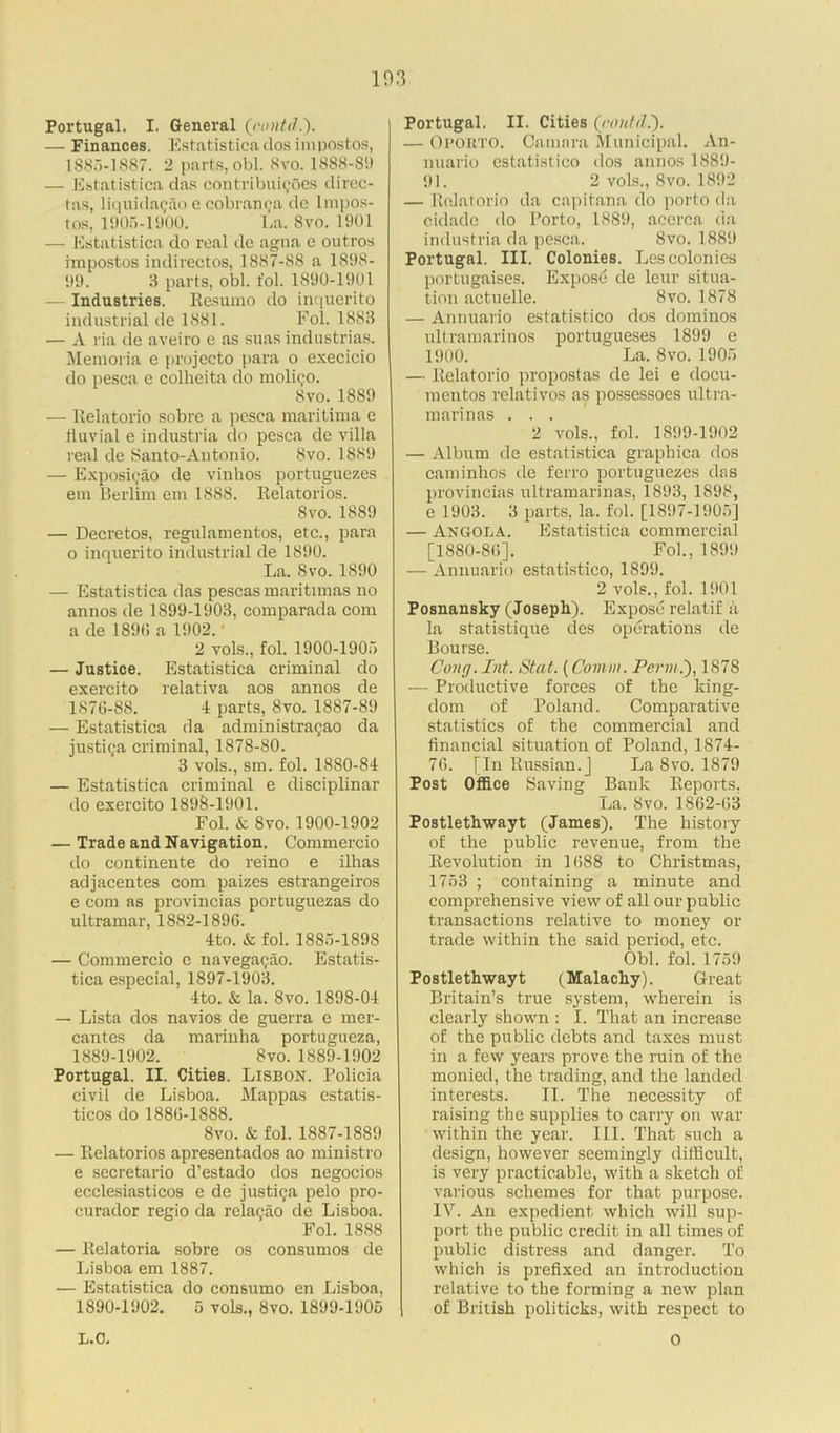 Portugal. I. General (rontd — Finances. Estatistica dos impostos, 1S85-1887. 2 parts, obi. 8vo. 1888-Si) — Estatistica das contributes direc- tas, liquidacjao e cobranca de lmpos- tos, 1905-1900. La. 8vo. 1901 — Estatistica do real de agna e outros impostos indirectos, 1887-88 a 1898- 99. 3 parts, obi. fol. 1890-1901 — Industries. Resumo do inquerito industrial de 1881. Fol. 1883 — A ria de aveiro e as suas industrias. Memoria e projecto para o execicio do pesca c colheita do moli^o. 8vo. 1889 — Eelatorio sobre a pesca maritima e fluvial e industria do pesca de villa real de Santo-Antonio. 8vo. 1889 — Exposicao de vinhos portuguezes em Berlim em 1888. Relatorios. 8 vo. 1889 — Decretos, regulamentos, etc., para o inquerito industrial de 1890. La. 8 vo. 1890 — Estatistica das pescas maritimas no annos de 1S99-1903, comparada com a de 189(5 a 1902.' 2 vols., fol. 1900-1905 — Justice. Estatistica criminal do exercito relativa aos annos de 187(5-88. -1 parts, Svo. 1887-89 — Estatistica da administra^ao da justi?a criminal, 1878-80. 3 vols., sm. fol. 1880-84 — Estatistica criminal e disciplinar do exercito 1898-1901. Fol. & Svo. 1900-1902 — Trade and Navigation. Commercio do continente do reino e ilhas adjacentes com paizes estrangeiros e com as provincias portuguezas do Ultramar, 1882-1896. 4to. & fol. 1885-1898 — Commercio c navegagao. Estatis- tica especial, 1897-1903. 4to. & la. Svo. 1898-04 — Lista dos navios de guerra e mer- cantes da marinha portugueza, 1889- 1902. Svo. 1889-1902 Portugal. II. Cities. Lisbon. Policia civil de Lisboa. Mappas estatis- ticos do 1886-1888. 8vo. & fol. 1887-1889 — Relatorios apresentados ao ministro e secretario d’estado dos negocios ecclesiasticos e de justi^a pelo pro- curador regio da relagao de Lisboa. Fol. 1888 — Relatoria sobre os consumos de Lisboa em 1887. — Estatistica do consumo en Lisboa, 1890- 1902. 5 vols., Svo. 1899-1905 Portugal. II. Cities (,rontd.). — Oporto. Camara Municipal. An- nuario cstatistico <los annos 1889- 91. 2 vols., Svo. 1892 — ReJatorio da capitana do porto da cidade do Porto, 1889, acerca da industria da pesca. Svo. 1889 Portugal. III. Colonies. Les colonies portugaises. Expose de leur situa- tion actuelle. Svo. 1878 — Annuario estatistico dos dominos ultramarinos portugueses 1899 e 1900. La. 8vo. 1905 — Relatorio propostas de lei e docu- mentos relativos as possessoes ultra- marinas . . . 2 vols., fol. 1899-1902 — Album de estatistica graphica dos caminhos de ferro portuguezes das provincias ultramarinas, 1893, 1898, e 1903. 3 parts, la. fol. [1897-1905] — Angola. Estatistica commercial [1880-86]. Fol., 1899 — Annuario estatistico, 1899. 2 vols., fol. 1901 Posnansky (Joseph). Expose relatif a la statistique des operations de Bourse. Cong. Int. Stat. (Comm. Perm.'), 1878 — Productive forces of the king- dom of Poland. Comparative statistics of the commercial and financial situation of Poland, 1874- 76. [In Russian.] La 8vo. 1879 Post Office Saving Bank Reports, La. Svo. 1862-63 Postlethwayt (James). The history of the public revenue, from the Revolution in 1688 to Christmas, 1753 ; containing a minute and comprehensive view of all our public transactions relative to money or trade within the said period, etc. Obi. fol. 1759 Postlethwayt (Malachy). Great Britain’s true system, wherein is clearly shown : I. That an increase of the public debts and taxes must in a few years prove the ruin of the monied, the trading, and the landed interests. II. The necessity of raising the supplies to carry on war within the year. III. That such a design, however seemingly difficult, is very practicable, with a sketch of various schemes for that purpose. IV. An expedient which will sup- port the public credit in all times of public distress and danger. To which is prefixed an introduction relative to the forming a new plan of British politicks, with respect to L.C. O