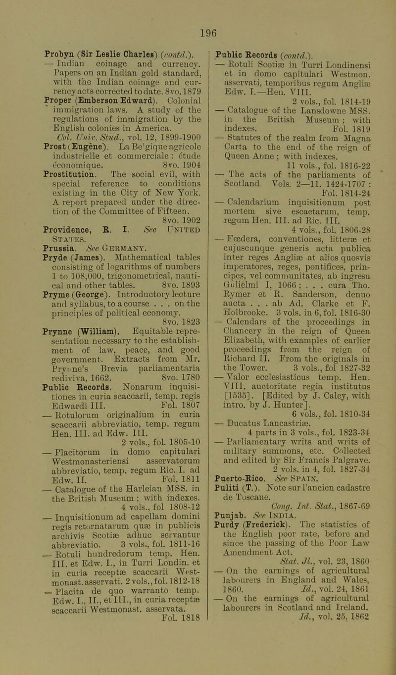 Probyn (Sir Leslie Charles) (contd.)• — Indian coinage and currency. Papers on an Indian gold standard, with the Indian coinage and cur- rencyacts corrected to date. 8vo. 1879 Proper (Emberson Edward). Colonial immigration laws. A study of the regulations of immigration by the English colonies in America. Col. Univ.Stud., vol. 12, 1899-1900 Prost (Eugene). La Be'gique agricole industrielle et comtnerciale: 6tude economique. 8vo. 1904 Prostitution. The social evil, with special reference to conditions existing in the City of New York. A report prepared under the direc- tion of the Committee of Fifteen. 8vo.1902 Providence, R. I. See United States. Prussia. See Germany. Pryde (James). Mathematical tables consisting of logarithms of numbers 1 to 108,000, trigonometrical, nauti- cal and other tables. 8vo. 1893 Pryme (George). Introductoiy lecture and syllabus, to a course ... on the principles of political economy. 8vo.1823 Prynne (William). Equitable repre- sentation necessary to the establish- ment of law, peace, and good government. Extracts from Mr. Prytne’s Brevia parliamentaria rediviva, 1662. 8vo. 1780 Public Records. Nonarum inquisi- tiones in curia scaccarii, temp, regis Edwardi III. Fol. 1807 — Rotulorum originalium in curia scaccarii abbreviatio, temp, regum Hen. III. ad Edw. III. 2 vols., fol. 1805-10 — Placitorum in domo capitulari Westmonasteriensi asservatorum abbreviatio, temp, regum Ric. I. ad Edw. II. Fol. 1811 — Catalogue of the Harleian MSS. in the British Museum ; with indexes. 4 vols., fol 1808-12 — Inquisitionum ad capellam domini regis retornatarum qute in publicis archivis Scotiae adhuc servantur abbreviatio. 3 vols., fol. 1811-16 — Rotuli hundredorum temp. Hen. III. et Edw. I., in Turri Londin. et in curia receptas scaccarii West- monast.asservati. 2 vols.,fol. 1812-18 — Placita de quo warranto temp. Edw. I., II., et III., in curia receptae scaccarii Westmonast. asservata. FoL 1818 Public Records (contd.'). — Rotuli Scotire in Turri Londinensi et in domo capitulari Westmon. assorvati, temporibus regnm Angliae Edw. I.—Hen. VIII. 2 vols., fol. 1814-19 — Catalogue of the Lansdowne MSS. in the British Museum ; with indexes. Fol. 1819 — Statutes of the realm from Magna Carta to the end of the reign of Queen Anne ; with indexes. 11 vols., fol. 1816-22 — The acts of the parliaments of Scotland. Vols. 2—11. 1424-1707 : Fol. 1814-24 — Calendarium inquisitionum post mortem sive escaetarum, temp, regum Hen. III. ad Ric. III. 4 vols., fol. 1806-28 — Foedera, conventiones, litterae et cujuscuuque generis acta publica inter reges Angliae at alios quosvis imperatores, reges, pontifices, prin- cipes, vel communitates, ab ingresu Gulielmi I, 1066 ; . . . cura Tho. Rymer et R. Sanderson, denuo aucta . . . ab Ad. Clarke et F. Holbrooke. 3 vols. in 6, fol. 1816-30 — Calendars of the proceedings in Chancery in the reign of Queen Elizabeth, with examples of earlier proceedings from the reign of Richard II. From the originals in the Tower. 3 vols., fol 1827-32 — Valor ecclesiasticus temp. Hen. VIII. auctoritate regia institutus [1535]. [Edited by J. Caley, with intro, by J. Hunter], 6 vols., fol. 1810-34 — Ducatus Lancastrias. 4 parts in 3 vols., fol. 1823-34 — Parliamentary writs and writs of military summons, etc. Collected and edited by Sir Francis Palgrave. 2 vols. in 4, fol. 1827-34 Puerto-Rico. See Spain. Puliti (T.). Note sur l’ancien cadastre de Toscane. Cong. Lit. Slat., 1867-69 Punjab. See India. Purdy (Frederick). The statistics of the English poor rate, before and since the passing of the Poor Law Amendment Act. St at. Jl., vol. 23, 1860 — On the earnings of agricultural labourers in England and Wales, 1860. Id., vol. 24, 1861 — On the earnings of agricultural labourers in Scotland and Ireland. Id., vol. 25. 1862