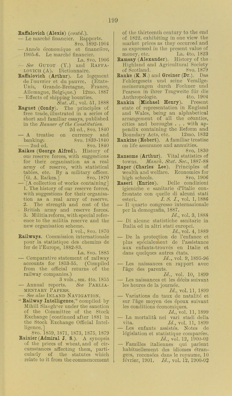 Haffalovich (Alexis) (oontd.). — Le marchd financier. Rapports. 8 vo. 1892-1901 — Annde dconomique et financiere, 1905-6. Le marchd financier. La. 8vo. 1906 — See Guyot (Y.) and Raffa- lovich (A). Dictionnaire. Raffalovich (Arthur). Le logement de l’ouvrier et du pauvre. (Etats- Unis, Grande-Bretagne, France, Allemagne, Belgique.) 12mo. 1887 — Effects of shipping bounties. St at. Jl., vol. 51, 188S Raguet (Condy). The principles of free trade, illustrated in a series of short and familiar essays, published in the Banner of the Constitution. 2d ed., 8 vo. 1810 — A treatise on currency and banking. 8vo. 1839-1810 2nd ed. 8vo. 1810 Raikes (George Alfred). History of our reserve forces, with suggestions for their organisation as a real army of reserve, with statistical tables, etc. By a military officer. [G. A. Raikes.] 8vo. 1870 — [A collection of works containing] 1. The history of our reserve forces, with suggestions for their organisa- tion as a real army of reserve. 2. The strength and cost of the British army and reserve forces. 3. Militia reform, with special refer- ence to the militia reserve and the new organisation scheme. 1 vol., Svo. 1870 Railways. Commission internationale pour la statistique des chemins de fer de l’Europe, 1882-83. La. Svo. 1885 — Comparative statement of railway accounts for 1853-55. (Compiled from the official returns of the railway companies.) 3 vols., sm. Ito. 1855 — Annual reports. See PARLIA- MENTARY Papers. — See also Inland Navigation. “ Railway Intelligence,” compiled by Mihill Slangh'er under the sanction of the Committee of the Stock Exchange [continued after 1881 in the Stock Exchange Official Intel- ligence. ] _8vo. 1859, 1871, 1873, 1875, 1879 Rainier (Admiral J. S.). A synopsis of the prices of wheat, and of cir- cumstances affecting them, parti- cularly of the statutes which relate to it from the commencement of the thirteenth century to the end of 1822, exhibiting in one view the market prices as they occurred and as expressed in the present value of money, etc. La. 4to. 1823 Ramsay (Alexander). History of the Highland and Agricultural Society of Scotland. Svo. 1879 Ranke (K. N.) and Greiner (Dr.). Das Fehlergesetz und seine Verallge- meinerungen durch Fechner und Pearson in ihrer Tragweite fur die Anthropologie. 4to. 1904 Rankin (Michael Henry). Present state of representation in England and Wales, being an alphabetical arrangement of all the counties, cities and boroughs . . . with ap- pendix containing the Reform and Boundary Acts, etc. 12mo. 1832 Rankine (Robert). A familiar treatise on life assurance and annuities. Svo. 1830 Ransome (Arthur). Vital statistics of towns. Manch. St at. Soc., 1887-88 Raper (Charles Lee). Principles of wealth and welfare. Economics for high schools. Svo. 1906 Raseri (Enrico). Delle condizioni igieniche e sanitarie d’ltalie con- frontate con quelle di alcuni stati esteri. I. S. I., vol. 1, 1886 — II quarto congresso internazionale per la demografia, 1887. Id., vol. 3, 1888 — Di alcune statistiche sanitarie in Italia ed in altri stati europei. Id., vol. 4, 1889 — De la protection de l’enfance et plus spdcialement de l’assistance aux enfants-trouves en Italie et dans quelques autres dtats. Id., vol. 9, 1895-96 — Les naissances en rapport avec 1’age des parents. Id,, vol. 10, 1899 — Les naissances et les ddeds suivant les heures de la journde. Id., vol. 11, 1899 — Variations du taux de natalitd et sur l’fige moyen des dpoux suivant les conditions dconomiques. Id., vol. 11, 1899 — La mortality nei vari stadi della vita. Id., vol. 11, 1899 — Les enfants assistds. Notes de legislation et statistique compardes. Id., vol. 12, 1900-02 — Families italiennes qui par lent habituellement des idiomes dtran- gers, recensdes dans le royaume, 10 fdvrier, 1901. Id., vol. 12, 1900-03