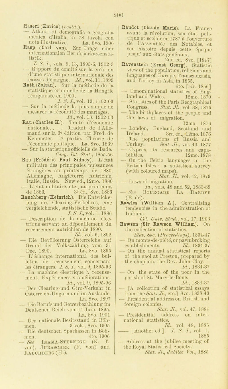 Raseri (Enrico) (contd.). — Atlanti di demografia e geografia medica d’lialia, in 78 tavola con note illustrative. La. 8vo. 1906 Rasp (Carl von). Zur Frage einer internationalen Berufsparkassensta- tistik. I. S. Z, vols. 9, 13, 1895-0, 1902-3 — Rapport du comity sur la creation d'une statistique internationale des caisses d’epargne. Id., vol. 11,1899 Rath (Zoltan). Sur la methode de la statistique criminelle de la Hongrie reorganise en 1900, I. S. I., vol. 13, 1902-03 — Sur la metliode la plus simple de mesurer la fecondite des manages. Id., vol. 13, 1902-03 Ran (Charles H.). Traite d’ticonomie nation ale, . . . Traduit de l’Alle- mand sur la 3e Edition par Fred, de Kemmeter. 1° partie. Theorie de l’dconomie politique. La. 8vo. 1839 — Sur la statistique officielle de Bade. Cong. Int. Stat., 1855-50 Rau (Frederic Paul Sidney). L’etat militaire des principales puissances etrangercs au printemps de 1880. Allemagne, Angleterre, Autrichie, Italie, Russie. New ed., 12mo. 1880 — L’etat militaire, etc., au printemps de 1883. 3<= dd., 8vo. 1883 Rauchberg (Heinrich). Die Entwicke- lung des Clearing-Verkehres, eine vergleichende, statistische Studie. I. S. Z, vol. 1, 1880 — Description de la machine dlec- trique servant au depouillement du recensement autrichien de 1890. Id., vol. 0, 1892 — Die Bevolkerung Osterreichs auf Grund dcr Volksziihlung vom 31 Dec. 1890. La. 8vo. 1895 — L’dchange international des bul- letins de recensement concernant les dtrangers. Z. S. Z, vol. 9, 1895-90 — La machine dlectrique h recense- ment. Experiences et ameliorations. Id., vol. 9, 1895-96 — Der Clearing-und Giro-Verkehr in Osterreich-Ungarn und im Auslande. La. 8vo. 1897 — Die Berufs und Gewerbeziihlung im Deutschen Reich vom 14 Juin, 1895. La. 8vo. 1901 — Der nationale Besitzstand in Boh- men. 3 vols., 8vo. 1905 — Die deutschen Sparkassen in Bbh- men. 4 to. 1900 — See Inama-Sternegg (K. T. von), Juraschek (F. von) and Rauchberg (H.). Raudot (Claude Marie). La France avant la revolution, son etat poli- tique et socialeen 1787 a l’ouverture de l’Assemblde des Notables, et son histoire depuis cette epoque jusqu’ aux etats gdneraux. 2nd ed., 8vo. [1847] Ravenstein (Ernst Georg). Statistic view of the population, religions and languages of Europe, Transcaucasia, and Turkey in Asia, in 1855. 4to. [cir. 1856] — Denominational statistics of Eng- land and Wales. 12mo. 1870 — Statistics of the Paris Geographical Congress. Stat. Jl., vol. 38, 1875 — The birthplaces of the people and the laws of migration. 12mo. 1870 — London, England, Scotland and Ireland. 3rd ed., 12mo. 1S76 — 'The populations of Russia and Turkey. Stat. Jl., vol. 40, 1877 — Cyprus, its resources and capa- bilities. 12mo. 1878 — On the Celtic languages in the British Isles : a statistical survey (with coloured maps). Stat. Jl., vol. 42, 1879 — Laws of migration. Id., vols. 48 and 52, 1885-89 — See Bourgade La Dardye (E. de). Rawles (William A.). Centralizing tendencies in the administration of Indiana. Col. Unit. Stud., vol. 17, 1903 Rawson (Sir Rawson William). On the collection of statistics. Stat. Soc. (Proceedings), 1834-47 — On monts-de-piete, or pawnbroking establishments. Id., 1834-37 — On the annual statistical reports of the gaol at Preston, prepared by the chaplain, the Rev. John Clay. Id., 1834-37 — On the state of the poor in the parish of St. Mary-le-Bone. Id., 1834-37 — [A collection of statistical essays from the Stat. Jl., etc.] 8vo. 1838-43 — Presidential address on British and foreign colonies. Stat. Jl., vol. 47, 1884 — Presidential address on inter- national statistics. Id., vol. 4S, 1885 [Another ed.]. I. S. I., vol. 1, 1885 — Address at the jubilee meeting of the Royal Statistical Society. Stat. Jl., Jubilee Vol., 1885