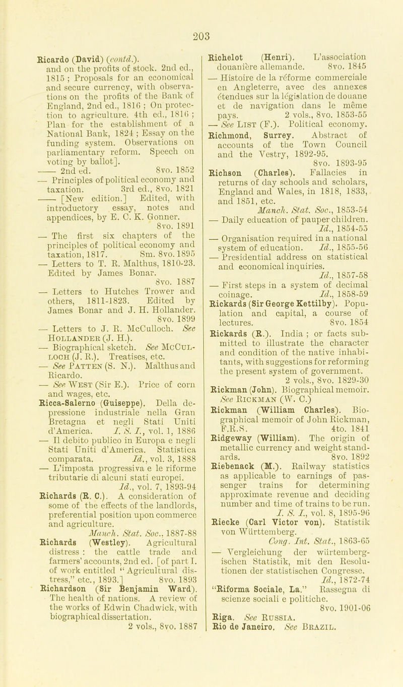 Ricardo (David) (contd.). and on the profits of stock. 2nd ed., 1815 ; Proposals for an economical and secure currency, with observa- tions on the profits of the Bank of England, 2nd ed., 181(5 ; On protec- tion to agriculture. 4th ed., 181(1 ; Plan for the establishment of a National Bank, 1824 ; Essay on the funding system. Observations on parliamentary reform. Speech on voting by ballot]. 2nd ed. Svo. 1852 — Principles of political economy and taxation. 3rd ed., 8vo. 1821 [New edition.] Edited, with introductory essay, notes and appendices, by E. C. K. Gonner. Svo.1891 — The first six chapters of the principles of political economy and taxation, 1817. Sm. 8vo. 1895 — Letters to T. R. Malthus, 1810-23. Edited by James Bonar. Svo. 1887 — Letters to Hutches Trower and others, 1811-1823. Edited by James Bonar and J. II. Hollander. Svo. 1899 — Letters to J. R. McCulloch. Sec Hollander (J. H.). — Biographical sketch. See McCul- loch (J. R.). Treatises, etc. — See Patten (S. N.). Malthus and Ricardo. — See West (Sir E.). Price of corn and wages, etc. Ricca-Salerno (Guiseppe). Della de- pressione industriale nella Gran Bretagna et negli Stati Uniti d’America. I. S. I., vol. 1, 188(5 — II debito publico in Europa e negli Stati Uniti d’America. Statistica comparata. Id.,\ol. 3, 1888 — L’imposta progressiva e le riforme tributarie di alcuni stati europei. Id., vol. 7, 1893-94 Richards (R. C.). A consideration of some of the effects of the landlords, preferential position upon commerce and agriculture. Mancli. Stat. Soc.. 1887-88 Richards (Westley). Agricultural distress : the cattle trade and farmers’ accounts, 2nd ed. [of part I. of work entitled “Agricultural dis- tress,” etc., 1893.] 8vo. 1893 Richardson (Sir Benjamin Ward). The health of nations. A review of the works of Edwin Chadwick, with biographical dissertation. 2 vols., Svo. 1887 Richelot (Henri). L’association douanibre allemande. 8vo. 1845 — Ilistoire de la rbforme commerciale en Angleterre, avec des annexes btendues sur la legislation dc douane et de navigation dans le meme pays. 2 vols., 8vo. 1853-55 — See List (F.). Political economy. Richmond, Surrey. Abstract of accounts of the Town Council and the Yestry, 1892-95. Svo. 1893-95 Richson (Charles). Fallacies in returns of day schools and scholars, England and Wales, in 1818, 1833, and 1851, etc. Mancli. Stat. Sue., 1853-54 — Daily education of pauper children. Id., 1854-55 — Organisation required in a national system of education. Id., 1855-56 — Presidential address on statistical and economical inquiries. Id., 1857-58 — First steps in a system of decimal coinage. Id., 1858-59 Rickards (Sir George Kettilby). Popu- lation and capital, a course of lectures. Svo. 1854 Rickards (R.). India ; or facts sub- mitted to illustrate the character and condition of the native inhabi- tants, with suggestions for reforming the present system of government. 2 vols., Svo. 1829-30 Rickman (John). Biographical memoir. See Rickman (VV. C.) Rickman (William Charles). Bio- graphical memoir of John Rickman, F.R.S. 4 to. 1841 Ridgeway (William). The origin of metallic currency and weight stand- ards. Svo. 1892 Riebenack (M.). Railway statistics as applicable to earnings of pas- senger trains for determining approximate revenue and deciding number and time of trains to be run. J. S. I, vol. 8, 1895-96 Riecke (Carl Victor von). Statistik von Wiirttemberg. Cong. Int. Stat., 1863-65 — Vergleichung der wiirtemberg- ischen Statistik, mit den Resolu- tionen der statistischen Congresse. Id., 1872-74 “Riforma Sociale, La.” Rassegna di scienze sociali e politiche. 8vo. 1901-06 Riga. See Russia. Rio de Janeiro. See Brazil.