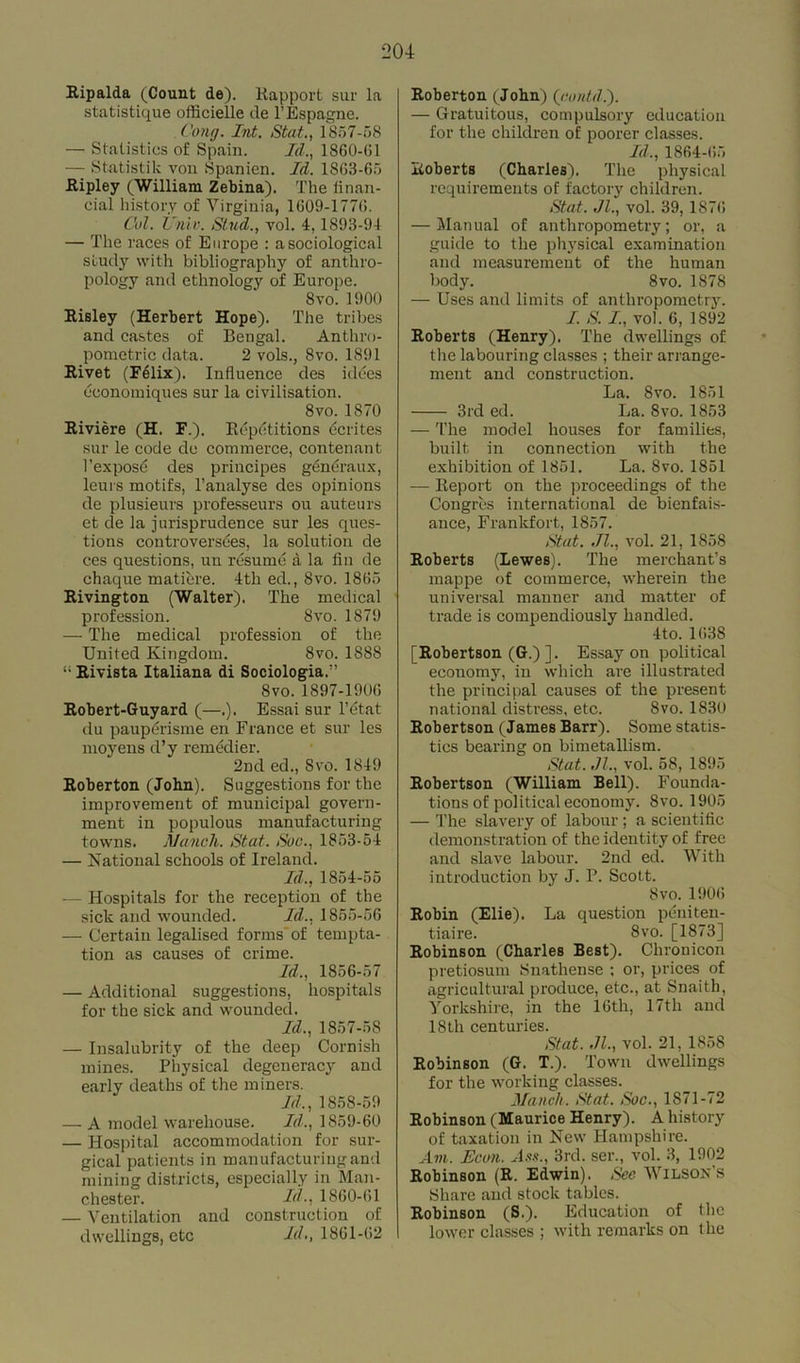 Ripalda (Count de). liapport sur la statistique officielle de l’Espagne. Cong. Int. Stat., 1857-08 — Statistics of Spain. Id., 1860-G1 — Statistic von Spanien. Id. 1863-65 Ripley (William Zebina). The finan- cial history of Virginia, 1609-1776. Col. Univ. Stud., vol. 4,1893-94 — The races of Europe : a sociological study with bibliography of anthro- pology and ethnology of Europe. 8vo.1900 Risley (Herbert Hope). The tribes and castes of Bengal. Anthro- pometric data. 2 vols., 8vo. 1891 Rivet (Felix). Influence des hides economiques sur la civilisation. 8vo. 1S70 Riviere (H. F.). Repetitions dcrites sur le code de commerce, con tenant l’expose des principes gdndraux, leurs motifs, l’analyse des opinions de plusieurs professeurs ou auteurs et de la jurisprudence sur les ques- tions controversies, la solution de ces questions, un resume a la fin de chaque matiere. 4th ed., Svo. 1865 Rivington (Walter). The medical profession. Svo. 1879 — The medical profession of the United Kingdom. 8vo. 1888 “Rivista Italiana di Sociologia.” Svo. 1897-1906 Robert-Guyard (—.). Essai sur l’etat du pauperisme en France et sur les moyens d’y remedier. 2nd ed., Svo. 1849 Roberton (John). Suggestions for the improvement of municipal govern- ment in populous manufacturing towns. Alanch. Stat. Soc., 1853-54 — National schools of Ireland. Id., 1854-55 — Hospitals for the reception of the sick and wounded. Id., 1855-56 — Certain legalised forms of tempta- tion as causes of crime. Id., 1856-57 — Additional suggestions, hospitals for the sick and wounded. Id., 1857-58 — Insalubrity of the deep Cornish mines. Physical degeneracy and early deaths of the miners. Id., 1858-59 — A model warehouse. Id., 1859-60 — Hospital accommodation for sur- gical patients in manufacturing and mining districts, especially in Man- chester. Id-, 1860-61 — Ventilation and construction of dwellings, etc Id., 1861-62 Roberton (John) (contd.). — Gratuitous, compulsory education for the children of poorer classes. Id., 1864-05 Roberts (Charles). The physical requirements of factory children. Stat. Jl., vol. 39, 1876 — Manual of anthropometry; or, a guide to the physical examination and measurement of the human body. Svo. 1878 — Uses and limits of anthropometry. I. S. I, vol. 6, 1892 Roberts (Henry). The dwellings of the labouring classes ; their arrange- ment and construction. La. Svo. 1851 3rd ed. La. 8vo. 1853 — The model houses for families, built in connection with the exhibition of 1851. La. Svo. 1851 -— Report on the proceedings of the Congres international de bienfais- ance, Frankfort, 1857. Stat. Jl., vol. 21, 1858 Roberts (Lewes). The merchant’s mappe of commerce, wherein the universal manner and matter of trade is compendiously handled. 4to. 1638 [Robertson (G.) ]. Essay on political economy, in which are illustrated the principal causes of the present national distress, etc. 8vo. 1830 Robertson (James Barr). Some statis- tics bearing on bimetallism. Stat. .Jl., vol. 58, 1895 Robertson (William Bell). Founda- tions of political economy. 8vo.1905 — The slavery of labour; a scientific demonstration of the identity of free and slave labour. 2nd ed. With introduction by J. P. Scott. Svo. 1906 Robin (Elie). La question peniten- tiaire. 8vo. [1873] Robinson (Charles Best). Clnonicon pretiosum Snathense ; or, prices of agricultural produce, etc., at Snaith, Yorkshire, in the 10th, 17th and 18 th centuries. Stat. Jl., vol. 21, 1858 Robinson (G. T.). Town dwellings for the working classes. Manch. Stat. Soc., 1871-72 Robinson (Maurice Henry). A history of taxation in New Hampshire. Am. Hem. Ass., 3rd. ser., vol. 3, 1902 Robinson (R. Edwin). See Wilson s Share and stock tables. Robinson (S.). Education of the lower classes ; with remarks on the