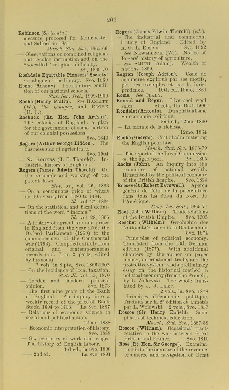 Robinson (S.) (contd.). measure proposed for Manchester and Salford in 1851. Munch. Stat. Sue., 1865-66 — Observations on combined religious and secular instruction and on the “ so-called ” religious difficulty. Id., 1869-70 Rochdale Equitable Pioneers' Society’ Catalogue of the library. 8vo. 1869 Roche (Antony). The sanitary condi- tion of our national schools. Stat. Sue. Irel., 1899-1900 Roche (Henry Philip). See. Hazlitt (W.), the younger, and ROCHE (H. P.). Roebuck (Rt. Hon. John Arthur). The colonies of England: a plan for the government of some portion of our colonial possessions. 8vo. 1849 Rogers (Arthur George Liddon). The business side of agriculture. 8vo. 1904 See Rogers (J. E. Thorold). In- dustrial history of England. Rogers (Janies Edwin Thorold). On the rationale and working of the patent laws. Stat. Jl., vol. 26, 1863 — On a continuous price of wheat for 105 years, from 1380 to 1484. Id., vol. 27, 1864 — On the statistical and fiscal defini- tions of the word “ income.” Id., vol. 28, 1865 — A history of agriculture and prices in England from the year after the Oxford Parliament (1259) to the commencement of the Continental war (1793). Compiled entirely from original and contemporaneous records (vol. 7, in 2 parts, edited by his sons). 7 vols. in 8 pts., 8vo. 1866-1902 — On the incidence of local taxation. Stat. Jl., vol. 33, 1870 — Cobden and modern political opinion. 8vo. 1873 — The first nine years of the Bank of England. An inquiry into a weekly record of the price of Bank Stock, 1694 to 1703. La 8vo. 1887 — Relations of economic science to social and political action. 12mo. 1888 — Economic interpretation of history. 8vo.1888 — Six centuries of work and wages. The history of English labour. 3rd cd., la 8vo. 1890 La 8vo. 1891 Rogers (James Edwin Thorold) (<v/.). — The industrial and commercial history of England. Edited by A. G. L. Rogers. 8vo. 1892 — See Newmarcii (YV.). Notice of Rogers’ history of agriculture. — See Smith (Adam). Wealth of nations, 1869. Rogron (Joseph Adrien). Code de commerce explique par ses motifs, par des exemples et par la juris- prudence. 10th ed., 12mo. 1861 Rome. See Italy. Ronald and Roger. Liverpool wool sales. Sheets, 4to. 1904-1906 Rondelet (Antonin). Du spiritualisme en economie politique. 2nd ed., 12mo. 1860 — La morale de la richesse. 12mo. 1864 Rooke (George). Cost of administering the English poor law. Manch. Stat. Sue., 1878-79 — The report of the Royal Commission on the aged poor. Id., 1895 Rooke (John). An inquiry into the principles of national wealth. Illustrated by the political economy of the British Empire. Svo. 1824 Roosevelt (Robert Barnwell). Apenju general de l’dtat de la pisciculture dans tous les etats du Nord de l’Amerique. Cong. Int. Stat., 1869-71 Root (John William). Trade relations of the British Empire. 8vo. 1903 Roscher (Wilhelm). Geschichte der National-Oekonomikin Deutschland Svo. 1874 — Principles of political economy. Translated from the 13th German edition (1877). With additional chapters by the author on paper money, international trade, and the protective system; and a preliminary essay on the historical method in political economy (from the French), by L. Wolowski. The whole trans- lated by J. J. Lalor. 2 vols., la. Svo. 1878 — Principes d’economie politique. Traduits sur la 2e Edition et annotes par L. Wolowski. 2 vols., Svo. 1857 Roscoe (Sir Henry Enfield). Some phases of technical education. Mancli. Stat. Soc., 1887-8S Roscoe (William). Occasional tracts relative to the war between Great Britain and France. Svo. 1810 Rose (Rt. Hon. Sir George). Examina- tion into the increase of the revenue, commerce and navigation of Great 2nd ed.